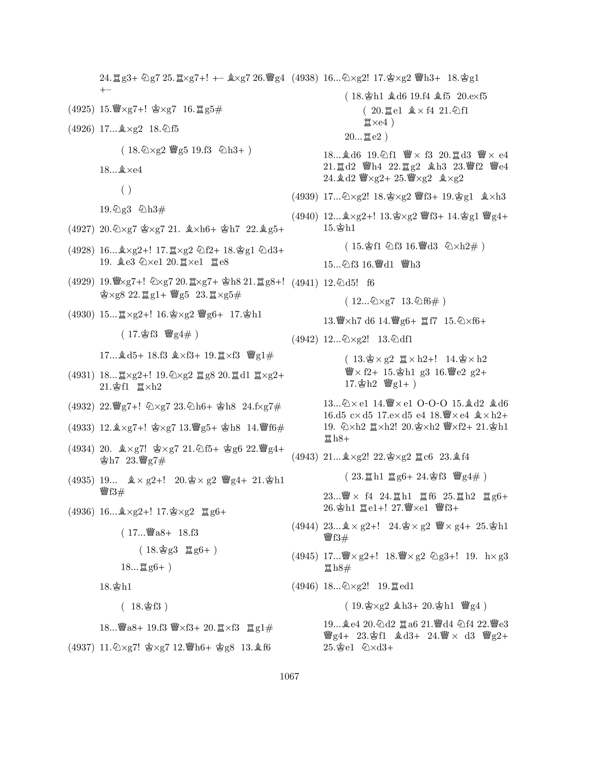 24.Rg3+Ng7 25.R×g7+! – B×g7 26.Qg4 +– 
(4925) 15.Q×g7+! K×g7 16.Rg5# 
(4926) 17...B×g2 18.Nf5 
( 18.N×g2 Qg5 19.f3 Nh3+) 
18...B×e4 
19.Ng3 Nh3# 
(4927) 20.N×g7 K×g7 21. B×h6+Kh7 22.Bg5+ 
(4928) 16...B×g2+! 17.R×g2 Nf2+18.Kg1 Nd3+ 
19. e3 N×e1 20.×e1 Re8 
KQ( ) 
+RN+QRR+KR+(4929) 19.×g7! ×g7 20.×g7h8 21.g8! ×g8 22.g1g5 23.×g5# 
(4930) 15...R×g2+! 16.K×g2 Qg6+17.Kh1 
( 17.Kf3 Qg4# ) 
17...Bd5+18.f3 B×f3+19.R×f3 Qg1# 
(4931) 18...R×g2+! 19.N×g2 Rg8 20.Rd1 R×g2+ 
21.Kf1 R×h2 
(4932) 22.Qg7+! N×g7 23.Nh6+Kh8 24.f×g7# 
(4933) 12.B×g7+! K×g7 13.Qg5+Kh8 14.Qf6# 
(4934) 20. B×g7! KK ×g7 21.Nf5+Kg6 22.Qg4+ h7 23.Qg7# 
(4935) 19... B× g2+! 20.K× g2 Qg4+21.Kh1 Qf3# 
(4936) 16...B×g2+! 17.K×g2 Rg6+ 
( 17...Qa8+18.f3 
( 18.Kg3 Rg6+) 
18...Rg6+) 
18.Kh1 
( 18.Kf3 ) 
18...Qa8+19.f3 Q×f3+20.R×f3 Rg1# 
(4937) 11.N×g7! K×g7 12.Qh6+Kg8 13.Bf6 
(4938) 16...N×g2! 17.K×g2 Qh3+18.Kg1 
( 18.Kh1 Bd6 19.f4 Bf5 20.e×f5 
( 20.Re1 B× f4 21.Nf1 R×e4 ) 
18...Bd6 19.Nf1 Q× f3 20.Rd3 Q× e4 
21.Rd2 Qh4 22.Rg2 Bh3 23.f2 Qe4 
24.Bd2 ×g2+25.Q×g2 ×g2 
(4939) 17...N×g2! 18.K×g2 Qf3+19.Kg1 B×h3 
(4940) 12...B×g2+! 13.K×g2 Qf3+14.Kg1 Qg4+ 
15.Kh1 
20...e2 ) 
( 15.Kf1 Nf3 16.Qd3 N×h2# ) 
15...Nf3 16.Qd1 Qh3 
(4941) 12.Nd5! f6 
( 12...N×g7 13.Nf6# ) 
13.Q×h7 d6 14.Qg6+Rf7 15.N×f6+ 
(4942) 12...N×g2! 13.Ndf1 
( 13.K×g2 R×h2+! 14.K×h2 Q× f2+15.Kh1 g3 16.Qe2 g2+ 
17.Kh2 Qg1+) 
13...N×e1 14.Q×e1 O-OO 15.Bd2 Bd6 
16.d5 c×d5 17.e×d5 e4 18.Q×e4 ×h2+ 
19. N×h2 R×h2! 20.K×h2 ×f2+21.Kh1 Rh8+ 
(4943) 21...B×g2! 22.K×g2 Rc6 23.Bf4 
( 23.Rh1 Rg6+24.Kf3 Qg4# ) 
23...Q× f4 24.Rh1 Rf6 25.Rh2 Rg6+ 
26.Kh1 Re1+! 27.Q×e1 Qf3+ 
(4944) 23...B× g2+! 24.K× g2 Q× g4+25.Kh1 Qf3# 
(4945) 17...Q×g2+! 18.Q×g2 Ng3+! 19. h×g3 Rh8# 
(4946) 18...N×g2! 19.Red1 
( 19.K×g2 Bh3+20.Kh1 Qg4 ) 
19...Be4 20.Nd2 Ra6 21.Qd4 Nf4 22.Qe3 Qg4+23.Kf1 Bd3+24.× d3 g2+ 
25.Ke1 N×d3+ 
1067 
 
