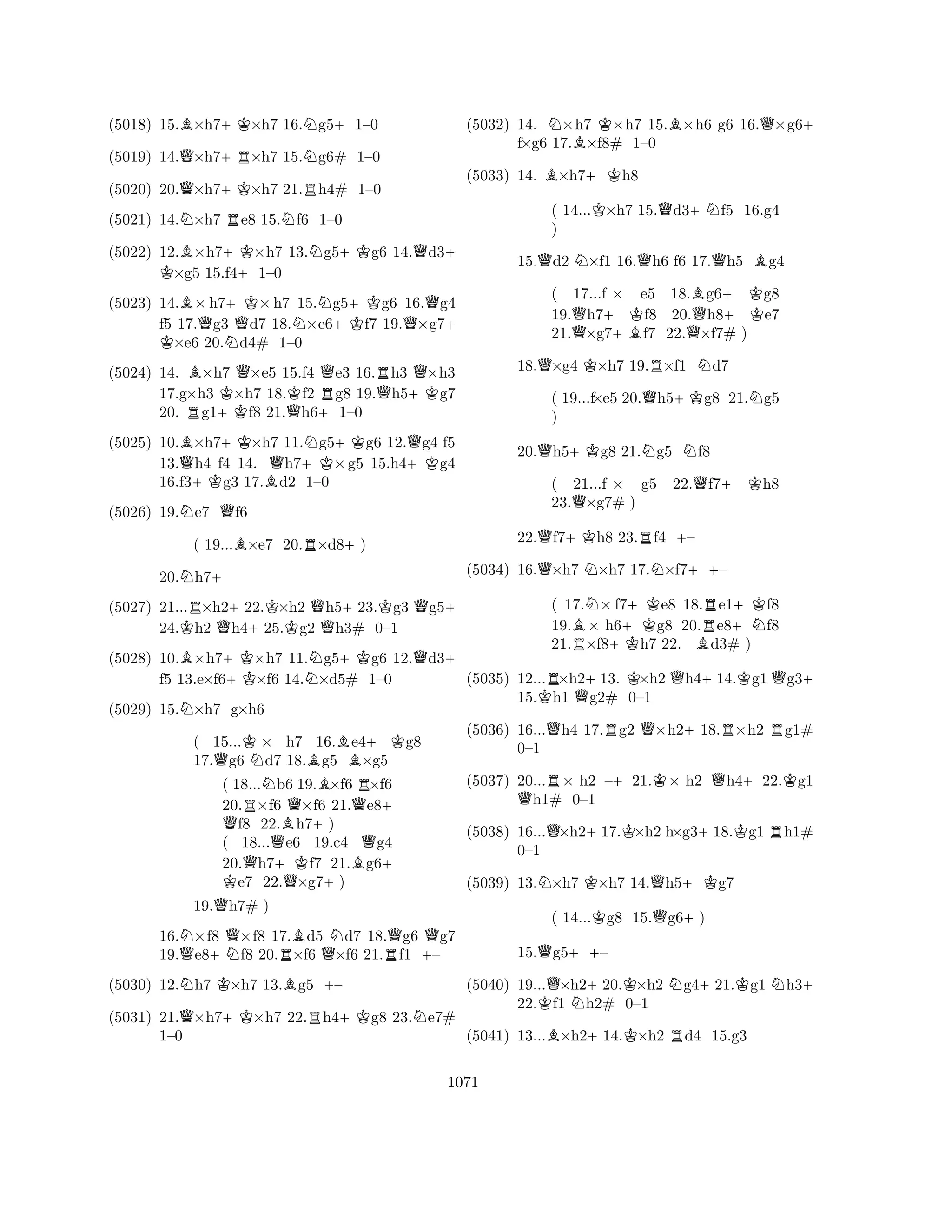 (5018) 15.B×h7+K×h7 16.Ng5+1–0 
(5019) 14.Q×h7+R×h7 15.Ng6# 1–0 
(5020) 20.Q×h7+K×h7 21.Rh4# 1–0 
(5021) 14.N×h7 Re8 15.Nf6 1–0 
(5022) 12.B×h7+KK ×h7 13.Ng5+Kg6 14.Qd3+ ×g5 15.f4+1–0 
(5023) 14.B×h7+K×h7 15.Ng5+Kg6 16.Qg4 
f5 17.Qg3 Qd7 18.N×e6f7 19.×g7K + ×e6 20.Nd4# 1–0 
(5024) 14. B×h7 Q×e5 15.f4 Qe3 16.Rh3 Q×h3 
17.g×h3 K×h7 18.Kf2 Rg8 19.Qh5+Kg7 
20. Rg1+Kf8 21.Qh6+1–0 
(5025) 10.B×h7+K×h7 11.Ng5+Kg6 12.Qg4 f5 
13.Qh4 f4 14. Qh7+K×g5 15.h4+Kg4 
16.f3+Kg3 17.Bd2 1–0 
(5026) 19.Ne7 Qf6 
( 19...B×e7 20.R×d8+) 
20.Nh7+ 
(5027) 21...R×h2+22.K×h2 Qh5+23.Kg3 Qg5+ 
24.Kh2 Qh425.g2 h3# 0–1 
(5028) 10.B×h7+K×h7 11.Ng5+Kg6 12.Qd3+ 
(5029) 15.N×h7 g×h6 
( 15...K× h7 16.Be4+Kg8 
17.Qg6 Nd7 18.Bg5 ×g5 
( 18...Nb6 19.B×f6 R×f6 
20.R×f6 Q×f6 21.Qe8Q + f8 22.Bh7+) 
( 18...Qe6 19.c4 Qg4 
20.Qh7+Kf7 21.Bg6K + e7 22.Q×g7+) 
f5 13.e×f6×f6 14.×d5# 1–0 
19.Qh7# ) 
16.N×f8 Q×f8 17.Bd5 Nd7 18.Qg6 Qg7 
19.Qe8+Nf8 20.R×f6 Q×f6 21.Rf1 +– 
(5030) 12.Nh7 K×h7 13.Bg5 +– 
(5031) 21.Q×h7+K×h7 22.Rh4+Kg8 23.Ne7# 
1–0 
(5032) 14. N×h7 K×h7 15.B×h6 g6 16.Q×g6+ 
f×g6 17.B×f8# 1–0 
(5033) 14. B×h7+Kh8 
( 14...K×h7 15.Qd3+Nf5 16.g4 
) 
15.Qd2 N×f1 16.Qh6 f6 17.Qh5 Bg4 
( 17...f × e5 18.Bg6+Kg8 
19.Qh7+Kf8 20.Qh8e7 
21.×g7+Bf7 22.×f7# ) 
18.Q×g4 K×h7 19.R×f1 Nd7 
( 19...f×e5 20.Qh5+Kg8 21.Ng5 
) 
20.Qh5+Kg8 21.Ng5 Nf8 
( 21...f × g5 22.Qf7+ Kh8 
23.Q×g7# ) 
22.Qf7+Kh8 23.Rf4 +– 
(5034) 16.Q×h7 N×h7 17.N×f7++– 
( 17.N×f7+Ke8 18.Re1+Kf8 
19.B× h6g8 20.e8+Nf8 
21.R×f8+Kh7 22. Bd3# ) 
(5035) 12...R×h2+13. K×h2 Qh4+14.Kg1Qg3+ 
15.Kh1 Qg2# 0–1 
(5036) 16...Qh4 17.Rg2 Q×h2+18.R×h2 Rg1# 
(5037) 20...R× h2 –+21.K× h2 Qh4+22.Kg1 Qh1# 0–1 
(5038) 16...Q×h2+17.K×h2 h×g3+18.Kg1 Rh1# 
0–1 
NKQ+K0–1 
(5039) 13.×h7 ×h7 14.h5g7 
( 14...Kg8 15.Qg6+) 
15.Qg5++– 
(5040) 19...Q×h2+20.K×h2 Ng4+21.Kg1 Nh3+ 
22.Kf1 Nh2# 0–1 
(5041) 13...B×h2+14.K×h2 Rd4 15.g3 
1071 
 