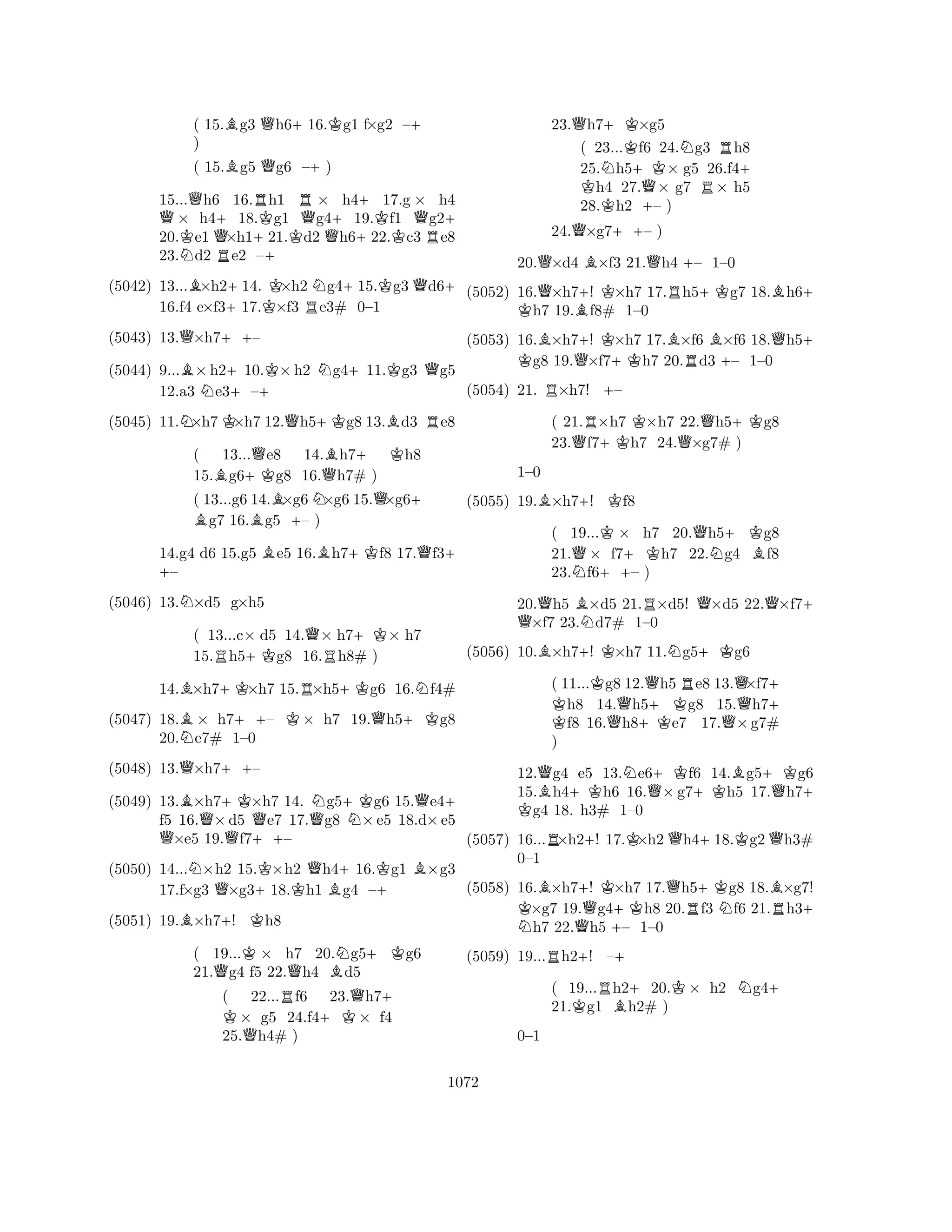 ( 15.Bg3 Qh6+16.Kg1 f×g2 –+ 
) 
( 15.Bg5 Qg6 –+) 
15...Qh6 16.Rh1 R× h4+17.g × h4 Q× h4+18.Kg1 Qg4+19.Kf1 Qg2+ 
20.Ke1 Q×h1+ 
21.Kd2 Qh6+22.c3 Re8 
23.Nd2 Re2 –(5042) 13...B×h2+14. K×h2 Ng4+15.Kg3Qd6+ 
16.f4 e×f317.×f3 Re3# 0–1 
(5043) 13.Q×h7++– 
(5044) 9...B×h2+10.K×h2 Ng4+11.Kg3 Qg5 
12.a3 Ne3–+ 
(5045) 11.N×h7K×h7 12.Qh5+Kg8 13.Bd3 Re8 
( 13...Qe8 14.Bh7+ Kh8 
15.Bg6+Kg8 16.Qh7# ) 
( 13...g6 B 14.B×g6N×g6 15.Q×g6+ g7 16.g5 +– ) 
14.g4 d6 15.g5 Be5 16.Bh7+Kf8 17.Qf3+ + – 
(5046) 13.N×d5 g×h5 
( 13...c× d5 14.Q× h7+K× h7 
15.Rh5+Kg8 16.Rh8# ) 
14.B×h7+K×h7 15.R×h5+Kg6 16.Nf4# 
(5047) 18.B× h7++– K× h7 19.Qh5+Kg8 
20.Ne7# 1–0 
(5048) 13.Q×h7++– 
(5049) 13.B×h7+K×h7 14. Ng5+Kg6 15.Qe4+ 
f5 16.Q×d5 Qe7 17.Qg8 N×e5 18.d×e5 Q×e5 19.Qf7++– 
(5050) 14...N×h2 15.K×h2 Qh4+16.Kg1 B×g3 
17.f×g3 Q×g3+18.Kh1 Bg4 –+ 
(5051) 19.B×h7+! Kh8 
( 19...K× h7 20.Ng5+Kg6 
21.Qg4 f5 22.Qh4 Bd5 
( 22...Rf6 23.Qh7K + × g5 24.f4+K× f4 
25.Qh4# ) 
23.Qh7+K×g5 
( 23...Kf6 24.Ng3 Rh8 
25.Nh5+K× g5 26.f4K + h4 27.Q× g7 R× h5 
28.h2 +– ) 
24.Q×g7++– ) 
20.Q×d4 B×f3 21.Qh4 +– 1–0 
(5052) 16.Q×h7+! K×h7 17.Rh5+Kg7 18.Bh6K + h7 19.Bf8# 1–0 
(5053) 16.B×h7+! K×h7 17.B×f6 B×f6 18.Qh5K + g8 19.Q×f7+Kh7 20.Rd3 +– 1–0 
(5054) 21. R×h7! +– 
( 21.R×h7 K×h7 22.Qh5+Kg8 
23.Qf7+Kh7 24.×g7# ) 
B+K1–0 
(5055) 19.×h7! f8 
( 19...K× h7 20.Qh5+Kg8 
21.Q× f7+Kh7 22.Ng4 Bf8 
23.Nf6++– ) 
20.Q h5 B×d5 21.R×d5! Q×d5 22.Q×f7+ ×f7 23.Nd7# 1–0 
(5056) 10.B×h7+! K×h7 11.Ng5+Kg6 
( 11...Kg8 12.Qh5Re8 13.Q×f7K + h8 14.Qh5+Kg8 15.h7f8 16.h8e7 17.Q×g7# 
) 
12.Qg4 e5 13.Ne6+Kf6 14.Bg5+Kg6 
15.Bh4+Kh6 16.Q×g7+Kh5 17.Qh7K + g4 18. h3# 1–0 
(5057) 16...R×h2+! 17.K×h2Qh4+18.Kg2Qh3# 
KN BQ+K++KQR+KNBR+ 0–1 
R++ 
(5058) 16.×h7! ×h7 17.h5g8 18.×g7! ×g7 19.g4h8 20.f3 f6 21.h3h7 22.h5 – 1–0 
(5059) 19...h2! –( 19...Rh2+20.K× h2 Ng4+ 
21.Kg1 Bh2# ) 
0–1 
1072 
 