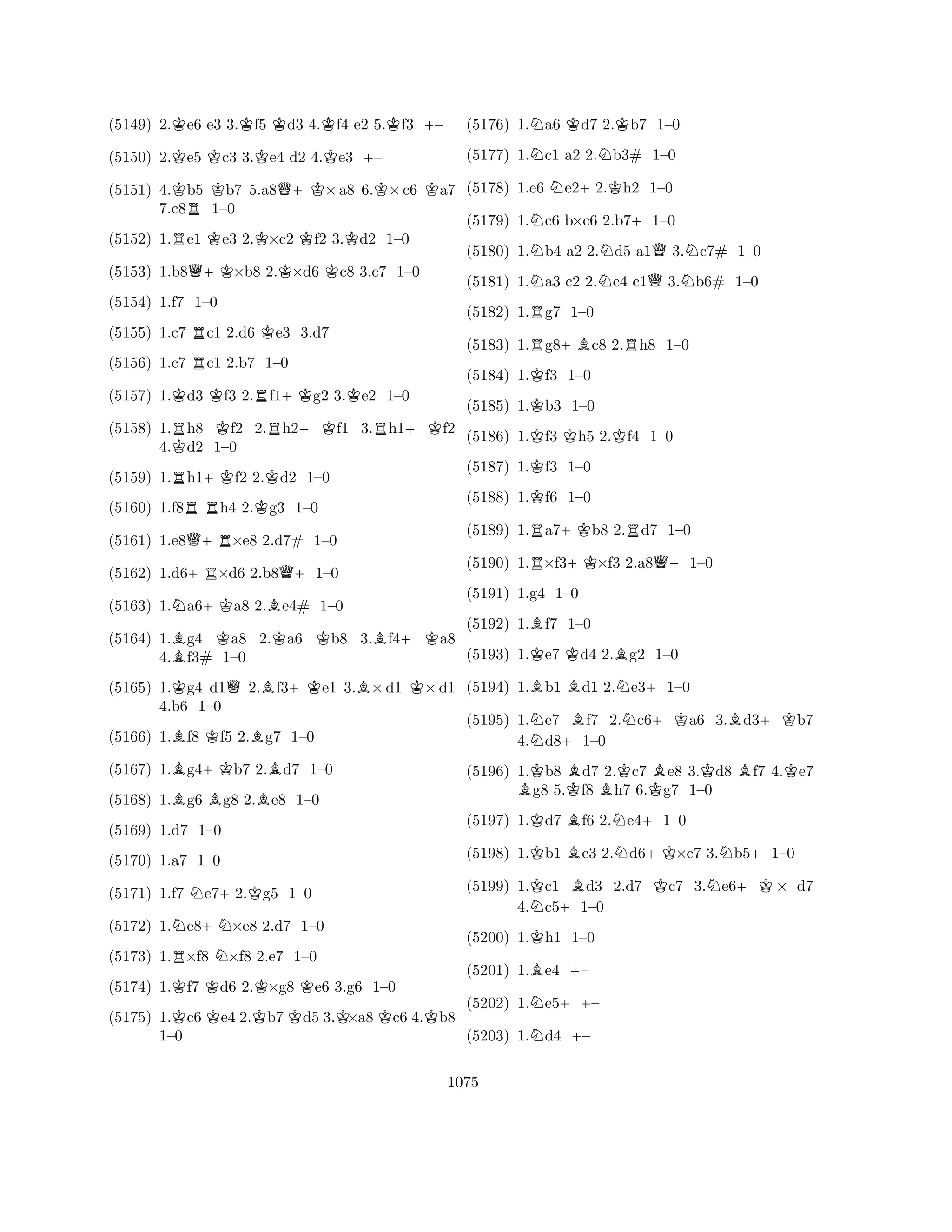(5149) 2.Ke6 e3 3.Kf5 Kd3 4.Kf4 e2 5.Kf3 +– 
(5150) 2.Ke5 Kc3 3.Ke4 d2 4.Ke3 +– 
(5151) 4.Kb5 Kb7 5.a8Q+K×a8 6.K×c6 Ka7 
7.c8R1–0 
(5152) 1.Re1 Ke3 2.K×c2 Kf2 3.Kd2 1–0 
(5153) 1.b8Q+K×b8 2.K×d6 Kc8 3.c7 1–0 
(5154) 1.f7 1–0 
(5155) 1.c7 Rc1 2.d6 Ke3 3.d7 
(5156) 1.c7 Rc1 2.b7 1–0 
(5157) 1.Kd3 Kf3 2.Rf1+Kg2 3.Ke2 1–0 
(5158) 1.Rh8 Kf2 2.Rh2+Kf1 3.Rh1+Kf2 
4.Kd2 1–0 
(5159) 1.Rh1+Kf2 2.Kd2 1–0 
(5160) 1.f8RRh4 2.Kg3 1–0 
(5161) 1.e8Q+R×e8 2.d7# 1–0 
(5162) 1.d6+R×d6 2.b8Q+1–0 
(5163) 1.Na6+Ka8 2.Be4# 1–0 
(5164) 1.Bg4 Ka8 2.Ka6 Kb8 3.Bf4+Ka8 
(5165) 1.Kg4 d1Q2.Bf3+Ke1 3.B×d1 K×d1 
(5166) 1.Bf8 Kf5 2.Bg7 1–0 
4.BBf3# +K4.b6 1–B1–0 
BB0 
(5167) 1.g4b7 2.d7 1–0 
(5168) 1.g6 g8 2.e8 1–0 
(5169) 1.d7 1–0 
(5170) 1.a7 1–0 
(5171) 1.f7 Ne7+2.Kg5 1–0 
(5172) 1.Ne8+N×e8 2.d7 1–0 
(5173) 1.R×f8 N×f8 2.e7 1–0 
(5174) 1.Kf7 Kd6 2.K×g8 Ke6 3.g6 1–0 
(5175) 1.Kc6Ke4 2.Kb7Kd5 3.K×a8Kc6 4.Kb8 
1–0 
(5176) 1.Na6 Kd7 2.Kb7 1–0 
(5177) 1.Nc1 a2 2.Nb3# 1–0 
(5178) 1.e6 Ne2+2.Kh2 1–0 
(5179) 1.Nc6 b×c6 2.b7+1–0 
(5180) 1.Nb4 a2 2.Nd5 a1Q3.Nc7# 1–0 
(5181) 1.Na3 c2 2.Nc4 c1Q3.Nb6# 1–0 
(5182) 1.Rg7 1–0 
(5183) 1.Rg8+Bc8 2.Rh8 1–0 
(5184) 1.Kf3 1–0 
(5185) 1.Kb3 1–0 
(5186) 1.Kf3 Kh5 2.Kf4 1–0 
(5187) 1.Kf3 1–0 
(5188) 1.Kf6 1–0 
(5189) 1.Ra7+Kb8 2.Rd7 1–0 
(5190) 1.R×f3+K×f3 2.a8Q+1–0 
(5191) 1.g4 1–0 
(5192) 1.Bf7 1–0 
(5193) 1.Ke7 Kd4 2.Bg2 1–0 
(5194) 1.Bb1 Bd1 2.Ne3+1–0 
(5195) 1.Ne7 Bf7 2.Nc6+Ka6 3.Bd3+Kb7 
4.d8+1–0 
(5196) 1.Kb8 Bd7 2.Kc7 Be8 3.Kd8 Bf7 4.Ke7 Bg8 5.Kf8 Bh7 6.Kg7 1–0 
(5197) 1.Kd7 Bf6 2.Ne4+1–0 
(5198) 1.Kb1 Bc3 2.Nd6+K×c7 3.Nb5+1–0 
(5199) 1.Kc1 Bd3 2.d7 Kc7 3.Ne6+K× d7 
4.Nc5+1–0 
(5200) 1.Kh1 1–0 
(5201) 1.Be4 +– 
(5202) 1.Ne5++– 
(5203) 1.Nd4 +– 
1075 
 