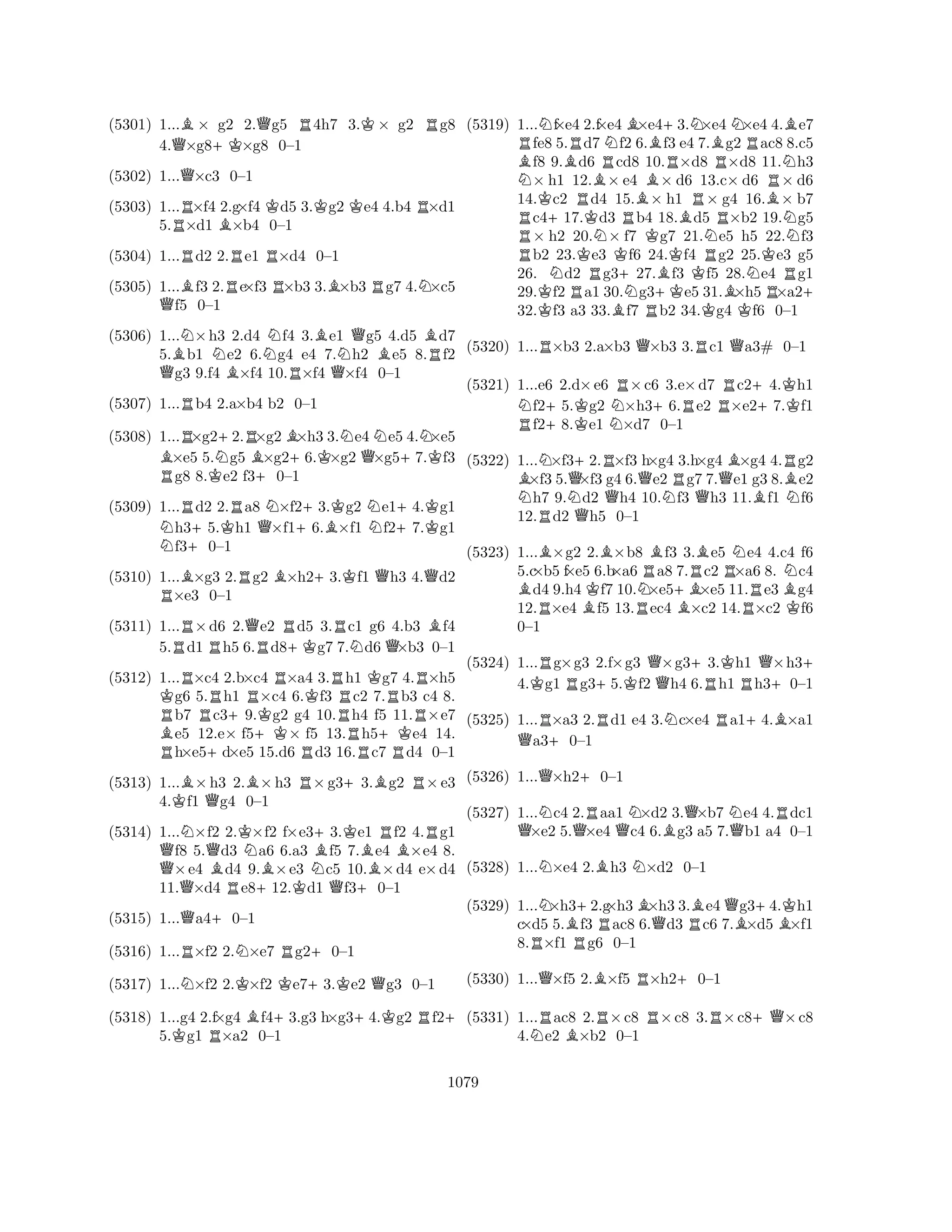 (5301) 1...B× g2 2.Qg5 R4h7 3.K× g2 Rg8 
4.Q×g8+K×g8 0–1 
(5302) 1...Q×c3 0–1 
(5303) 1...R×f4 2.g×f4 Kd5 3.Kg2 Ke4 4.b4 R×d1 
5.×d1 B×b4 0–1 
(5304) 1...Rd2 2.Re1 R×d4 0–1 
(5305) 1...Bf3 2.Re×f3 R×b3 3.B×b3 Rg7 4.N×c5 Qf5 0–1 
(5306) 1...N×h3 2.d4 Nf4 3.Be1 Qg5 4.d5 Bd7 
5.Bb1 Ne2 6.g4 e4 7.Nh2 Be5 8.Rf2 Qg3 9.f4 B×f4 10.R×f4 Q×f4 0–1 
(5307) 1...Rb4 2.a×b4 b2 0–1 
(5308) 1...R×g2+2.R×g2B×h3 3.Ne4Ne5 4.N×e5 B×e5 5.Ng5 B×g2+6.K×g2 Q×g5+7.Kf3 Rg8 8.Ke2 f3+0–1 
(5309) 1...Rd2 2.Ra8 N×f2+3.Kg2 Ne1+4.Kg1 Nh3+5.Kh1 Q×f16.B×f1 f27.g1 f30–1 
(5310) 1...B×g3 2.Rg2 B×h2+3.Kf1 Qh3 4.Qd2 R×e3 0–1 
(5311) 1...R×d6 2.Qe2 Rd5 3.Rc1 g6 4.b3 Bf4 
5.d1 Rh5 6.Rd8+Kg7 7.Nd6 Q×b3 0–1 
(5312) 1...R×c4 2.b×c4 R×a4 3.Rh1 Kg7 4.R×h5 Kg6 5.Rh1 R×c4 6.Kf3 c2 7.Rb3 c4 8. Rb7 c3+9.Kg2 g4 10.Rh4 f5 11.R×e7 Be5 12.e× f5+K× f5 13.h5+Ke4 14. Rh×e5+d×e5 15.d6 Rd3 16.Rc7 Rd4 0–1 
(5313) 1...B×h3 2.B×h3 R×g3+3.Bg2 R×e3 
4.Kf1 Qg4 0–1 
(5314) 1...N×f2 2.K×f2 f×e3+3.Ke1 Rf2 4.Rg1 Qf8 5.Qd3 Na6 6.a3 Bf5 7.Be4 B×e4 8. ×e4 Bd4 9.B×e3 Nc5 10.×d4 e×d4 
11.Q×d4 Re8+12.Kd1 Qf3+0–1 
(5315) 1...Qa4+0–1 
(5316) 1...R×f2 2.N×e7 Rg2+0–1 
(5317) 1...N×f2 2.K×f2 Ke7+3.Ke2 Qg3 0–1 
(5318) 1...g4 2.f×g4 Bf4+3.g3 h×g3+4.Kg2 Rf2+ 
5.Kg1 R×a2 0–1 
(5319) 1...Nf×e4 2.f×e4B×e4+3.N×e4N×e4 4.Be7 Rfe8 5.Rd7Nf2 6.f3 e4 7.Bg2Rac8 8.c5 Bf8 9.Bd6 Rcd8 10.R×d8 R×d8 11.Nh3 N× h1 12.B× e4 B× d6 13.c× d6 R× d6 
14.Kc2 Rd4 15.× h1 R× g4 16.B× b7 Rc4+17.Kd3 Rb4 18.Bd5 R×b2 19.Ng5 × h2 20.N× f7 Kg7 21.Ne5 h5 22.f3 Rb2 23.Ke3 Kf6 24.Kf4 Rg2 25.Ke3 g5 
26. Nd2 Rg3+27.Bf3 f5 28.Ne4 Rg1 
29.Kf2a1 30.Ng3+Ke5 31.B×h5×a2+ 
32.f3 a3 33.Bf7 Rb2 34.Kg4 Kf6 0–1 
(5320) 1...R×b3 2.a×b3 Q×b3 3.Rc1 Qa3# 0–1 
(5321) 1...e6 2.d×e6 R×c6 3.e×d7 Rc2+4.Kh1 Nf2+5.Kg2 N×h3+6.Re2 ×e27.f1 Rf28.e1 ×d7 0–1 
(5322) 1...N×f3+2.R×f3 h×g4 3.h×g4 B×g4 4.Rg2 B×f3 5.Q×f3 g4 6.Qe2Rg7 7.Qe1 g3 8.Be2 Nh7 9.Nd2 Qh4 10.Nf3 Qh3 11.Bf1 Nf6 
12.Rd2 Qh5 0–1 
(5323) 1...B×g2 2.B×b8 Bf3 3.Be5 Ne4 4.c4 f6 
5.c×b5 f×e5 6.b×a6Ra8 7.Rc2R×a6 8. Nc4 Bd4 9.h4Kf7 10.N×e5+B×e5 11.Re3Bg4 
12.R×e4 Bf5 13.Rec4 B×c2 14.×c2 Kf6 
0–1 
(5324) 1...Rg×g3 2.f×g3 Q×g3+3.Kh1 Q×h3+ 
4.Kg1 Rg3+5.Kf2 h4 6.Rh1 Rh3+0–1 
(5325) 1...R×a3 2.Rd1 e4 3.Nc×e4 Ra1+4.B×a1 Qa3+0–1 
(5326) 1...Q×h2+0–1 
(5327) 1...Nc4 2.Raa1 N×d2 3.Q×b7 Ne4 4.Rdc1 Q×e2 5.Q×e4 Qc4 6.Bg3 a5 7.Qb1 a4 0–1 
(5328) 1...N×e4 2.Bh3 N×d2 0–1 
(5329) 1...N×h3+2.g×h3B×h3 3.Be4Qg3+4.Kh1 
c×d5 5.Bf3 Rac8 6.Qd3 Rc6 7.B×d5 B×f1 
8.R×f1 Rg6 0–1 
(5330) 1...Q×f5 2.B×f5 R×h2+0–1 
(5331) 1...Rac8 2.R×c8 R×c8 3.R×c8+Q×c8 
4.Ne2 B×b2 0–1 
1079 
 