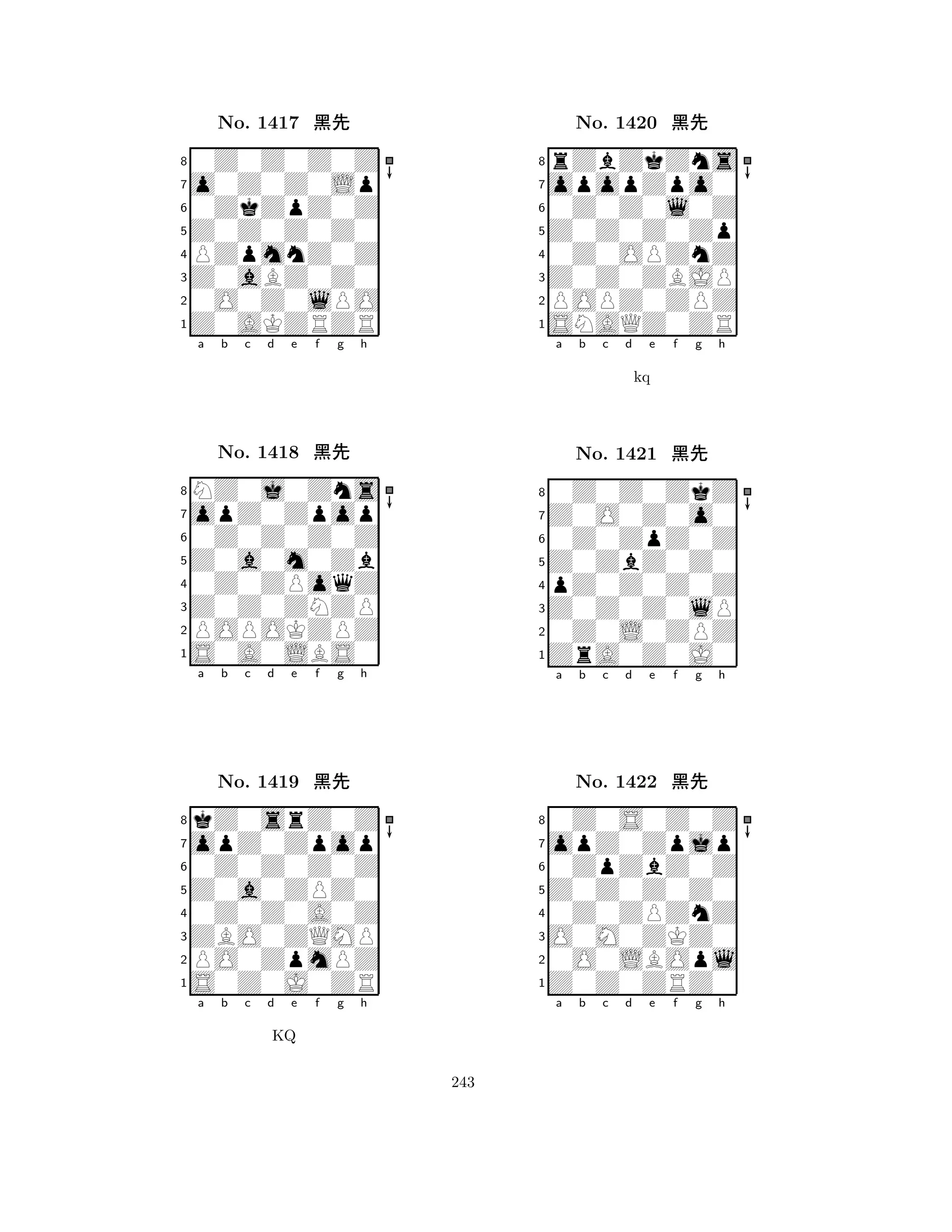 Z0Z0Z0Z0 
8Z0AKZRZR 
Z0aBZ0Z0 
0O0Z0lPO 
PZpmnZ0Z 
0Z0Z0Z0Z 
o0Z0Z0Lp 
0ZkZpZ0Z 
No. 1417 çk 
7654321opZ0Zpop 
NZ0j0Zns 
a b c d e f g h 
0Z0Z0Z0Z 
Z0a0m0Zb 
No. 1418 çk 
80Z0ZPoqZ 
765S0A0LBS0 
POPOKZPZ 
Z0Z0ZNZP 
4321opZ0Zpop 
kZ0srZ0Z 
a b c d e f g h 
0Z0Z0Z0Z 
Z0a0ZPZ0 
No. 1419 çk 
80Z0Z0A0Z 
765S0Z0J0ZR 
PO0ZpmPZ 
ZBO0ZQMP 
4321a b c d e f g h 
KQ 
Z0Z0Z0Zp 
8SNAQZ0ZR 
Z0Z0ZBJP 
POPZ0ZPZ 
0Z0OPZnZ 
rZbZkZns 
opopZpo0 
0Z0Z0l0Z 
No. 1420 çk 
7654321Z0O0Z0o0 
0Z0Z0ZkZ 
a b c d e f g h 
0Z0ZpZ0Z 
kq 
Z0ZbZ0Z0 
No. 1421 çk 
8pZ0Z0Z0Z 
765ZrA0Z0J0 
0Z0L0ZPZ 
Z0Z0Z0lP 
4321opZ0Zpjp 
0Z0S0Z0Z 
a b c d e f g h 
0ZpZbZ0Z 
Z0Z0Z0Z0 
No. 1422 çk 
80Z0ZPZnZ 
765Z0Z0ZRZ0 
0O0LBOpl 
O0M0ZKZ0 
4321a b c d e f g h 
243 
 