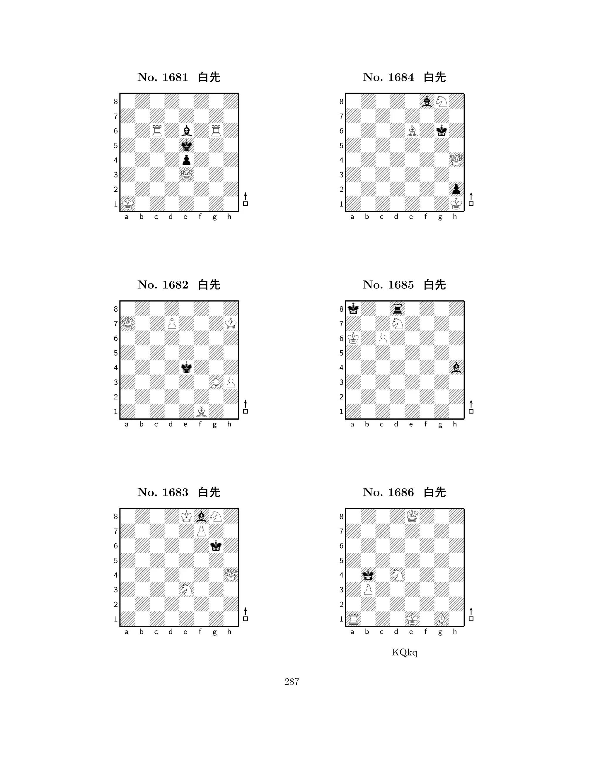 Z0Z0j0Z0 
8J0Z0Z0Z0 
Z0Z0L0Z0 
0Z0Z0Z0Z 
0Z0ZpZ0Z 
0Z0Z0Z0Z 
Z0Z0Z0Z0 
0ZRZbZRZ 
No. 1681 xk 
7654321L0ZPZ0ZK 
0Z0Z0Z0Z 
a b c d e f g h 
0Z0Z0Z0Z 
Z0Z0Z0Z0 
No. 1682 xk 
80Z0ZkZ0Z 
765Z0Z0ZBZ0 
0Z0Z0Z0Z 
Z0Z0Z0AP 
4321Z0Z0ZPZ0 
0Z0ZKaNZ 
a b c d e f g h 
0Z0Z0ZkZ 
Z0Z0Z0Z0 
No. 1683 xk 
80Z0Z0Z0L 
765Z0Z0Z0Z0 
0Z0Z0Z0Z 
Z0Z0M0Z0 
4321a b c d e f g h 
Z0Z0Z0Z0 
8Z0Z0Z0ZK 
Z0Z0Z0Z0 
0Z0Z0Z0o 
0Z0Z0Z0L 
0Z0Z0aNZ 
Z0Z0Z0Z0 
0Z0ZBZkZ 
No. 1684 xk 
7654321Z0ZNZ0Z0 
kZ0s0Z0Z 
a b c d e f g h 
KZPZ0Z0Z 
Z0Z0Z0Z0 
No. 1685 xk 
80Z0Z0Z0a 
765Z0Z0Z0Z0 
0Z0Z0Z0Z 
Z0Z0Z0Z0 
4321Z0Z0Z0Z0 
0Z0ZQZ0Z 
a b c d e f g h 
0Z0Z0Z0Z 
Z0Z0Z0Z0 
No. 1686 xk 
80j0M0Z0Z 
765S0Z0J0A0 
0Z0Z0Z0Z 
ZPZ0Z0Z0 
4321a b c d e f g h 
KQkq 
287 
 