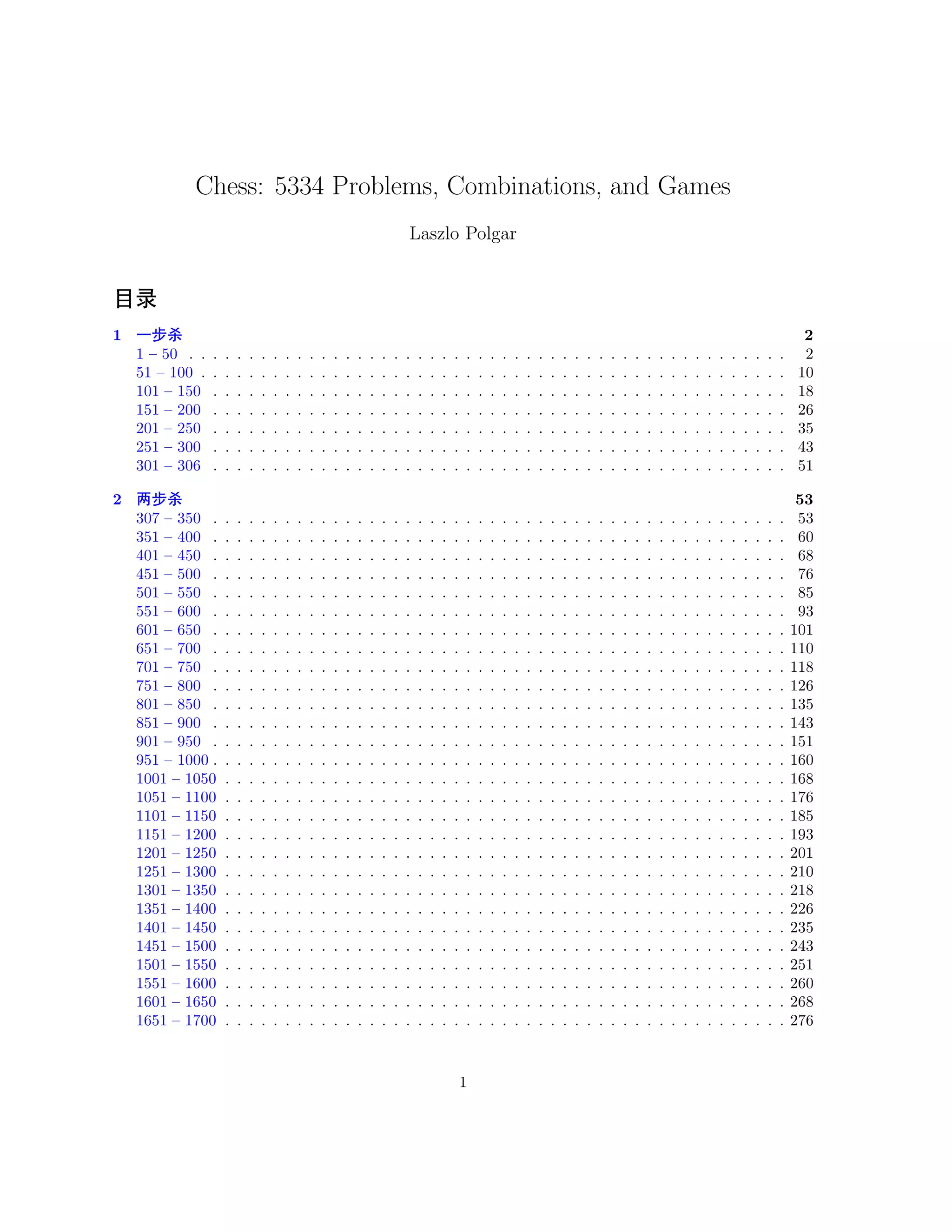 Chess: 5334 Problems, Combinations, and Games 
Laszlo Polgar 
8¹ 
1 ˜Úà 2 
1 – 50 . . . . . . . . . . . . . . . . . . . . . . . . . . . . . . . . . . . . . . . . . . . . . . . . . . 2 
51 – 100 . . . . . . . . . . . . . . . . . . . . . . . . . . . . . . . . . . . . . . . . . . . . . . . . . 10 
101 – 150 . . . . . . . . . . . . . . . . . . . . . . . . . . . . . . . . . . . . . . . . . . . . . . . . 18 
151 – 200 . . . . . . . . . . . . . . . . . . . . . . . . . . . . . . . . . . . . . . . . . . . . . . . . 26 
201 – 250 . . . . . . . . . . . . . . . . . . . . . . . . . . . . . . . . . . . . . . . . . . . . . . . . 35 
251 – 300 . . . . . . . . . . . . . . . . . . . . . . . . . . . . . . . . . . . . . . . . . . . . . . . . 43 
301 – 306 . . . . . . . . . . . . . . . . . . . . . . . . . . . . . . . . . . . . . . . . . . . . . . . . 51 
2 üÚà 53 
307 – 350 . . . . . . . . . . . . . . . . . . . . . . . . . . . . . . . . . . . . . . . . . . . . . . . . 53 
351 – 400 . . . . . . . . . . . . . . . . . . . . . . . . . . . . . . . . . . . . . . . . . . . . . . . . 60 
401 – 450 . . . . . . . . . . . . . . . . . . . . . . . . . . . . . . . . . . . . . . . . . . . . . . . . 68 
451 – 500 . . . . . . . . . . . . . . . . . . . . . . . . . . . . . . . . . . . . . . . . . . . . . . . . 76 
501 – 550 . . . . . . . . . . . . . . . . . . . . . . . . . . . . . . . . . . . . . . . . . . . . . . . . 85 
551 – 600 . . . . . . . . . . . . . . . . . . . . . . . . . . . . . . . . . . . . . . . . . . . . . . . . 93 
601 – 650 . . . . . . . . . . . . . . . . . . . . . . . . . . . . . . . . . . . . . . . . . . . . . . . . 101 
651 – 700 . . . . . . . . . . . . . . . . . . . . . . . . . . . . . . . . . . . . . . . . . . . . . . . . 110 
701 – 750 . . . . . . . . . . . . . . . . . . . . . . . . . . . . . . . . . . . . . . . . . . . . . . . . 118 
751 – 800 . . . . . . . . . . . . . . . . . . . . . . . . . . . . . . . . . . . . . . . . . . . . . . . . 126 
801 – 850 . . . . . . . . . . . . . . . . . . . . . . . . . . . . . . . . . . . . . . . . . . . . . . . . 135 
851 – 900 . . . . . . . . . . . . . . . . . . . . . . . . . . . . . . . . . . . . . . . . . . . . . . . . 143 
901 – 950 . . . . . . . . . . . . . . . . . . . . . . . . . . . . . . . . . . . . . . . . . . . . . . . . 151 
951 – 1000 . . . . . . . . . . . . . . . . . . . . . . . . . . . . . . . . . . . . . . . . . . . . . . . . 160 
1001 – 1050 . . . . . . . . . . . . . . . . . . . . . . . . . . . . . . . . . . . . . . . . . . . . . . . 168 
1051 – 1100 . . . . . . . . . . . . . . . . . . . . . . . . . . . . . . . . . . . . . . . . . . . . . . . 176 
1101 – 1150 . . . . . . . . . . . . . . . . . . . . . . . . . . . . . . . . . . . . . . . . . . . . . . . 185 
1151 – 1200 . . . . . . . . . . . . . . . . . . . . . . . . . . . . . . . . . . . . . . . . . . . . . . . 193 
1201 – 1250 . . . . . . . . . . . . . . . . . . . . . . . . . . . . . . . . . . . . . . . . . . . . . . . 201 
1251 – 1300 . . . . . . . . . . . . . . . . . . . . . . . . . . . . . . . . . . . . . . . . . . . . . . . 210 
1301 – 1350 . . . . . . . . . . . . . . . . . . . . . . . . . . . . . . . . . . . . . . . . . . . . . . . 218 
1351 – 1400 . . . . . . . . . . . . . . . . . . . . . . . . . . . . . . . . . . . . . . . . . . . . . . . 226 
1401 – 1450 . . . . . . . . . . . . . . . . . . . . . . . . . . . . . . . . . . . . . . . . . . . . . . . 235 
1451 – 1500 . . . . . . . . . . . . . . . . . . . . . . . . . . . . . . . . . . . . . . . . . . . . . . . 243 
1501 – 1550 . . . . . . . . . . . . . . . . . . . . . . . . . . . . . . . . . . . . . . . . . . . . . . . 251 
1551 – 1600 . . . . . . . . . . . . . . . . . . . . . . . . . . . . . . . . . . . . . . . . . . . . . . . 260 
1601 – 1650 . . . . . . . . . . . . . . . . . . . . . . . . . . . . . . . . . . . . . . . . . . . . . . . 268 
1651 – 1700 . . . . . . . . . . . . . . . . . . . . . . . . . . . . . . . . . . . . . . . . . . . . . . . 276 
1 
 