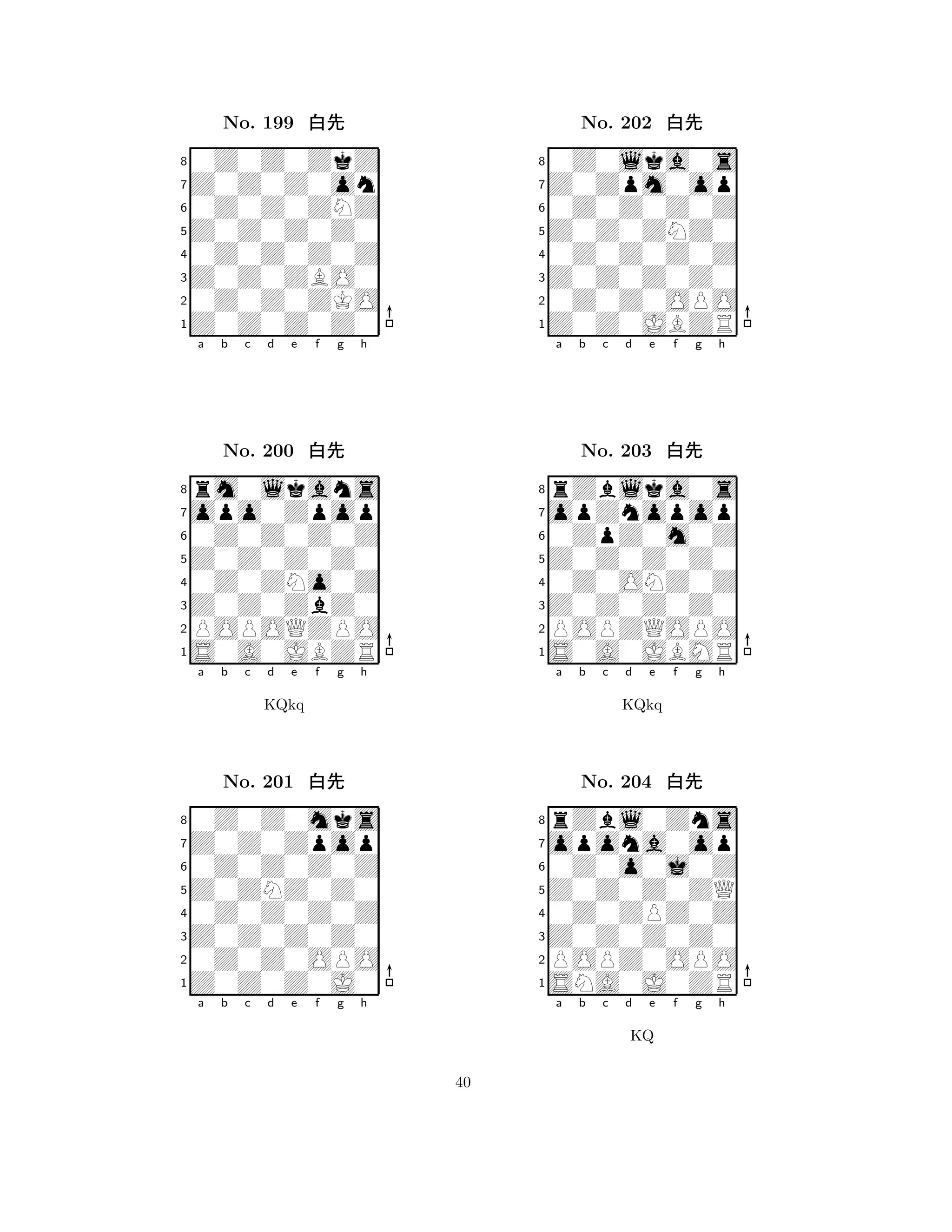 Z0Z0Z0Z0 
8Z0Z0Z0Z0 
Z0Z0ZBO0 
0Z0Z0ZKO 
0Z0Z0Z0Z 
0Z0Z0ZkZ 
Z0Z0Z0on 
0Z0Z0ZNZ 
No. 199 xk 
7654321opo0Zpop 
rm0lkans 
a b c d e f g h 
0Z0Z0Z0Z 
Z0Z0Z0Z0 
No. 200 xk 
80Z0ZNo0Z 
765S0A0JBZR 
POPOQZPO 
Z0Z0ZbZ0 
4321Z0Z0Zpop 
0Z0Z0mks 
a b c d e f g h 
0Z0Z0Z0Z 
KQkq 
Z0ZNZ0Z0 
No. 201 xk 
80Z0Z0Z0Z 
765Z0Z0Z0J0 
0Z0Z0OPO 
Z0Z0Z0Z0 
4321a b c d e f g h 
Z0Z0ZNZ0 
8Z0Z0JBZR 
Z0Z0Z0Z0 
0Z0Z0OPO 
0Z0Z0Z0Z 
0Z0lka0s 
Z0Zpm0op 
0Z0Z0Z0Z 
No. 202 xk 
7654321opZnopop 
rZblka0s 
a b c d e f g h 
0ZpZ0m0Z 
Z0Z0Z0Z0 
No. 203 xk 
80Z0ONZ0Z 
765S0A0JBMR 
POPZQOPO 
Z0Z0Z0Z0 
4321opona0op 
rZbl0Zns 
a b c d e f g h 
0Z0o0j0Z 
KQkq 
Z0Z0Z0ZQ 
No. 204 xk 
80Z0ZPZ0Z 
765SNA0J0ZR 
POPZ0OPO 
Z0Z0Z0Z0 
4321a b c d e f g h 
KQ 
40 
 