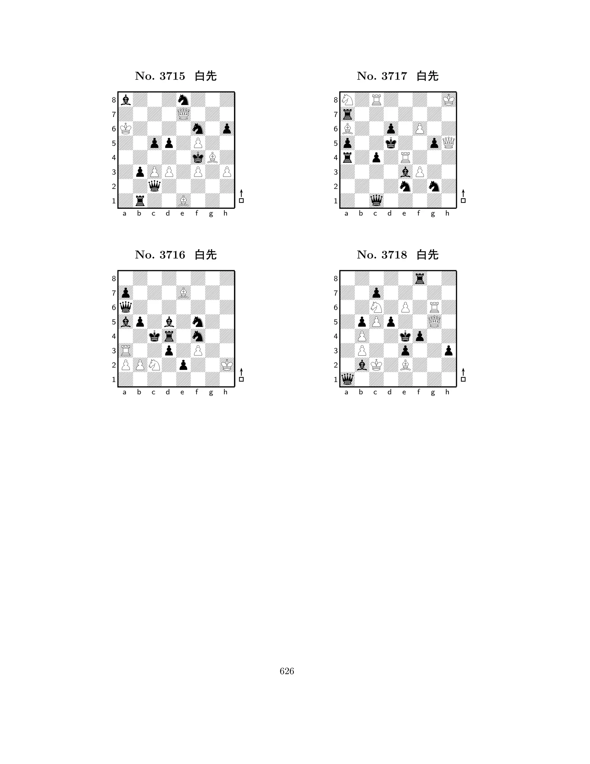 Z0opZPZ0 
8ZrZ0A0Z0 
ZpOPZPZP 
0ZqZ0Z0Z 
0Z0Z0jBZ 
bZ0ZnZ0Z 
Z0Z0L0Z0 
KZ0Z0m0o 
No. 3715 xk 
7654321qZ0Z0Z0Z 
o0Z0A0Z0 
apZbZnZ0 
0Z0Z0Z0Z 
a b c d e f g h 
No. 3716 xk 
80Zks0m0Z 
765Z0Z0Z0Z0 
PONZpZ0J 
S0ZpZPZ0 
4321a b c d e f g h 
o0ZkZ0oQ 
8Z0l0Z0Z0 
Z0Z0aPZ0 
0Z0ZnZnZ 
rZpZRZ0Z 
NZRZ0Z0J 
s0Z0Z0Z0 
BZ0o0O0Z 
No. 3717 xk 
76543210ZNZPZRZ 
Z0o0Z0Z0 
ZpOpZ0L0 
0Z0Z0s0Z 
a b c d e f g h 
No. 3718 xk 
80O0Zko0Z 
765l0Z0Z0Z0 
0aKZBZ0Z 
ZPZ0o0Zp 
4321a b c d e f g h 
626 
 