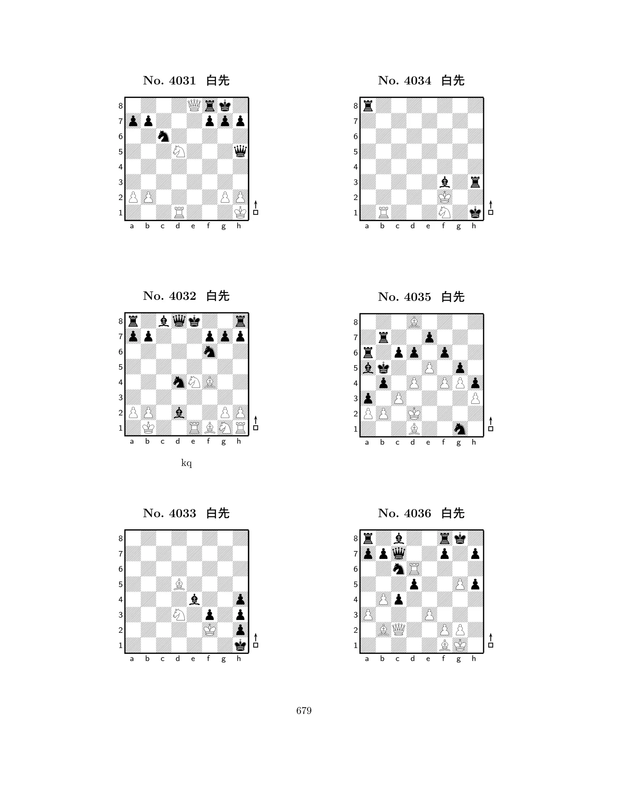 Z0ZNZ0Zq 
8Z0ZRZ0ZK 
Z0Z0Z0Z0 
PO0Z0ZPO 
0Z0Z0Z0Z 
0Z0ZQskZ 
opZ0Zpop 
0ZnZ0Z0Z 
No. 4031 xk 
7654321opZ0Zpop 
rZblkZ0s 
a b c d e f g h 
0Z0Z0m0Z 
Z0Z0Z0Z0 
No. 4032 xk 
80Z0mNA0Z 
765ZKZ0SBMR 
PO0a0ZPO 
Z0Z0Z0Z0 
4321Z0Z0Z0Z0 
0Z0Z0Z0Z 
a b c d e f g h 
0Z0Z0Z0Z 
kq 
Z0ZBZ0Z0 
No. 4033 xk 
80Z0ZbZ0o 
765Z0Z0Z0Zk 
0Z0Z0J0o 
Z0ZNZpZp 
4321a b c d e f g h 
Z0Z0Z0Z0 
8ZRZ0ZNZk 
Z0Z0ZbZr 
0Z0Z0J0Z 
0Z0Z0Z0Z 
rZ0Z0Z0Z 
Z0Z0Z0Z0 
0Z0Z0Z0Z 
No. 4034 xk 
7654321ZrZ0o0Z0 
0Z0A0Z0Z 
a b c d e f g h 
rZpo0o0Z 
akZ0O0o0 
No. 4035 xk 
80o0O0OPo 
765Z0ZBZ0m0 
PO0J0Z0Z 
o0O0Z0ZP 
4321opl0ZpZp 
rZbZ0skZ 
a b c d e f g h 
0ZnS0Z0Z 
Z0ZpZ0Op 
No. 4036 xk 
80OpZ0Z0Z 
765Z0Z0ZBJ0 
0AQZ0OPZ 
O0Z0O0Z0 
4321a b c d e f g h 
679 
 