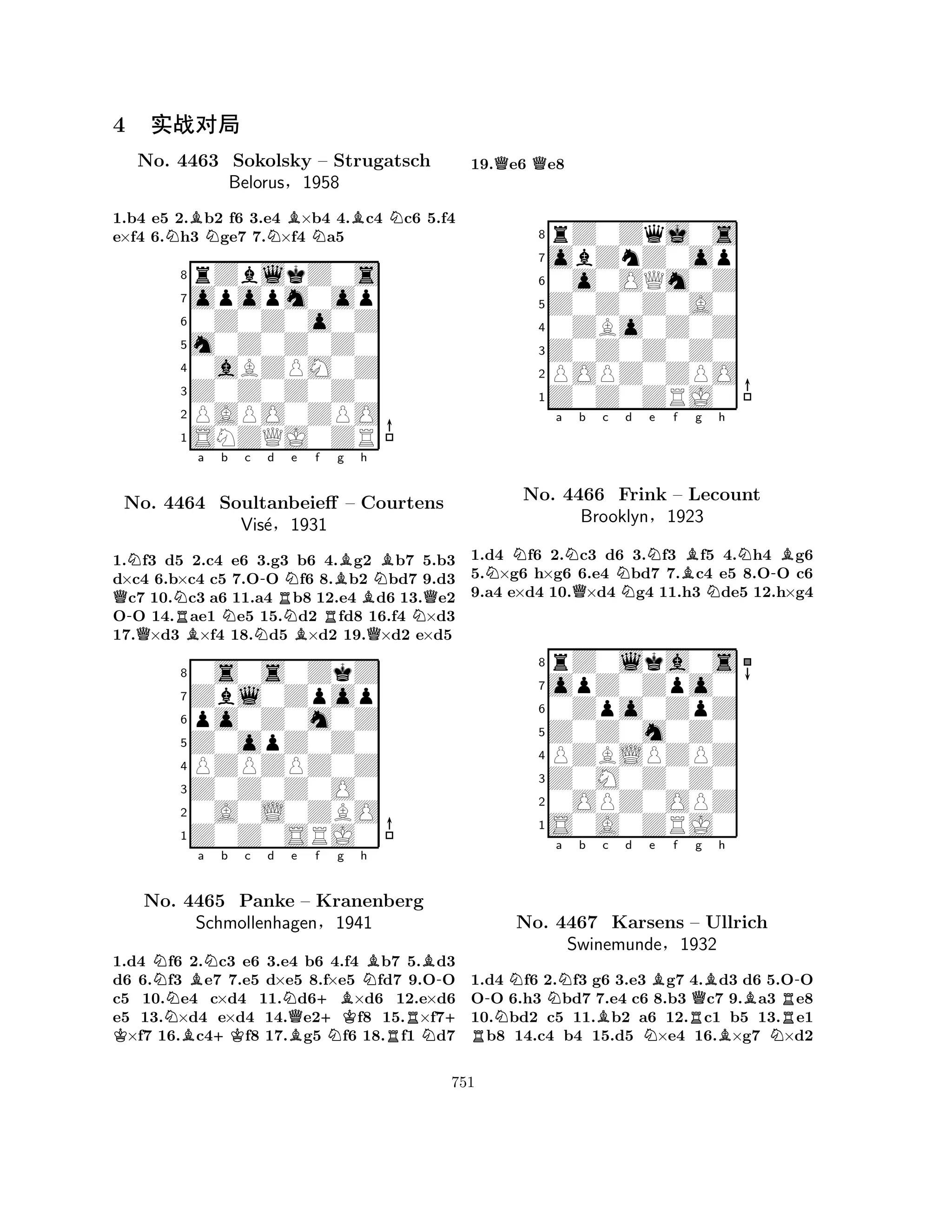 1.b4 e5 2.Bb2 f6 3.e4 B×b4 4.Bc4 Nc6 5.f4 
e×f4 6.Nh3 Nge7 7.N×f4 Na5 
8rZblkZ0s 
7opopm0op 
60Z0Z0o0Z 
5m0Z0Z0Z0 
40aBZPM0Z 
3Z0Z0Z0Z0 
2PAPO0ZPO 
1SNZQJ0ZR 
4 ¢ÔéÛ 
No. 4463 Sokolsky – Strugatsch 
Belorus§1958 
Q-NQNRBa b c -d No. 4464 Soultanbeieff NNRNNe Bf RBg h 
NB– Courtens 
BQNQ1.f3 d5 2.c4 e6 3.g3 b6 4.g2 b7 5.b3 
d×c4 6.b×c4 c5 7.OO f6 8.b2 bd7 9.d3 c7 10.c3 a6 11.a4 b8 12.e4 d6 13.e2 
OO 14.ae1 e5 15.d2 fd8 16.f4 ×d3 
17.×d3 ×f4 18.d5 ×d2 19.×d2 e×d5 
Zbl0Zpop 
0s0s0ZkZ 
Vis´e§1931 
po0Z0m0Z 
Z0opZ0Z0 
8PZPZPZ0Z 
765Z0Z0SRJ0 
0A0L0ZBO 
Z0Z0Z0O0 
4321K NNBBa N+Kb c d No. 4465 Panke NQBe f +B+KNg h 
NB– Kranenberg 
Schmollenhagen§1941 
RNB-+ 1.d4 f6 2.c3 e6 3.e4 b6 4.f4 b7 5.d3 
d6 6.f3 e7 7.e5 d×e5 8.f×e5 fd7 9.OO 
c5 10.e4 c×d4 11.d6×d6 12.e×d6 
e5 13.×d4 e×d4 14.e2f8 15.×f7×f7 16.c4f8 17.g5 f6 18.f1 d7 
19.Qe6 Qe8 
8rZ0Zqj0s 
7obZnZ0op 
60o0OQm0Z 
5Z0Z0Z0A0 
40ZBo0Z0Z 
3Z0Z0Z0Z0 
2POPZ0ZPO 
1Z0Z0ZRJ0 
NNa NQb c Nd Ne f Bg Nh 
N-B1.d4 f6 2.c3 d6 3.f3 f5 4.h4 g6 
5.×g6 h×g6 6.e4 bd7 7.c4 e5 8.OO c6 
9.a4 e×d4 10.×d4 g4 11.h3 de5 12.h×g4 
8rZ0lka0s 
7opZ0Zpo0 
60Zpo0ZpZ 
5Z0Z0m0Z0 
4PZBLPZPZ 
3Z0M0Z0Z0 
20OPZ0OPZ 
1S0A0ZRJ0 
No. 4466 Frink – Lecount 
Brooklyn§1923 
-NNNa b Bc d e Bf RNRQg Bh 
No. 4467 Karsens – Ullrich 
Swinemunde§1932 
BBNR-1.d4 f6 2.f3 g6 3.e3 g7 4.d3 d6 5.OO 
OO 6.h3 bd7 7.e4 c6 8.b3 c7 9.a3 e8 
10.bd2 c5 11.b2 a6 12.c1 b5 13.e1 b8 14.c4 b4 15.d5 ×e4 16.×g7 ×d2 
751 
 