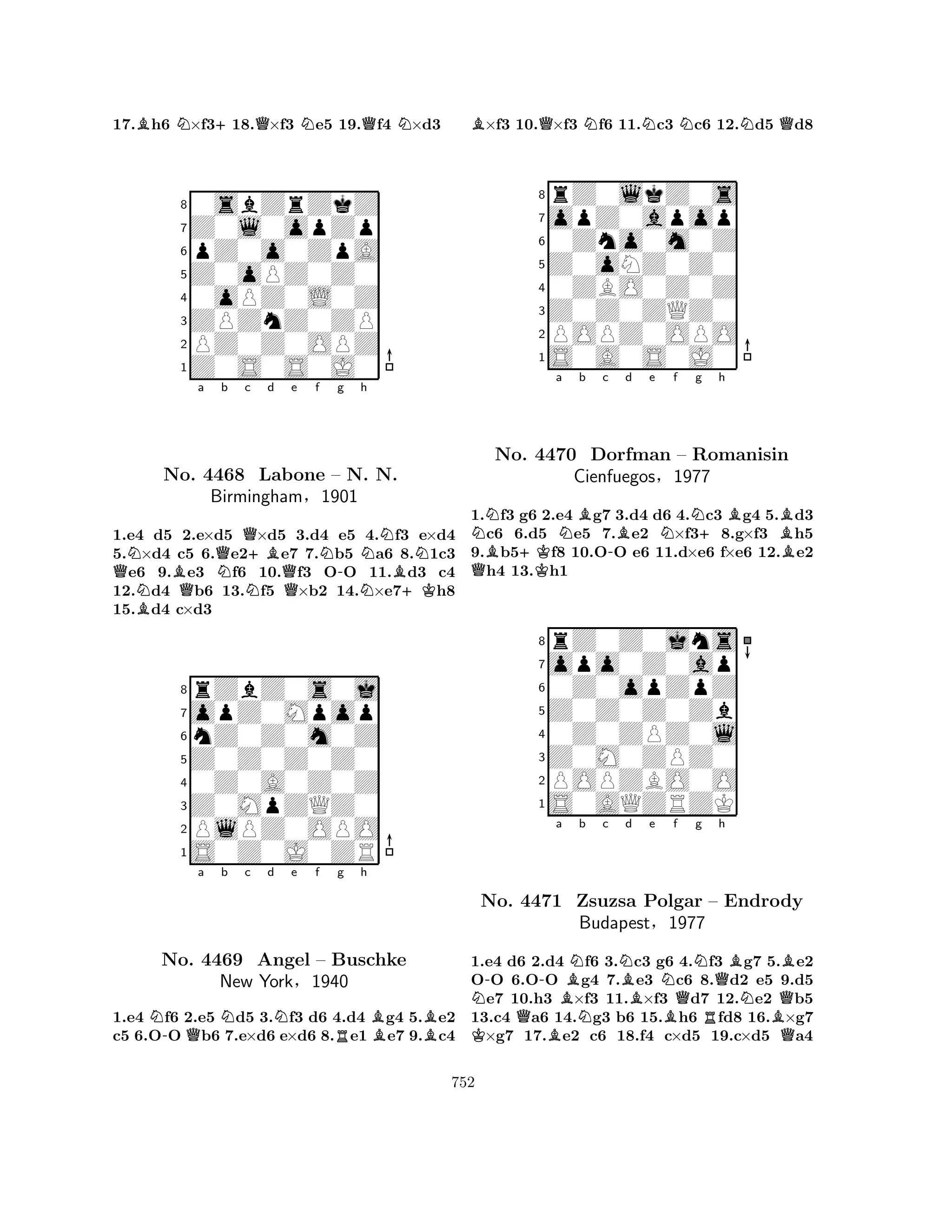 17.Bh6 N×f3+18.Q×f3 Ne5 19.Qf4 N×d3 
80sbZrZkZ 
7Z0l0opZp 
6pZ0o0ZpA 
5Z0oPZ0Z0 
40oPZ0L0Z 
3ZPZnZ0ZP 
2PZ0Z0OPZ 
1Z0S0S0J0 
Na b c d e f g h 
QNBNo. BQQNQ4468 BirminghamN+BNNNLabone Q– -N. N. 
B§1901 
N+K1.e4 d5 2.e×d5 ×d5 3.d4 e5 4.f3 e×d4 
5.×d4 c5 6.e2e7 7.b5 a6 8.1c3 e6 9.e3 f6 10.f3 OO 11.d3 c4 
12.d4 b6 13.f5 ×b2 14.×e7h8 
15.d4 c×d3 
8rZbZ0s0j 
7opZ0Mpop 
6nZ0Z0m0Z 
5Z0Z0Z0Z0 
40Z0A0Z0Z 
3Z0MpZQZ0 
2PlPZ0OPO 
1S0Z0J0ZR 
N-Qa Nb c d Ne f Rg h 
BBNo. 4469 Angel – Buschke 
New York§1940 
1.e4 f6 2.e5 d5 3.f3 d6 4.d4 g4 5.e2 
c5 6.OO b6 7.e×d6 e×d6 8.e1 e7 9.c4 
B×f3 10.Q×f3 Nf6 11.Nc3 Nc6 12.Nd5 Qd8 
8rZ0lkZ0s 
7opZ0apop 
60Zno0m0Z 
5Z0oNZ0Z0 
40ZBO0Z0Z 
3Z0Z0ZQZ0 
2POPZ0OPO 
1S0A0S0J0 
NB+Ka NBb c -Bd e Nf Ng QK+h 
BBNo. 4470 Dorfman – Romanisin 
B1.f3 g6 2.e4 g7 3.d4 d6 4.c3 g4 5.d3 c6 6.d5 e5 7.e2 ×f38.g×f3 h5 
9.b5f8 10.OO e6 11.d×e6 f×e6 12.e2 h4 13.h1 
Cienfuegos§1977 
0Z0opZpZ 
Z0Z0Z0Zb 
opo0Z0ap 
rZ0Z0jns 
876S0AQZRZK 
POPZBO0O 
Z0M0ZPZ0 
0Z0ZPZ0l 
54321N--a BNb c NBd e f g h 
KNo. Q4471 BZsuzsa NNBQNQBBPolgar – Endrody 
NQBudapest§1977 
RBQ1.e4 d6 2.d4 f6 3.c3 g6 4.f3 g7 5.e2 
OO 6.OO g4 7.e3 c6 8.d2 e5 9.d5 e7 10.h3 ×f3 11.×f3 d7 12.e2 b5 
13.c4 a6 14.g3 b6 15.h6 fd8 16.×g7 ×g7 17.e2 c6 18.f4 c×d5 19.c×d5 a4 
752 
 