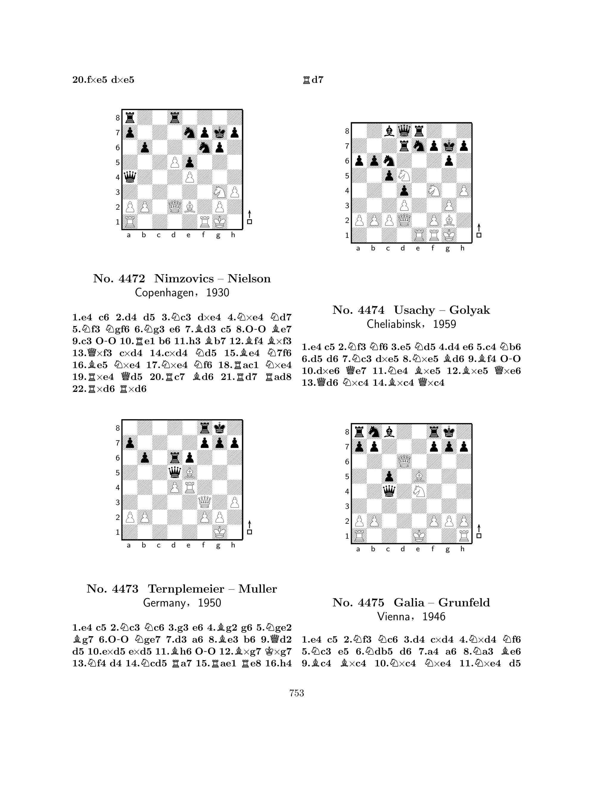 8rZ0s0Z0Z 
7o0Z0mpjp 
60o0Z0mpZ 
5Z0ZPo0Z0 
4qZ0ZPZ0Z 
3Z0Z0Z0MP 
2PO0LBZPZ 
1S0Z0ZRJ0 
20.f×e5 d×e5 
Na BQNo. -NN4472 Rb Nc Nd e f g h 
Nimzovics NNBN-N– Nielson 
BCopenhagen§1930 
BN1.e4 Rc6 2.RQd4 d5 3.Rc3 Bd×e4 4.R×e4 Rd7 
5.f3 gf6 6.g3 e6 7.d3 c5 8.OO e7 
9.c3 OO 10.e1 b6 11.h3 b7 12.f4 ×f3 
13.×f3 c×d4 14.c×d4 d5 15.e4 7f6 
16.e5 ×e4 17.×e4 f6 18.ac1 ×e4 
19.×e4 d5 20.c7 d6 21.d7 ad8 
22.×d6 ×d6 
80Z0Z0skZ 
7o0Z0Zpop 
60o0spZ0Z 
5Z0ZqA0Z0 
40Z0ORZ0Z 
3Z0Z0ZQZP 
2PO0Z0OPZ 
1Z0Z0Z0J0 
B-Na b Nc Bd e f -Bg h 
NNRRBRKNQNo. 4473 Ternplemeier – Muller 
Germany§1950 
1.e4 c5 2.c3 c6 3.g3 e6 4.g2 g6 5.ge2 g7 6.OO ge7 7.d3 a6 8.e3 b6 9.d2 
d5 10.e×d5 e×d5 11.h6 OO 12.×g7 ×g7 
13.f4 d4 14.cd5 a7 15.ae1 e8 16.h4 
Rd7 
80ZblrZ0Z 
7Z0Zrmpjp 
6ponZ0ZpZ 
5Z0oNZ0Z0 
40Z0o0M0O 
3Z0ZPZ0O0 
2POPL0OBZ 
1Z0Z0SRJ0 
Na Nb c d QNQNBNe f g h 
BQBBBQN-No. 4474 Usachy – Golyak 
Cheliabinsk§1959 
1.e4 c5 2.f3 f6 3.e5 d5 4.d4 e6 5.c4 b6 
6.d5 d6 7.c3 d×e5 8.×e5 d6 9.f4 OO 
10.d×e6 e7 11.e4 ×e5 12.×e5 ×e6 
13.d6 ×c4 14.×c4 ×c4 
8rmbZ0skZ 
7opZ0Zpop 
60Z0L0Z0Z 
5Z0o0A0Z0 
40ZqZNZ0Z 
3Z0Z0Z0Z0 
2PO0Z0OPO 
1S0Z0J0ZR 
NBBNa b Nc Nd e Nf g h 
NBNNo. 4475 Galia – Grunfeld 
NVienna§1946 
1.e4 c5 2.f3 c6 3.d4 c×d4 4.×d4 f6 
5.c3 e5 6.db5 d6 7.a4 a6 8.a3 e6 
9.c4 ×c4 10.×c4 ×e4 11.×e4 d5 
753 
 