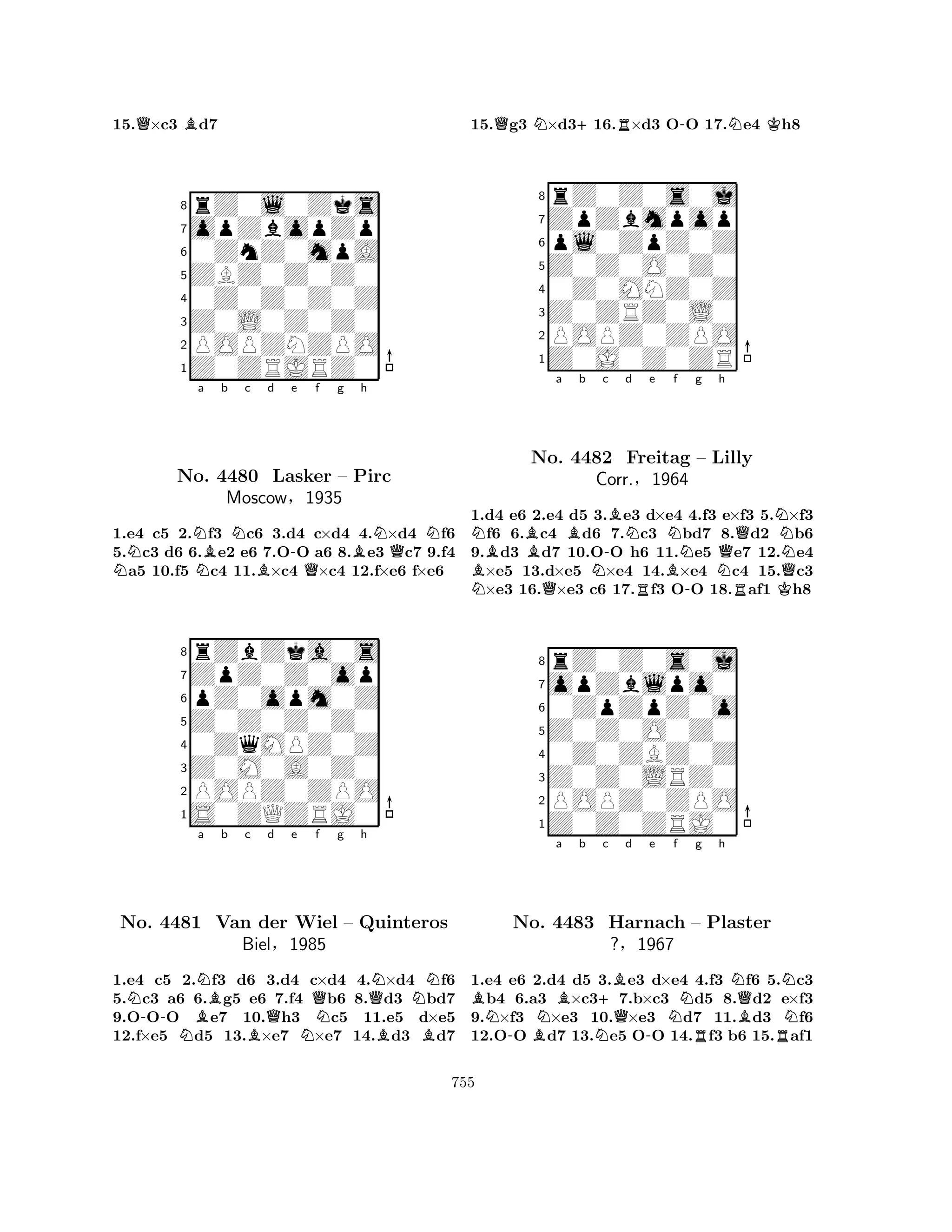 15.Q×c3 Bd7 
8rZ0l0Zks 
7opZbopZp 
60ZnZ0mpA 
5ZBZ0Z0Z0 
40Z0Z0Z0Z 
3Z0L0Z0Z0 
2POPZNZPO 
1Z0ZRJRZ0 
NNa Bb Nc d -e f g NBQBh 
NQNNo. 4480 Lasker – Pirc 
1.e4 c5 2.f3 c6 3.d4 c×d4 4.×d4 f6 
5.c3 d6 6.e2 e6 7.OO a6 8.e3 c7 9.f4 a5 10.f5 c4 11.×c4 ×c4 12.f×e6 f×e6 
Moscow§1935 
pZ0opm0Z 
Z0Z0Z0Z0 
ZpZ0Z0op 
rZbZka0s 
876S0ZQZRJ0 
POPZ0ZPO 
Z0M0A0Z0 
0ZqMPZ0Z 
54321Na b c d e f g h 
No. -NBNBQQQNN4481 Van der Wiel – Quinteros 
Biel§1985 
NBB1.e4 c5 2.f3 d6 3.d4 c×d4 4.×d4 f6 
5.c3 a6 6.g5 e6 7.f4 b6 8.d3 bd7 
9.OOO e7 10.h3 c5 11.e5 d×e5 
12.f×e5 d5 13.×e7 ×e7 14.d3 d7 
15.Qg3 N×d3+16.R×d3 O-O 17.Ne4 Kh8 
8rZ0Z0s0j 
7ZpZbmpop 
6pl0ZpZ0Z 
5Z0Z0O0Z0 
40Z0MNZ0Z 
3Z0ZRZ0L0 
2POPZ0ZPO 
1Z0J0Z0ZR 
NBBa b c NNo. QB4482 N-BNd e f g h 
Freitag Corr.§R1964 
BN-– Lilly 
NQRNKNQ1.d4 e6 2.e4 d5 3.e3 d×e4 4.f3 e×f3 5.×f3 f6 6.c4 d6 7.c3 bd7 8.d2 b6 
9.d3 d7 10.OO h6 11.e5 e7 12.e4 ×e5 13.d×e5 ×e4 14.×e4 c4 15.c3 ×e3 16.×e3 c6 17.f3 OO 18.af1 h8 
8rZ0Z0s0j 
7opZblpo0 
60ZpZpZ0o 
5Z0Z0O0Z0 
40Z0ZBZ0Z 
3Z0Z0LRZ0 
2POPZ0ZPO 
1Z0Z0ZRJ0 
BN-No. BNa Bb N+c Bd e f g h 
NQN4483 Harnach Q-N– RPlaster 
BN?§1967 
R1.e4 e6 2.d4 d5 3.e3 d×e4 4.f3 f6 5.c3 b4 6.a3 ×c37.b×c3 d5 8.d2 e×f3 
9.×f3 ×e3 10.×e3 d7 11.d3 f6 
12.OO d7 13.e5 OO 14.f3 b6 15.af1 
755 
 