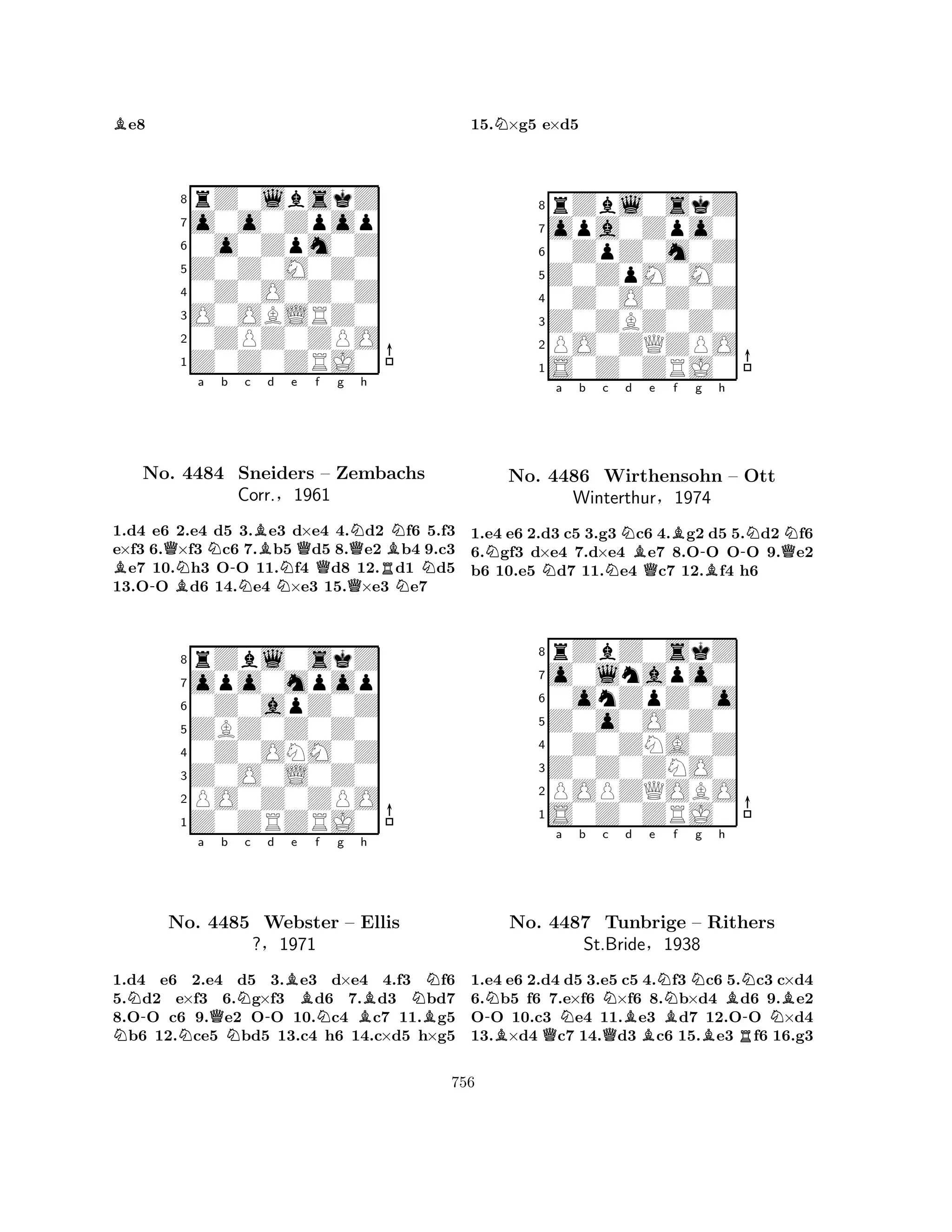 Be8 
8rZ0lbskZ 
7o0o0Zpop 
60o0Zpm0Z 
5Z0Z0M0Z0 
40Z0O0Z0Z 
3O0OBLRZ0 
20ZPZ0ZPO 
1Z0Z0ZRJ0 
a b c d e f g h 
B-QBNNNo. 4484 -NBSneiders NQ– Zembachs 
QQNRBNNN1.d4 e6 2.e4 d5 3.e3 d×e4 4.d2 f6 5.f3 
e×f3 6.×f3 c6 7.b5 d5 8.e2 b4 9.c3 e7 10.h3 OO 11.f4 d8 12.d1 d5 
13.OO d6 14.e4 ×e3 15.×e3 e7 
Corr.§1961 
0Z0apZ0Z 
ZBZ0Z0Z0 
opo0mpop 
rZbl0skZ 
876Z0ZRZRJ0 
PO0Z0ZPO 
Z0O0L0Z0 
0Z0ONM0Z 
54321NN-a No. N4485 Qb Nc N-d Be f g h 
NWebster N– BEllis 
B?§1971 
1.d4 e6 2.e4 d5 3.e3 d×e4 4.f3 f6 
5.d2 e×f3 6.g×f3 d6 7.d3 bd7 
8.OO c6 9.e2 OO 10.c4 c7 11.g5 b6 12.ce5 bd5 13.c4 h6 14.c×d5 h×g5 
15.N×g5 e×d5 
8rZbl0skZ 
7opa0Zpo0 
60ZpZ0m0Z 
5Z0ZpM0M0 
40Z0O0Z0Z 
3Z0ZBZ0Z0 
2PO0ZQZPO 
1S0Z0ZRJ0 
Na b c NNNd Be f g QB-h 
B-NQNNo. 4486 Wirthensohn – Ott 
1.e4 e6 2.d3 c5 3.g3 c6 4.g2 d5 5.d2 f6 
6.gf3 d×e4 7.d×e4 e7 8.OO OO 9.e2 
b6 10.e5 d7 11.e4 c7 12.f4 h6 
Winterthur§1974 
0onZpZ0o 
Z0o0O0Z0 
o0lnapo0 
rZbZ0skZ 
876S0Z0ZRJ0 
POPZQOBO 
Z0Z0ZNO0 
0Z0ZNA0Z 
54321a b c d e f g h 
-NBNo. Q4487 NQNBNBNBBRNTunbrige – Rithers 
-NBSt.Bride§1938 
1.e4 e6 2.d4 d5 3.e5 c5 4.f3 c6 5.c3 c×d4 
6.b5 f6 7.e×f6 ×f6 8.b×d4 d6 9.e2 
OO 10.c3 e4 11.e3 d7 12.OO ×d4 
13.×d4 c7 14.d3 c6 15.e3 f6 16.g3 
756 
 