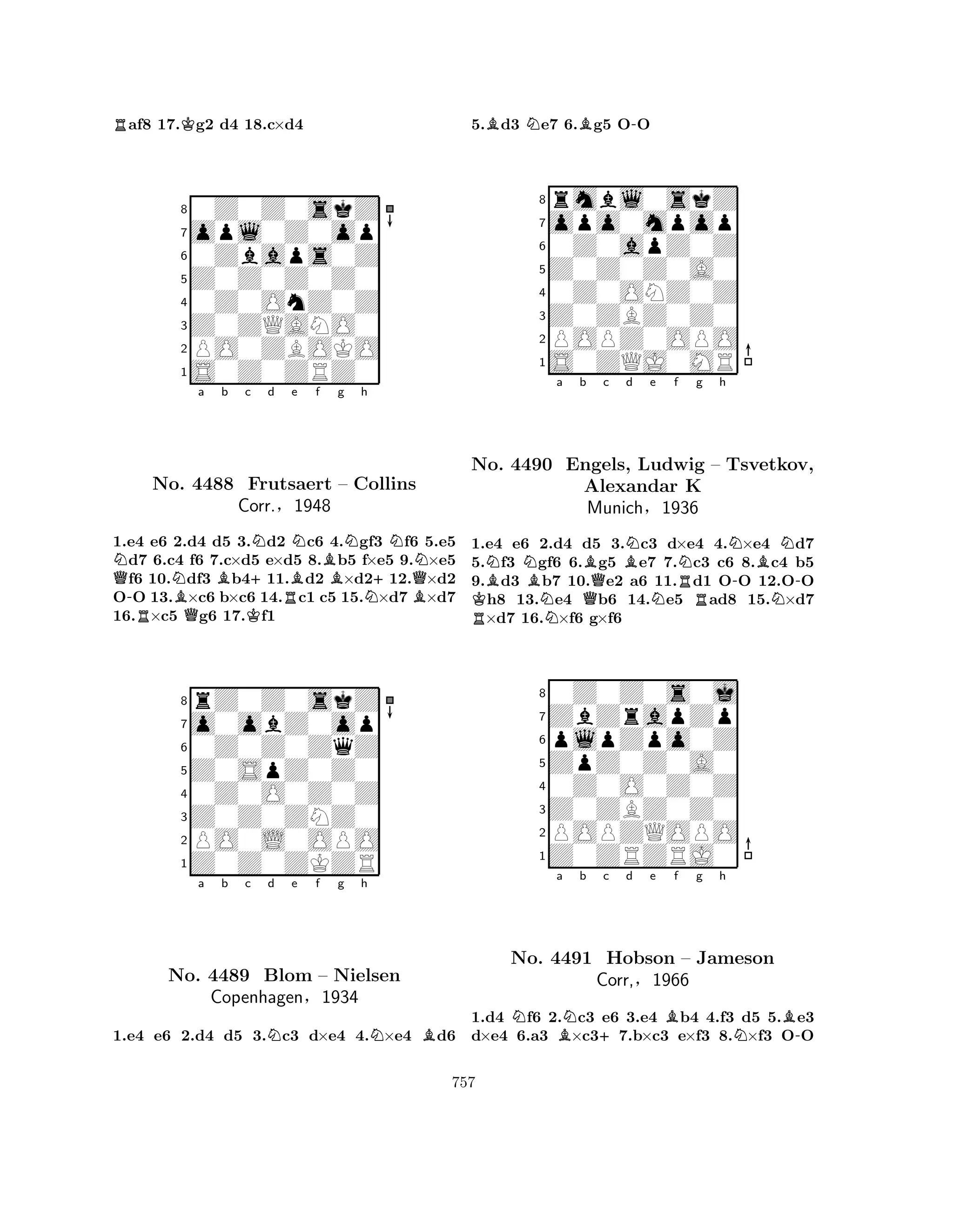 Raf8 17.Kg2 d4 18.c×d4 
80Z0Z0skZ 
7opl0Z0op 
60Zbaps0Z 
5Z0Z0Z0Z0 
40Z0OnZ0Z 
3Z0ZQANO0 
2PO0ZBOKO 
1S0Z0ZRZ0 
Na b c d e f g h 
Q-RNo. NBQ4488 BKNFrutsaert +Corr.§RBNBNN– Collins 
1948 
N+BQN1.e4 e6 2.d4 d5 3.d2 c6 4.gf3 f6 5.e5 d7 6.c4 f6 7.c×d5 e×d5 8.b5 f×e5 9.×e5 f6 10.df3 b411.d2 ×d212.×d2 
OO 13.×c6 b×c6 14.c1 c5 15.×d7 ×d7 
16.×c5 g6 17.f1 
8rZ0Z0skZ 
7o0obZ0op 
60Z0Z0ZqZ 
5Z0SpZ0Z0 
40Z0O0Z0Z 
3Z0Z0ZNZ0 
2PO0L0OPO 
1Z0Z0ZKZR 
a b c Nd e f g h 
NBNo. 4489 Blom – Nielsen 
Copenhagen§1934 
1.e4 e6 2.d4 d5 3.c3 d×e4 4.×e4 d6 
5.Bd3 Ne7 6.Bg5 O-O 
8rmbl0skZ 
7opo0mpop 
60Z0apZ0Z 
5Z0Z0Z0A0 
40Z0ONZ0Z 
3Z0ZBZ0Z0 
2POPZ0OPO 
1S0ZQJ0MR 
NNa b c d e f g h 
No. RKB4490 BNEngels, QBBNLudwig Alexandar NRNN– Tsvetkov, 
K 
-BMunich§1936 
NN-1.e4 e6 2.d4 d5 3.c3 d×e4 4.×e4 d7 
5.f3 gf6 6.g5 e7 7.c3 c6 8.c4 b5 
9.d3 b7 10.e2 a6 11.d1 OO 12.OO h8 13.e4 b6 14.e5 ad8 15.×d7 ×d7 16.×f6 g×f6 
80Z0Z0s0j 
7ZbZrapZp 
6plpZpo0Z 
5ZpZ0Z0A0 
40Z0O0Z0Z 
3Z0ZBZ0Z0 
2POPZQOPO 
1Z0ZRZRJ0 
Na BNb +c d e Bf g h 
NB-No. 4491 Hobson – Jameson 
Corr,§1966 
1.d4 f6 2.c3 e6 3.e4 b4 4.f3 d5 5.e3 
d×e4 6.a3 ×c37.b×c3 e×f3 8.×f3 OO 
757 
 