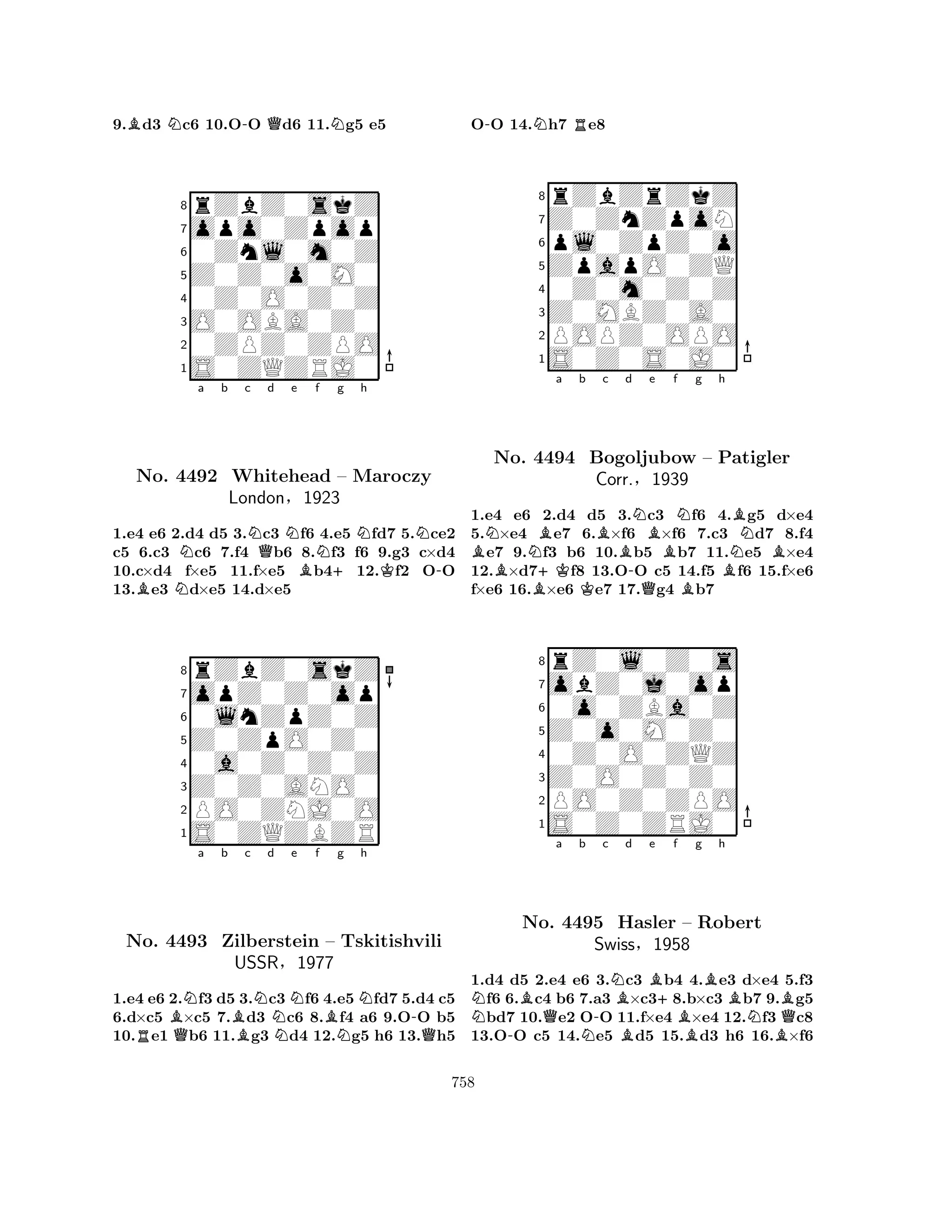 9.Bd3 Nc6 10.O-O Qd6 11.Ng5 e5 
8rZbZ0skZ 
7opo0Zpop 
60Znl0m0Z 
5Z0Z0o0M0 
40Z0O0Z0Z 
3O0OBA0Z0 
20ZPZ0ZPO 
1S0ZQZRJ0 
Na b c NQd e f g h 
BNNo. N4492 Whitehead BN+NKN– Maroczy 
-London§1923 
1.e4 e6 2.d4 d5 3.c3 f6 4.e5 fd7 5.ce2 
c5 6.c3 c6 7.f4 b6 8.f3 f6 9.g3 c×d4 
10.c×d4 f×e5 11.f×e5 b412.f2 OO 
13.e3 d×e5 14.d×e5 
8rZbZ0skZ 
7opZ0Z0op 
60lnZpZ0Z 
5Z0ZpO0Z0 
40a0Z0Z0Z 
3Z0Z0ANO0 
2PO0ZNJ0O 
1S0ZQZBZR 
BNa b Bc Nd e f g RQNNBNNh 
-No. 4493 Zilberstein – Tskitishvili 
QUSSR§1977 
1.e4 e6 2.f3 d5 3.c3 f6 4.e5fd7 5.d4 c5 
6.d×c5 ×c5 7.d3 c6 8.f4 a6 9.OO b5 
10.e1 b6 11.g3 d4 12.g5 h6 13.h5 
O-O 14.Nh7 Re8 
8rZbZrZkZ 
7Z0ZnZpoN 
6pl0ZpZ0o 
5ZpapO0ZQ 
40Z0m0Z0Z 
3Z0MBZ0A0 
2POPZ0OPO 
1S0Z0S0J0 
BNNBa b Bc d B+KK-NBe f Ng h 
BNo. 4494 Bogoljubow QB– Patigler 
BNBCorr.§1939 
1.e4 e6 2.d4 d5 3.c3 f6 4.g5 d×e4 
5.×e4 e7 6.×f6 ×f6 7.c3 d7 8.f4 e7 9.f3 b6 10.b5 b7 11.e5 ×e4 
12.×d7f8 13.OO c5 14.f5 f6 15.f×e6 
f×e6 16.×e6 e7 17.g4 b7 
8rZ0l0Z0s 
7obZ0j0op 
60o0ZBa0Z 
5Z0o0M0Z0 
40Z0O0ZQZ 
3Z0O0Z0Z0 
2PO0Z0ZPO 
1S0Z0ZRJ0 
N-BNo. Qa b -c NBd Be f g h 
NB+BBBNBB4495 Hasler – Robert 
QSwiss§1958 
1.d4 d5 2.e4 e6 3.c3 b4 4.e3 d×e4 5.f3 f6 6.c4 b6 7.a3 ×c38.b×c3 b7 9.g5 bd7 10.e2 OO 11.f×e4 ×e4 12.f3 c8 
13.OO c5 14.e5 d5 15.d3 h6 16.×f6 
758 
 