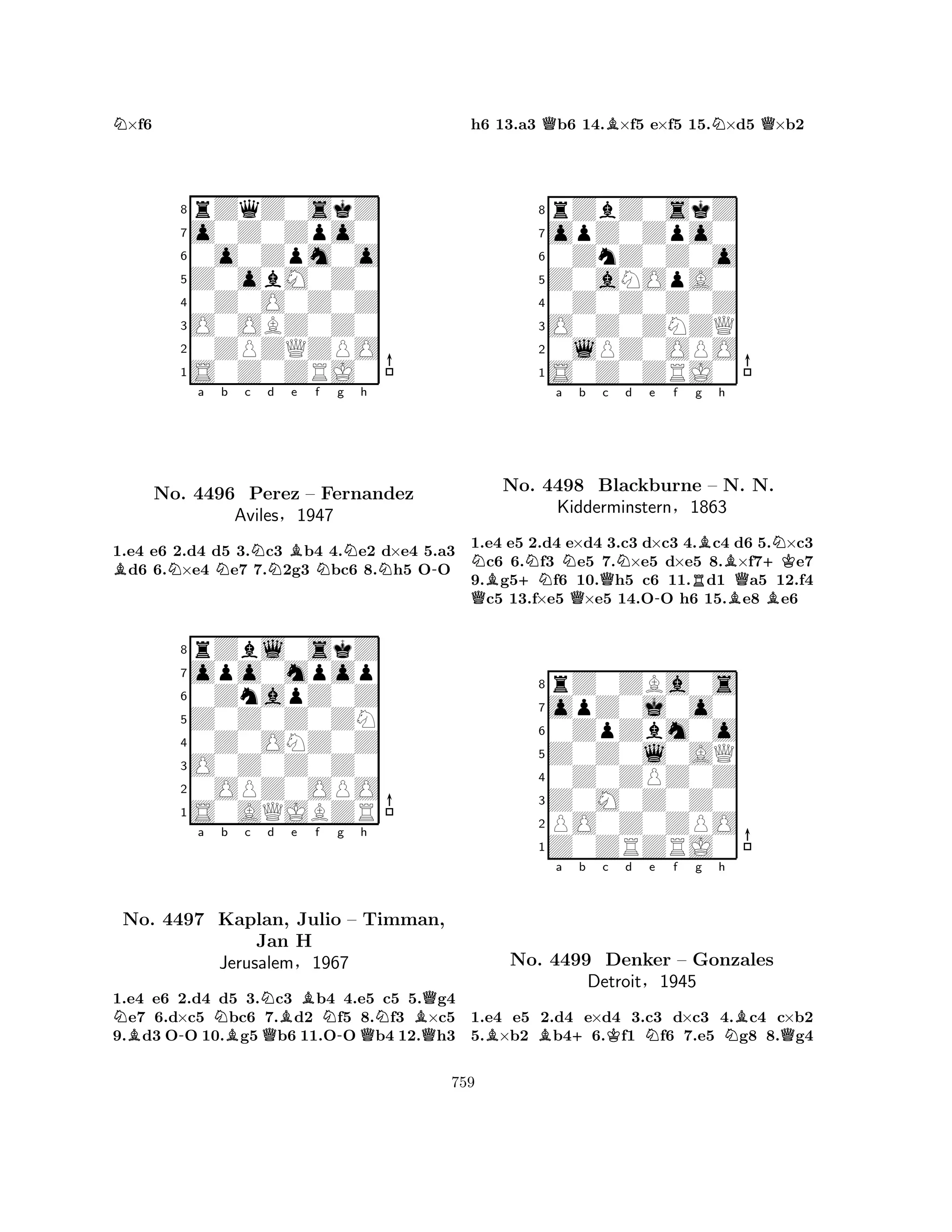 N×f6 
8rZqZ0skZ 
7o0Z0Zpo0 
60o0Zpm0o 
5Z0obM0Z0 
40Z0O0Z0Z 
3O0OBZ0Z0 
20ZPZQZPO 
1S0Z0ZRJ0 
BNa Nb c Nd Be f Ng Nh 
N-1.e4 e6 2.d4 d5 3.c3 b4 4.e2 d×e4 5.a3 d6 6.×e4 e7 7.2g3 bc6 8.h5 OO 
8rZbl0skZ 
7opo0mpop 
60ZnapZ0Z 
5Z0Z0Z0ZN 
40Z0ONZ0Z 
3O0Z0Z0Z0 
20OPZ0OPO 
1S0AQJBZR 
No. 4496 Perez – Fernandez 
Aviles§1947 
a b c d e f g h 
NNo. B-NNQ4497 Kaplan, BQBJulio N-– QTimman, 
NBJan H 
QJerusalem§1967 
1.e4 e6 2.d4 d5 3.c3 b4 4.e5 c5 5.g4 e7 6.d×c5 bc6 7.d2 f5 8.f3 ×c5 
9.d3 OO 10.g5b6 11.OOb4 12.h3 
h6 13.a3 Qb6 14.B×f5 e×f5 15.N×d5 Q×b2 
8rZbZ0skZ 
7opZ0Zpo0 
60ZnZ0Z0o 
5Z0aNOpA0 
40Z0Z0Z0Z 
3O0Z0ZNZQ 
20lPZ0OPO 
1S0Z0ZRJ0 
Na b c d e f g h 
QBNo. +NNNQQN-RBBBQ+KBN4498 Blackburne – N. N. 
Kidderminstern§1863 
1.e4 e5 2.d4 e×d4 3.c3 d×c3 4.c4 d6 5.×c3 c6 6.f3 e5 7.×e5 d×e5 8.×f7e7 
9.g5f6 10.h5 c6 11.d1 a5 12.f4 c5 13.f×e5 ×e5 14.OO h6 15.e8 e6 
8rZ0ZBa0s 
7opZ0j0o0 
60ZpZbm0o 
5Z0Z0l0AQ 
40Z0ZPZ0Z 
3Z0M0Z0Z0 
2PO0Z0ZPO 
1Z0ZRZRJ0 
BBa +b c Kd Ne f g h 
NBQNo. 4499 Denker – Gonzales 
Detroit§1945 
1.e4 e5 2.d4 e×d4 3.c3 d×c3 4.c4 c×b2 
5.×b2 b46.f1 f6 7.e5 g8 8.g4 
759 
 