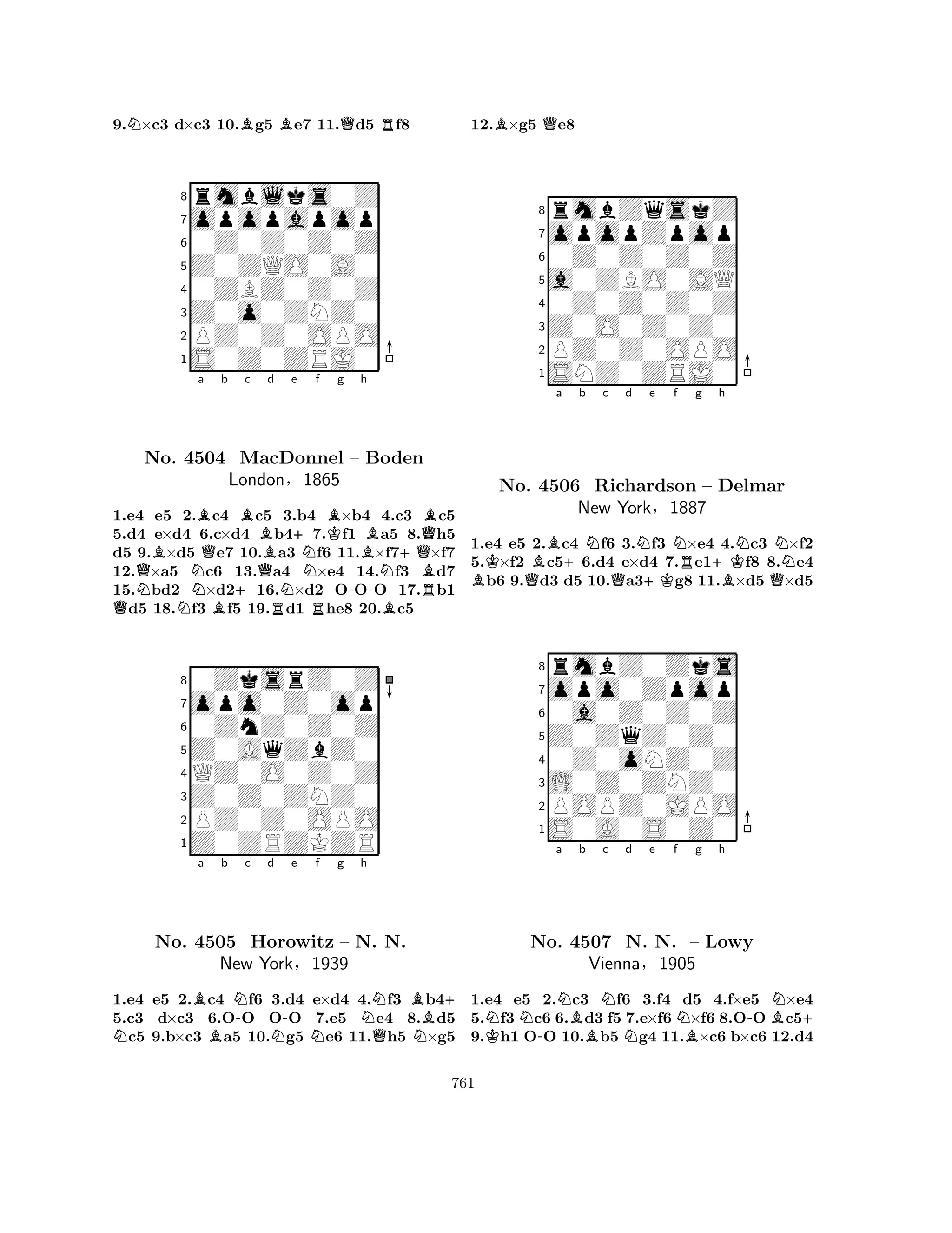 9.N×c3 d×c3 10.Bg5 Be7 11.Qd5 Rf8 
8rmblks0Z 
7opopapop 
60Z0Z0Z0Z 
5Z0ZQO0A0 
40ZBZ0Z0Z 
3Z0o0ZNZ0 
2PZ0Z0OPO 
1S0Z0ZRJ0 
BBa QQNNo. 4504 NQb c d e London+BMacDonnel QBN+§Nf KBg Bh 
– Boden 
1865 
-N+QBQRB1.e4 e5 N2.Bc4 c5 R3.b4 R×b4 4.Bc3 c5 
5.d4 e×d4 6.c×d4 b47.f1 a5 8.h5 
d5 9.×d5 e7 10.a3 f6 11.×f7×f7 
12.×a5 c6 13.a4 ×e4 14.f3 d7 
15.bd2 ×d216.×d2 OOO 17.b1 d5 18.f3 f5 19.d1 he8 20.c5 
80ZksrZ0Z 
7opo0Z0op 
60ZnZ0Z0Z 
5Z0AqZbZ0 
4QZ0O0Z0Z 
3Z0Z0ZNZ0 
2PZ0Z0OPO 
1Z0ZRZKZR 
NBa No. 4505 Bb N-c d N-e Nf g h 
NB+ 
Horowitz – N. QN. 
NNew York§1939 
1.e4 e5 2.c4 f6 3.d4 e×d4 4.f3 b45.c3 d×c3 6.OO OO 7.e5 e4 8.d5 c5 9.b×c3 a5 10.g5 e6 11.h5 ×g5 
12.B×g5 Qe8 
8rmbZqskZ 
7opopZpop 
60Z0Z0Z0Z 
5a0ZBO0AQ 
40Z0Z0Z0Z 
3Z0O0Z0Z0 
2PZ0Z0OPO 
1SNZ0ZRJ0 
KBa +b Nc d e f g BQQN+KNR+Kh 
NNNo. 4506 Richardson – Delmar 
BQ1.e4 e5 2.c4 f6 3.f3 ×e4 4.c3 ×f2 
5.×f2 c56.d4 e×d4 7.e1f8 8.e4 b6 9.d3 d5 10.a3g8 11.×d5 ×d5 
rmbZ0Zks 
New York§1887 
Z0ZqZ0Z0 
opo0Zpop 
0a0Z0Z0Z 
80Z0oNZ0Z 
7L0Z0ZNZ0 
65S0A0S0Z0 
POPZ0JPO 
4321NNa K-NBb Nc d e f Ng h 
NB-BN+ 
No. 4507 N. N. – Lowy 
Vienna§1905 
1.e4 e5 2.c3 f6 3.f4 d5 4.f×e5 ×e4 
5.f3 c6 6.d3 f5 7.e×f6 ×f6 8.OO c59.h1 OO 10.b5 g4 11.×c6 b×c6 12.d4 
761 
 