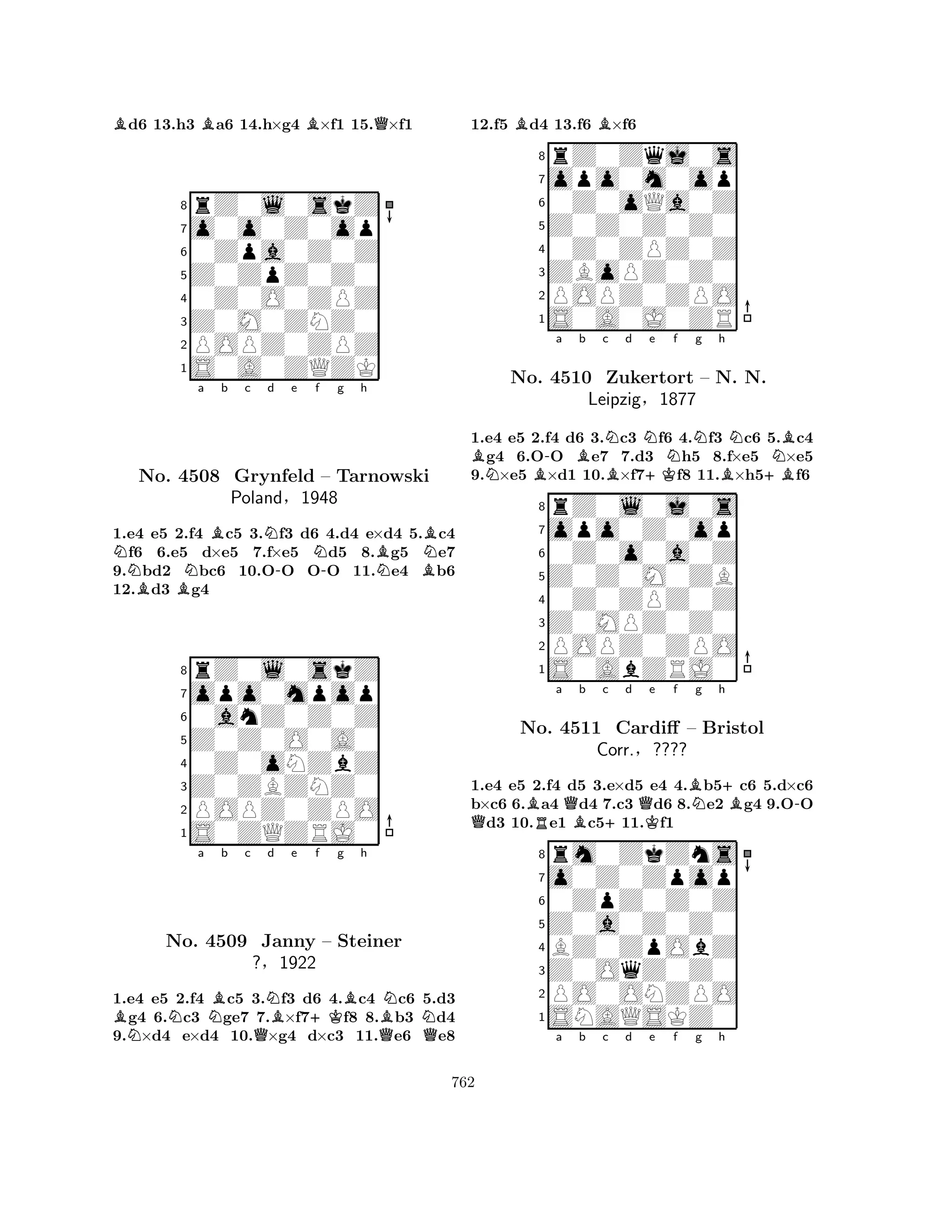 Bd6 13.h3 Ba6 14.h×g4 B×f1 15.Q×f1 
8rZ0l0skZ 
7o0o0Z0op 
60Zpa0Z0Z 
5Z0ZpZ0Z0 
40Z0O0ZPZ 
3Z0M0ZNZ0 
2POPZ0ZPZ 
1S0A0ZQZK 
Na Bb c d e f g h 
BBNN-N-BNBNBNo. 4508 Grynfeld – Tarnowski 
Poland§1948 
1.e4 e5 2.f4 c5 3.f3 d6 4.d4 e×d4 5.c4 f6 6.e5 d×e5 7.f×e5 d5 8.g5 e7 
9.bd2 bc6 10.OO OO 11.e4 b6 
12.d3 g4 
8rZ0l0skZ 
7opo0mpop 
60anZ0Z0Z 
5Z0Z0O0A0 
40Z0oNZbZ 
3Z0ZBZNZ0 
2POPZ0ZPO 
1S0ZQZRJ0 
BNa b c d e f g h 
NNBQNB+KBQBNNNo. 4509 Janny – Steiner 
Q?§1922 
1.e4 e5 2.f4 c5 3.f3 d6 4.c4 c6 5.d3 g4 6.c3 ge7 7.×f7f8 8.b3 d4 
9.×d4 e×d4 10.×g4 d×c3 11.e6 e8 
12.f5 Bd4 13.f6 B×f6 
8rZ0Zqj0s 
7opo0m0op 
60Z0oQa0Z 
5Z0Z0Z0Z0 
40Z0ZPZ0Z 
3ZBoPZ0Z0 
2POPZ0ZPO 
1S0A0J0ZR 
1.e4 e5 2.f4 d6 3.Nc3 Nf6 4.Nf3 Nc6 5.Bc4 Bg4 6.O-O Be7 7.d3 Nh5 8.f×e5 N×e5 
9.N×e5 B×d1 10.B×f7+Kf8 11.B×h5+Bf6 
rZ0l0j0s 
a b c d e f g h 
opo0Z0op 
Z0Z0M0ZB 
0Z0o0a0Z 
8Z0MPZ0Z0 
0Z0ZPZ0Z 
76POPZ0ZPO 
5S0AbZRJ0 
4321No. 4510 Zukertort – N. N. 
Leipzig§1877 
1.e4 e5 2.f4 d5 3.e×d5 e4 4.Bb5+c6 5.d×c6 
b×c6 6.Ba4 Qd4 7.c3 Qd6 8.Ne2 Bg4 9.O-O Qd3 10.Re1 Bc5+11.Kf1 
rm0ZkZns 
a b c d e f g h 
o0Z0Zpop 
Z0a0Z0Z0 
0ZpZ0Z0Z 
8Z0OqZ0Z0 
BZ0ZpObZ 
76PO0ONZPO 
5SNAQSKZ0 
4321No. 4511 Cardiff – Bristol 
Corr.§???? 
a b c d e f g h 
762 
 