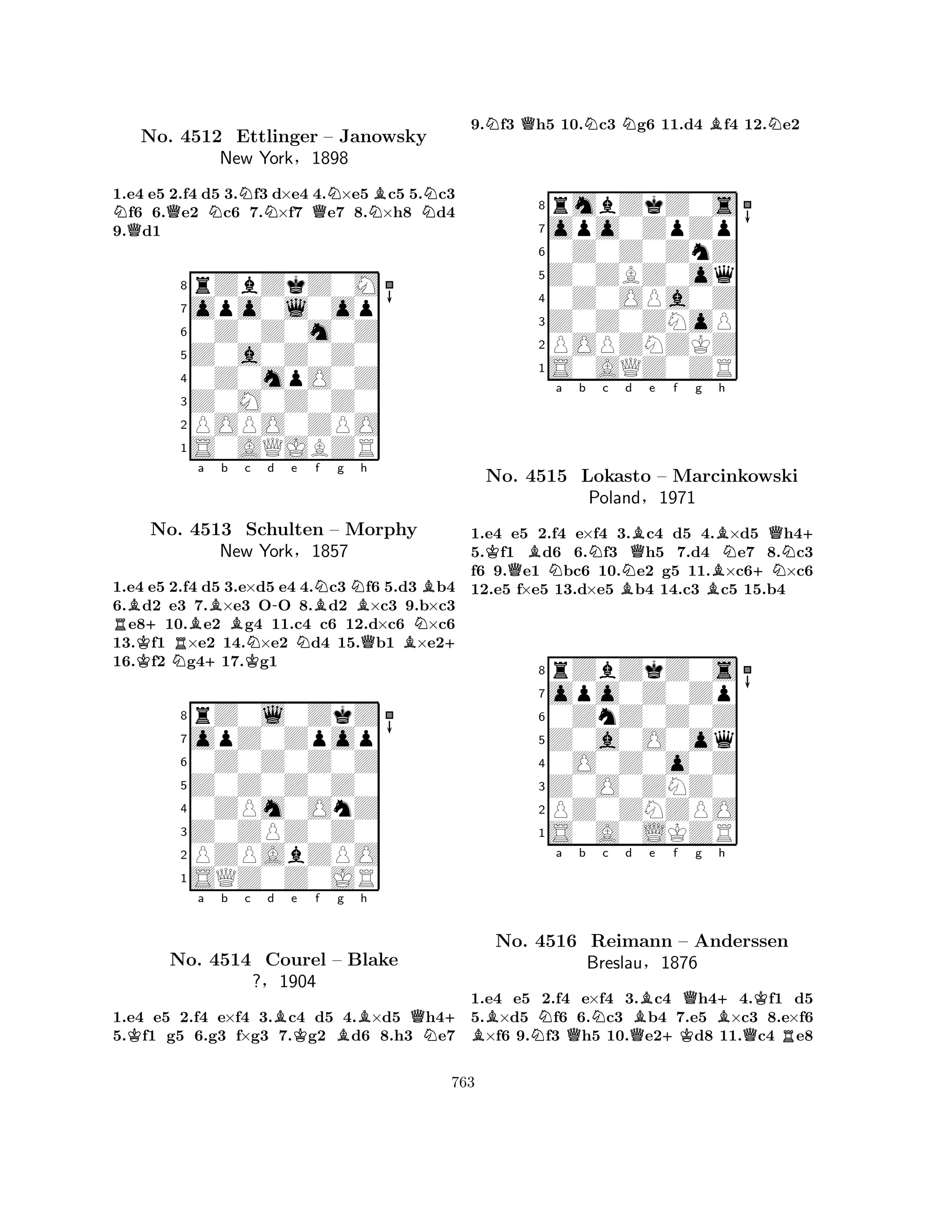1.e4 e5 2.f4 d5 3.Nf3 d×e4 4.N×e5Bc5 5.Nc3 Nf6 6.Qe2 Nc6 7.N×f7 Qe7 8.N×h8 d4 
9.Qd1 
8rZbZkZ0M 
7opo0l0op 
60Z0Z0m0Z 
5Z0a0Z0Z0 
40Z0mpO0Z 
3Z0M0Z0Z0 
2POPO0ZPO 
1S0AQJBZR 
No. 4512 Ettlinger – Janowsky 
New York§1898 
RBK+RBa b c d e f g N+BK-BNNBh 
BNo. 4513 Schulten NN– Morphy 
QBN+ 
1.e4 e5 2.f4 d5 3.e×d5 e4 4.c3 f6 5.d3 b4 
6.d2 e3 7.×e3 OO 8.d2 ×c3 9.b×c3 e810.e2 g4 11.c4 c6 12.d×c6 ×c6 
13.f1 ×e2 14.×e2 d4 15.b1 ×e216.f2 g417.g1 
rZ0l0ZkZ 
New York§1857 
Z0Z0Z0Z0 
opZ0Zpop 
0Z0Z0Z0Z 
80ZPm0OnZ 
7Z0ZPZ0Z0 
65SQZ0Z0JR 
PZPAbZPO 
4321Ka b c d Be Kf Bg h 
QN+ 
No. 4514 Courel – Blake 
?§1904 
1.e4 e5 2.f4 e×f4 3.c4 d5 4.×d5 h45.f1 g5 6.g3 f×g3 7.g2 d6 8.h3 e7 
9.Nf3 Qh5 10.Nc3 Ng6 11.d4 Bf4 12.Ne2 
8rmbZkZ0s 
7opo0ZpZp 
60Z0Z0ZnZ 
5Z0ZBZ0oq 
40Z0OPa0Z 
3Z0Z0ZNoP 
2POPZNZKZ 
1S0AQZ0ZR 
Ka b c d e f g h 
No. QBNNBNQBBBN+NQN+ 
4515 Lokasto – Marcinkowski 
Poland§1971 
1.e4 e5 2.f4 e×f4 3.c4 d5 4.×d5 h45.f1 d6 6.f3 h5 7.d4 e7 8.c3 
f6 9.e1 bc6 10.e2 g5 11.×c6×c6 
12.e5 f×e5 13.d×e5 b4 14.c3 c5 15.b4 
8rZbZkZ0s 
7opo0Z0Zp 
60ZnZ0Z0Z 
5Z0a0O0oq 
40O0Z0o0Z 
3Z0O0ZNZ0 
2PZ0ZNZPO 
1S0A0LKZR 
BNa b c d e f g h 
No. 4516 QNQB+KQB+QKReimann – Anderssen 
RBreslau§1876 
1.e4 e5 2.f4 e×f4 3.c4 h44.f1 d5 
5.×d5 f6 6.c3 b4 7.e5 ×c3 8.e×f6 ×f6 9.f3 h5 10.e2d8 11.c4 e8 
763 
 