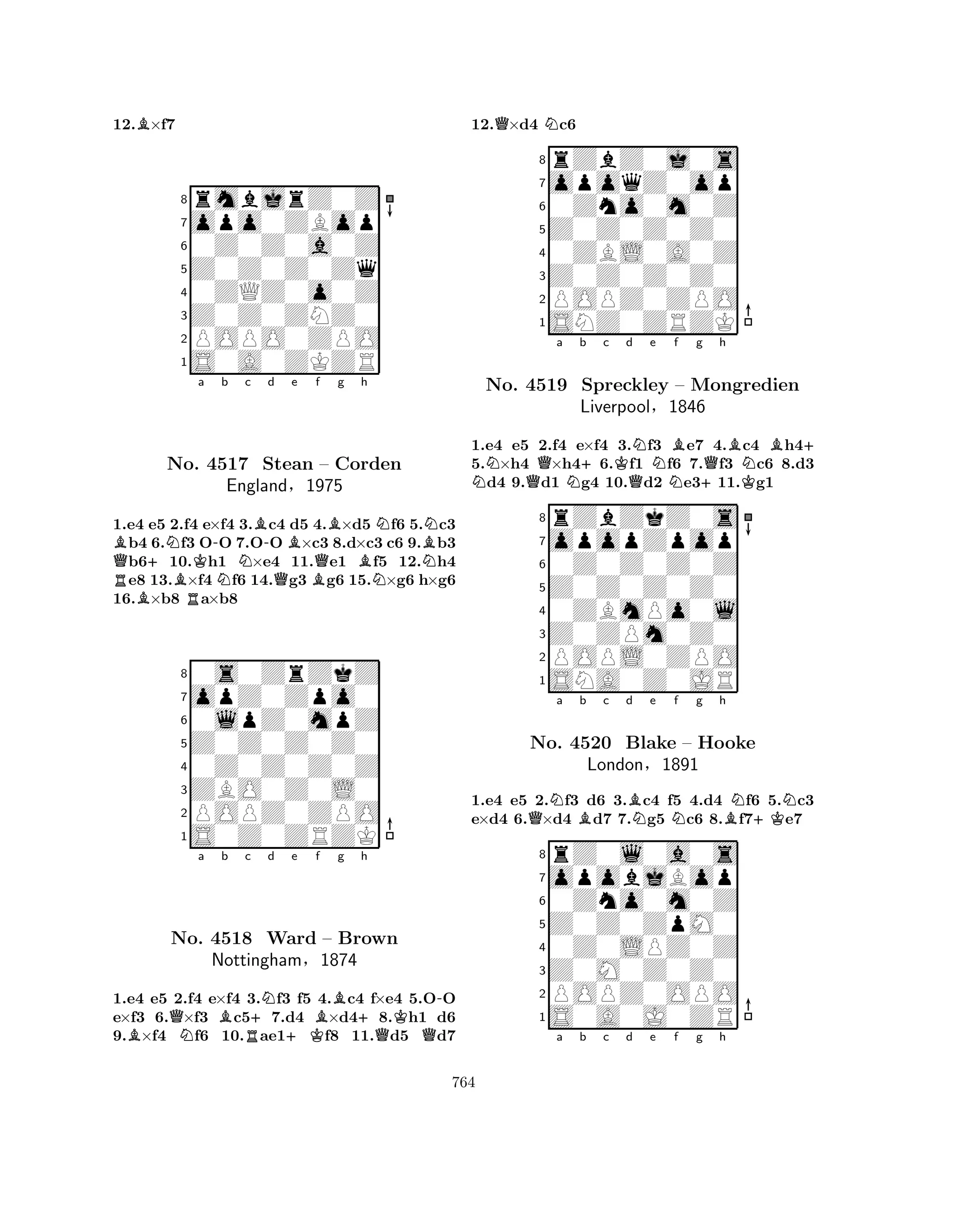 12.B×f7 
8rmbjrZ0Z 
7opo0ZBop 
60Z0Z0a0Z 
5Z0Z0Z0Zq 
40ZQZ0o0Z 
3Z0Z0ZNZ0 
2POPO0ZPO 
1S0A0ZKZR 
QBRB+NNo. BRKa -Nb c B-d Be 4517 Stean QBQf Bg h 
NBN– Corden 
BNNEngland§1975 
1.e4 e5 2.f4 e×f4 3.c4 d5 4.×d5 f6 5.c3 b4 6.f3 OO 7.OO ×c3 8.d×c3 c6 9.b3 b610.h1 ×e4 11.e1 f5 12.h4 e8 13.×f4 f6 14.g3 g6 15.×g6 h×g6 
16.×b8 a×b8 
80s0ZrZkZ 
7opZ0Zpo0 
60lpZ0mpZ 
5Z0Z0Z0Z0 
40Z0Z0Z0Z 
3ZBO0Z0L0 
2POPZ0ZPO 
1S0Z0ZRZK 
BQNa Bb Rc +Nd e Bf g +h 
K-No. 4518 Ward +K– Brown 
QQNottingham§1874 
1.e4 e5 2.f4 e×f4 3.f3 f5 4.c4 f×e4 5.OO 
e×f3 6.×f3 c57.d4 ×d48.h1 d6 
9.×f4 f6 10.ae1f8 11.d5 d7 
12.Q×d4 Nc6 
8rZbZ0j0s 
7opoqZ0op 
60Zno0m0Z 
5Z0Z0Z0Z0 
40ZBL0A0Z 
3Z0Z0Z0Z0 
2POPZ0ZPO 
1SNZ0ZRZK 
NQa Nb +c Kd QNe NBf g +Qh 
BKNB+ 
1.e4 e5 2.f4 e×f4 3.f3 e7 4.c4 h45.×h4 ×h46.f1 f6 7.f3 c6 8.d3 d4 9.d1 g4 10.d2 e311.g1 
8rZbZkZ0s 
7opopZpop 
60Z0Z0Z0Z 
5Z0Z0Z0Z0 
40ZBmPo0l 
3Z0ZPm0Z0 
2POPL0ZPO 
1SNA0Z0JR 
No. 4519 Spreckley – Mongredien 
Liverpool§1846 
1.e4 e5 2.Nf3 d6 3.Bc4 f5 4.d4 Nf6 5.Nc3 
e×d4 6.Q×d4 Bd7 7.Ng5 Nc6 8.Bf7+Ke7 
rZ0l0a0s 
a b c d e f g h 
opobjBop 
Z0Z0ZpM0 
0Zno0m0Z 
8Z0M0Z0Z0 
0Z0LPZ0Z 
76POPZ0OPO 
5S0A0J0ZR 
4321No. 4520 Blake – Hooke 
London§1891 
a b c d e f g h 
764 
 