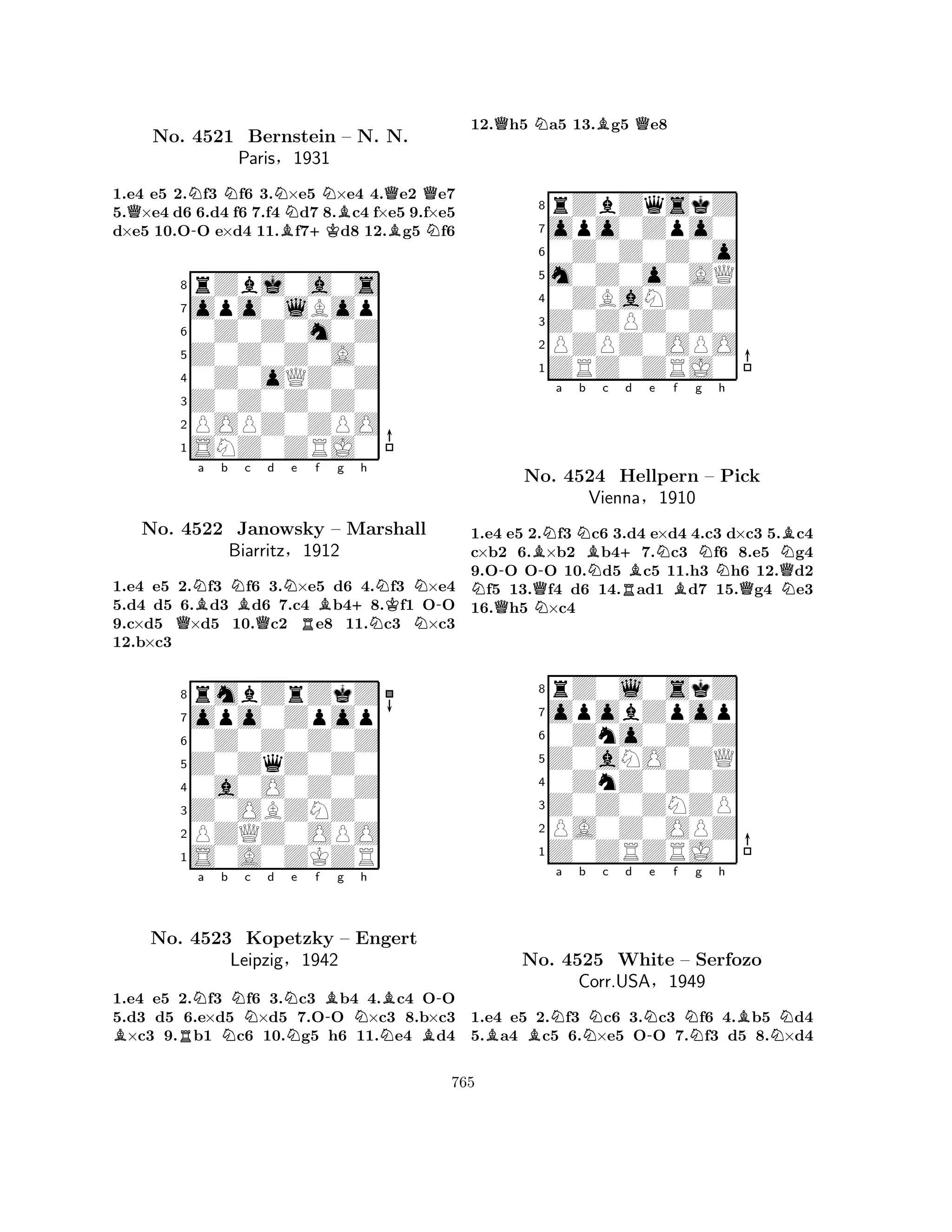 1.e4 e5 2.Nf3 Nf6 3.N×e5 N×e4 4.Qe2 Qe7 
5.Q×e4 d6 6.d4 f6 7.f4 d7 8.Bc4 f×e5 9.f×e5 
d×e5 10.O-O e×d4 11.Bf7+Kd8 12.Bg5 Nf6 
8rZbj0a0s 
7opo0lBop 
60Z0Z0m0Z 
5Z0Z0Z0A0 
40Z0oQZ0Z 
3Z0Z0Z0Z0 
2POPZ0ZPO 
1SNZ0ZRJ0 
No. 4521 Bernstein – N. N. 
Paris§1931 
QNBa b NBc Qd Ne Rf Bg +h 
NNKNN-1.e4 e5 2.f3 f6 3.×e5 d6 4.f3 ×e4 
5.d4 d5 6.d3 d6 7.c4 b48.f1 OO 
9.c×d5 ×d5 10.c2 e8 11.c3 ×c3 
12.b×c3 
8rmbZrZkZ 
7opo0Zpop 
60Z0Z0Z0Z 
5Z0ZqZ0Z0 
40a0O0Z0Z 
3Z0OBZNZ0 
2PZQZ0OPO 
1S0A0ZKZR 
No. 4522 Janowsky – Marshall 
Biarritz§1912 
BRNa b NNc d NNe f B-g Nh 
NB-No. 4523 Kopetzky – Engert 
BLeipzig§1942 
1.e4 e5 2.f3 f6 3.c3 b4 4.c4 OO 
5.d3 d5 6.e×d5 ×d5 7.OO ×c3 8.b×c3 ×c3 9.b1 c6 10.g5 h6 11.e4 d4 
12.Qh5 Na5 13.Bg5 Qe8 
8rZbZqskZ 
7opo0Zpo0 
60Z0Z0Z0o 
5m0Z0o0AQ 
40ZBaNZ0Z 
3Z0ZPZ0Z0 
2PZPZ0OPO 
1ZRZ0ZRJ0 
Ba b c d e f g h 
NQ-No. QN-NNB4524 N+Hellpern RBNBNQNB– Pick 
Vienna§1910 
QN1.e4 e5 2.f3 c6 3.d4 e×d4 4.c3 d×c3 5.c4 
c×b2 6.×b2 b47.c3 f6 8.e5 g4 
9.OO OO 10.d5 c5 11.h3 h6 12.d2 f5 13.f4 d6 14.ad1 d7 15.g4 e3 
16.h5 ×c4 
8rZ0l0skZ 
7opobZpop 
60Zno0Z0Z 
5Z0aNO0ZQ 
40ZnZ0Z0Z 
3Z0Z0ZNZP 
2PA0Z0OPZ 
1Z0ZRZRJ0 
BBNa b Nc d N-e f Ng h 
BNNo. 4525 White – Serfozo 
Corr.USA§1949 
1.e4 e5 2.f3 c6 3.c3 f6 4.b5 d4 
5.a4 c5 6.×e5 OO 7.f3 d5 8.×d4 
765 
 