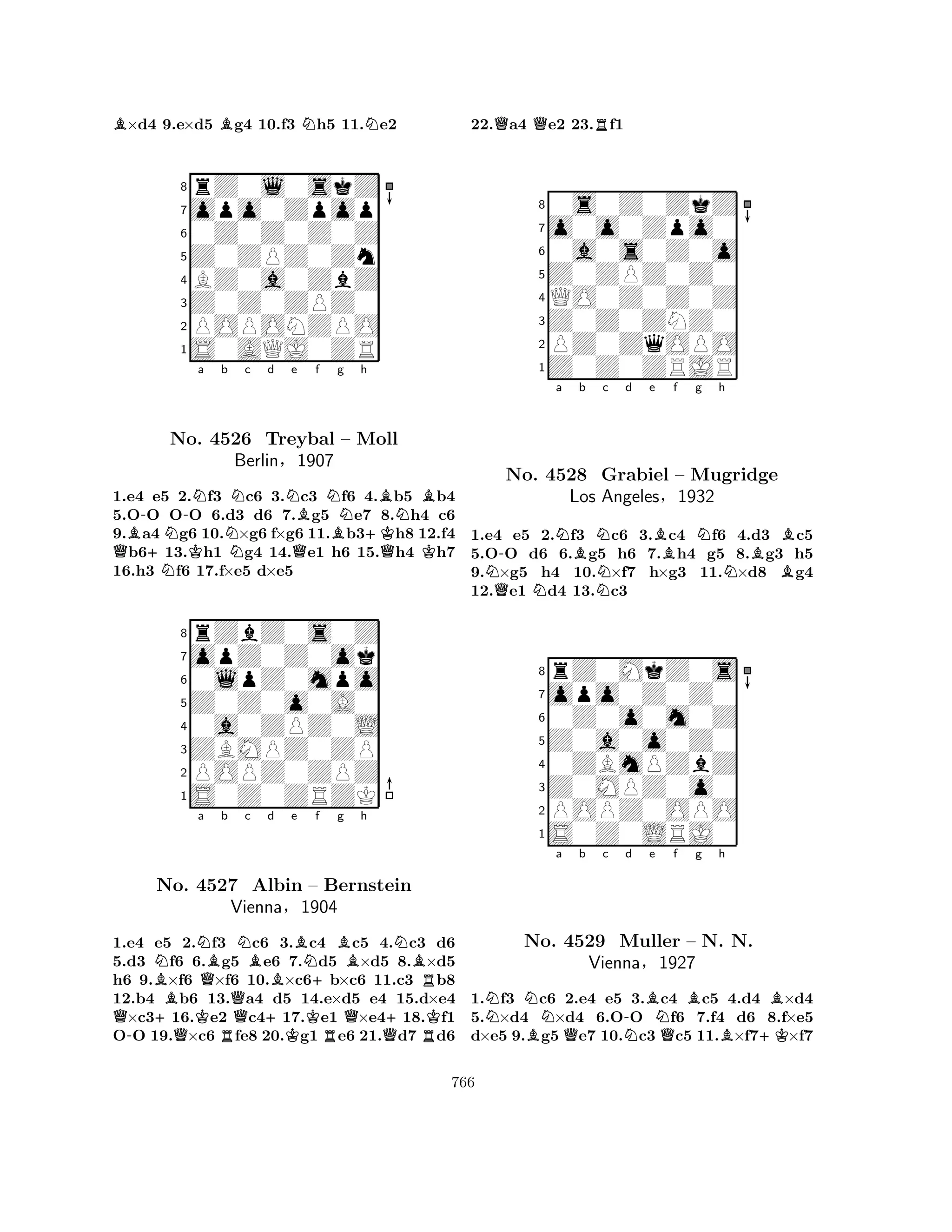B×d4 9.e×d5 Bg4 10.f3 Nh5 11.Ne2 
8rZ0l0skZ 
7opo0Zpop 
60Z0Z0Z0Z 
5Z0ZPZ0Zn 
4BZ0a0ZbZ 
3Z0Z0ZPZ0 
2POPONZPO 
1S0AQJ0ZR 
QB-+NN-KNa b NNc d Ne Bf NBg h 
BNBNo. 4526 Treybal Q– Moll 
+KBerlin§1907 
QK1.e4 e5 2.f3 c6 3.c3 f6 4.b5 b4 
5.OO OO 6.d3 d6 7.g5 e7 8.h4 c6 
9.a4 g6 10.×g6 f×g6 11.b3h8 12.f4 b613.h1 g4 14.e1 h6 15.h4 h7 
16.h3 f6 17.f×e5 d×e5 
8rZbZ0s0Z 
7opZ0Z0ok 
60lpZ0mpo 
5Z0Z0o0A0 
40a0ZPZ0L 
3ZBMPZ0ZP 
2POPZ0ZPZ 
1S0Z0ZRZK 
BNNa Q+No. K4527 QBb Nc QBd e +BNf Bg h 
NBAlbin – +Bernstein 
RVienna§1904 
Q+K1.-e4 e5 Q2.f3 Rc6 3.Kc4 Rc5 4.Qc3 Rd6 
5.d3 f6 6.g5 e6 7.d5 ×d5 8.×d5 
h6 9.×f6 ×f6 10.×c6b×c6 11.c3 b8 
12.b4 b6 13.a4 d5 14.e×d5 e4 15.d×e4 ×c316.e2 c417.e1 ×e418.f1 
OO 19.×c6 fe8 20.g1 e6 21.d7 d6 
22.Qa4 Qe2 23.Rf1 
80s0Z0ZkZ 
7o0o0Zpo0 
60a0s0Z0o 
5Z0ZPZ0Z0 
4QO0Z0Z0Z 
3Z0Z0ZNZ0 
2PZ0ZqOPO 
1Z0Z0ZRJR 
-Na Bb Nc d e Bf g Nh 
NQNNNBBNo. 4528 Grabiel – Mugridge 
BLos Angeles§1932 
1.e4 e5 2.f3 c6 3.c4 f6 4.d3 c5 
5.OO d6 6.g5 h6 7.h4 g5 8.g3 h5 
9.×g5 h4 10.×f7 h×g3 11.×d8 g4 
12.e1 d4 13.c3 
8rZ0MkZ0s 
7opo0Z0Z0 
60Z0o0m0Z 
5Z0a0o0Z0 
40ZBmPZbZ 
3Z0MPZ0o0 
2POPZ0OPO 
1S0Z0LRJ0 
NNNo. Ba Qb c N-d Be N4529 Muller Qf Bg h 
– N. BBN. 
+KVienna§1927 
1.f3 c6 2.e4 e5 3.c4 c5 4.d4 ×d4 
5.×d4 ×d4 6.OO f6 7.f4 d6 8.f×e5 
d×e5 9.g5 e7 10.c3 c5 11.×f7×f7 
766 
 