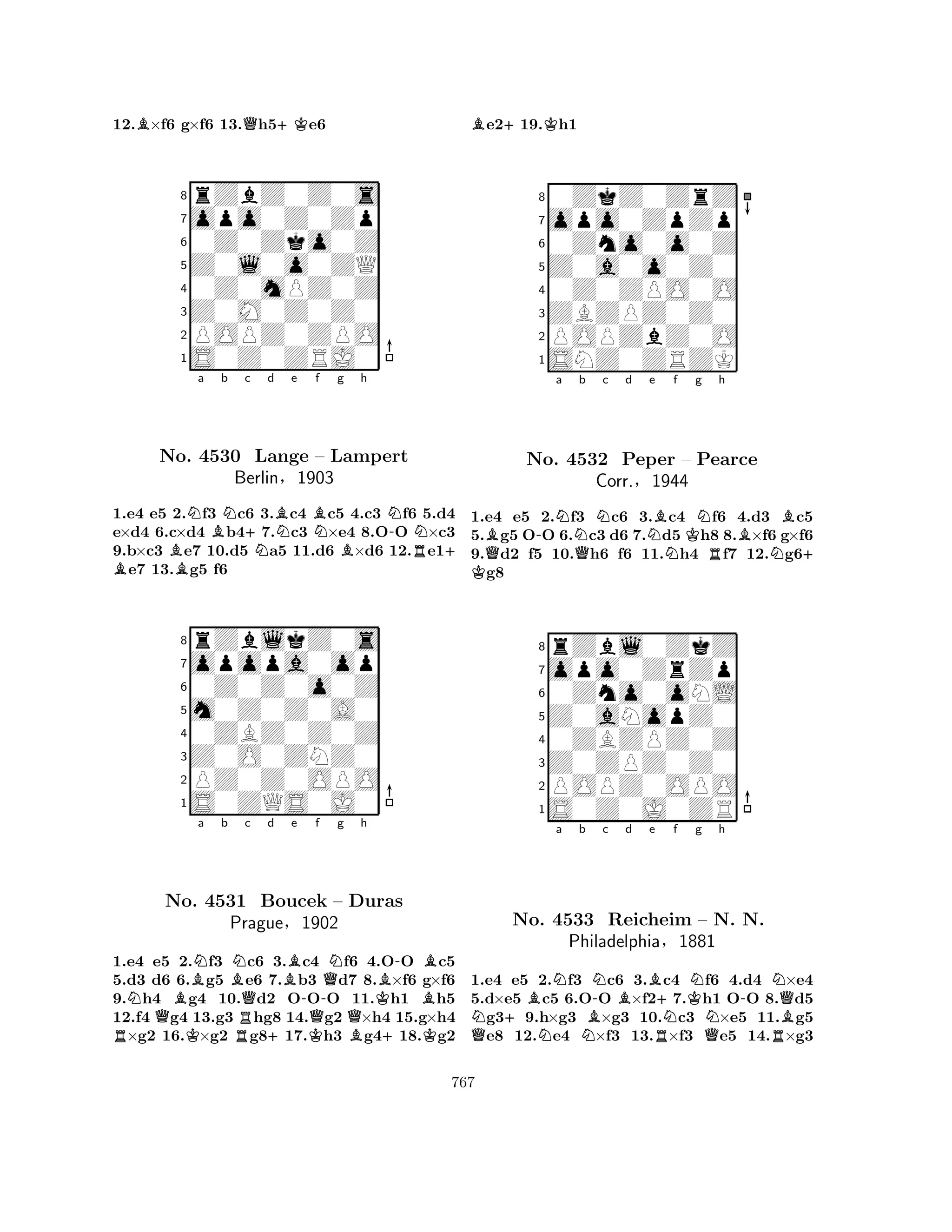 12.B×f6 g×f6 13.Qh5+Ke6 
8rZbZ0Z0s 
7opo0Z0Zp 
60Z0Zko0Z 
5Z0l0o0ZQ 
40Z0mPZ0Z 
3Z0M0Z0Z0 
2POPZ0ZPO 
1S0Z0ZRJ0 
BNa Bb Nc B +No. 4530 Nd Be BNf g h 
N-NLange – Lampert 
BR+ 1.e4 e5 2.f3 c6 3.c4 c5 4.c3 f6 5.d4 
e×d4 6.c×d4 b47.c3 ×e4 8.OO ×c3 
9.b×c3 e7 10.d5 a5 11.d6 ×d6 12.e1e7 13.g5 f6 
Berlin§1903 
0Z0Z0o0Z 
m0Z0Z0A0 
opopa0op 
rZblkZ0s 
876S0ZQS0J0 
PZ0Z0OPO 
Z0O0ZNZ0 
0ZBZ0Z0Z 
54321NBNa b RQKBNNo. 4531 RQc d Be -f g h 
+QNB-BBoucek – Duras 
KBPrague§1902 
KQQB+K1.e4 e5 2.f3 c6 3.c4 f6 4.OO c5 
5.d3 d6 6.g5 e6 7.b3 d7 8.×f6 g×f6 
9.h4 g4 10.d2 OOO 11.h1 h5 
12.f4 g4 13.g3 hg8 14.g2 ×h4 15.g×h4 ×g2 16.×g2 g817.h3 g418.g2 
Be2+19.Kh1 
80ZkZ0ZrZ 
7opo0ZpZp 
60Zno0o0Z 
5Z0a0o0Z0 
40Z0ZPO0O 
3ZBZPZ0Z0 
2POPZbZ0O 
1SNZ0ZRZK 
BQ-Na Qb Nc d K Ne Bf Kg NRh 
BNBNo. 4532 Peper – Pearce 
+ 1.e4 e5 2.f3 c6 3.c4 f6 4.d3 c5 
5.g5 OO 6.c3 d6 7.d5 h8 8.×f6 g×f6 
9.d2 f5 10.h6 f6 11.h4 f7 12.g6g8 
Corr.§1944 
0Zno0oNL 
Z0aNopZ0 
opo0ZrZp 
rZbl0ZkZ 
876S0Z0J0ZR 
POPZ0OPO 
Z0ZPZ0Z0 
0ZBZPZ0Z 
54321a b c d e f g h 
QN+BNNNBN-BBR+NKN-NQNo. 4533 Reicheim – NN. N. 
BPhiladelphia§1881 
QR1.e4 e5 2.f3 c6 3.c4 f6 4.d4 ×e4 
5.d×e5 c5 6.OO ×f27.h1 OO 8.d5 g39.h×g3 ×g3 10.c3 ×e5 11.g5 e8 12.e4 ×f3 13.×f3 e5 14.×g3 
767 
 