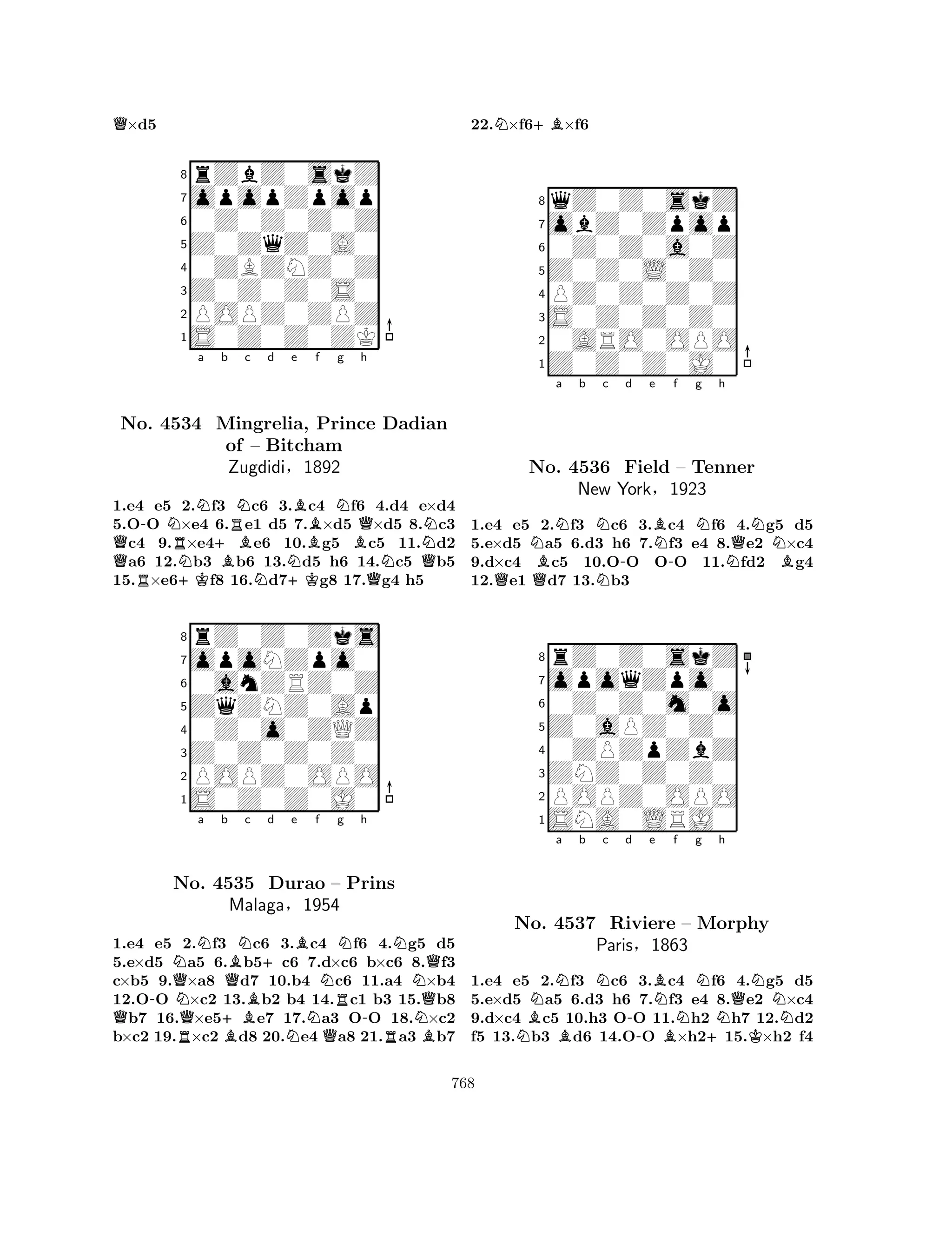 Q×d5 
8rZbZ0skZ 
7opopZpop 
60Z0Z0Z0Z 
5Z0ZqZ0A0 
40ZBZNZ0Z 
3Z0Z0Z0S0 
2POPZ0ZPZ 
1S0Z0Z0ZK 
a b c d e f g h 
QNo. R-4534 NRN+KN+BMingrelia, BRNof – Bitcham 
ZugdidiN§N+KBBPrince NBQ1892 
QNDadian 
QN1.e4 e5 2.f3 c6 3.c4 f6 4.d4 e×d4 
5.OO ×e4 6.e1 d5 7.×d5 ×d5 8.c3 c4 9.×e4e6 10.g5 c5 11.d2 a6 12.b3 b6 13.d5 h6 14.c5 b5 
15.×e6f8 16.d7g8 17.g4 h5 
8rZ0Z0Zks 
7opoNZpo0 
60anZRZ0Z 
5ZqZNZ0Ap 
40Z0o0ZQZ 
3Z0Z0Z0Z0 
2POPZ0OPO 
1S0Z0Z0J0 
a b c d e f Q-NQNo. NQN+BQBN4535 B+BDurao NRg Nh 
N– Prins 
-NMalaga§1954 
NQQ1.e4 e5 R2.f3 Bc6 3.Nc4 Qf6 4.Rg5 Bd5 
5.e×d5 a5 6.b5c6 7.d×c6 b×c6 8.f3 
c×b5 9.×a8 d7 10.b4 c6 11.a4 ×b4 
12.OO ×c2 13.b2 b4 14.c1 b3 15.b8 b7 16.×e5e7 17.a3 OO 18.×c2 
b×c2 19.×c2 d8 20.e4 a8 21.a3 b7 
22.N×f6+B×f6 
8qZ0Z0skZ 
7obZ0Zpop 
60Z0Z0a0Z 
5Z0Z0L0Z0 
4PZ0Z0Z0Z 
3S0Z0Z0Z0 
20ARO0OPO 
1Z0Z0Z0J0 
a b QNNNc No. QB4536 N-d e BN-f g Nh 
QNField – Tenner 
NBNew York§1923 
1.e4 e5 2.f3 c6 3.c4 f6 4.g5 d5 
5.e×d5 a5 6.d3 h6 7.f3 e4 8.e2 ×c4 
9.d×c4 c5 10.OO OO 11.fd2 g4 
12.e1 d7 13.b3 
8rZ0Z0skZ 
7opoqZpo0 
60Z0Z0m0o 
5Z0aPZ0Z0 
40ZPZpZbZ 
3ZNZ0Z0Z0 
2POPZ0OPO 
1SNA0LRJ0 
BNNa b c d No. N4537 BNRiviere Paris-e BNf g Nh 
QN– Morphy 
NN§1863 
B+K1.e4 e5 2.f3 c6 3.c4 f6 4.g5 d5 
5.e×d5 a5 6.d3 h6 7.f3 e4 8.e2 ×c4 
9.d×c4 c5 10.h3 OO 11.h2 h7 12.d2 
f5 13.b3 d6 14.OO ×h215.×h2 f4 
768 
 
