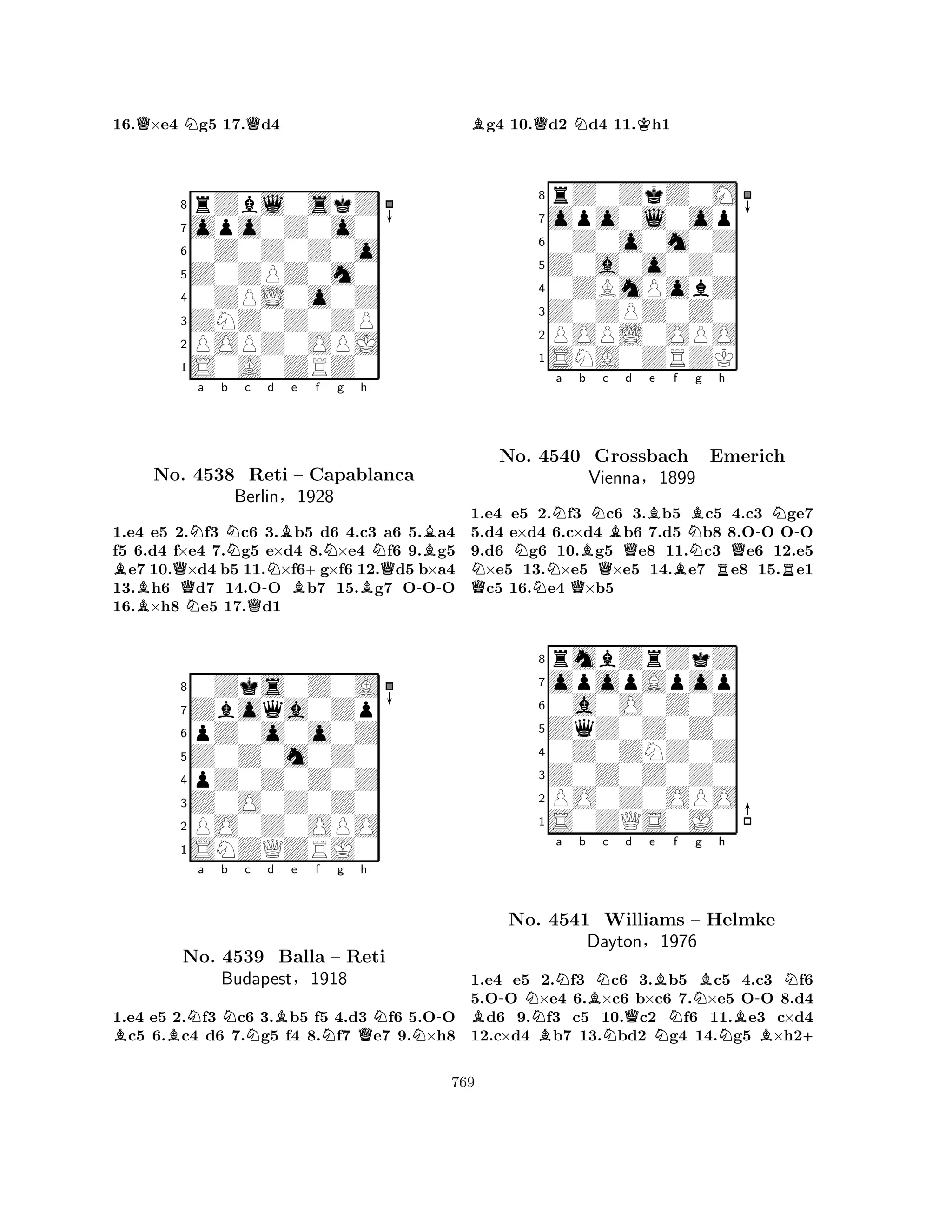 16.Q×e4 Ng5 17.Qd4 
8rZbl0skZ 
7opo0Z0o0 
60Z0Z0Z0o 
5Z0ZPZ0m0 
40ZPL0o0Z 
3ZNZ0Z0ZP 
2POPZ0OPJ 
1S0A0ZRZ0 
BQNa b Nc BNo. N4538 QReti -Nd Be f g h 
B+NNB– Capablanca 
QBerlin§1928 
B-1.e4 e5 2.f3 c6 3.b5 d6 4.c3 a6 5.a4 
f5 6.d4 f×e4 7.g5 e×d4 8.×e4 f6 9.g5 e7 10.×d4 b5 11.×f6g×f6 12.d5 b×a4 
13.h6 d7 14.OO b7 15.g7 OOO 
16.×h8 e5 17.d1 
80Zks0Z0A 
7Zboqa0Zp 
6pZ0o0o0Z 
5Z0Z0m0Z0 
4pZ0Z0Z0Z 
3Z0O0Z0Z0 
2PO0Z0OPO 
1SNZQZRJ0 
BBNa b Nc Nd Be f Ng Qh 
NN-No. 4539 Balla – Reti 
Budapest§1918 
1.e4 e5 2.f3 c6 3.b5 f5 4.d3 f6 5.OO c5 6.c4 d6 7.g5 f4 8.f7 e7 9.×h8 
Bg4 10.Qd2 Nd4 11.Kh1 
8rZ0ZkZ0M 
7opo0l0op 
60Z0o0m0Z 
5Z0a0o0Z0 
40ZBmPobZ 
3Z0ZPZ0Z0 
2POPL0OPO 
1SNA0ZRZK 
a b NQNNo. NN4540 QBNc Bd Be f Bg h 
-N-Grossbach QQBN– Emerich 
QVienna§1899 
RR1.e4 e5 2.f3 c6 3.b5 c5 4.c3 ge7 
5.d4 e×d4 6.c×d4 b6 7.d5 b8 8.OO OO 
9.d6 g6 10.g5 e8 11.c3 e6 12.e5 ×e5 13.×e5 ×e5 14.e7 e8 15.e1 c5 16.e4 ×b5 
8rmbZrZkZ 
7opopApop 
60a0O0Z0Z 
5ZqZ0Z0Z0 
40Z0ZNZ0Z 
3Z0Z0Z0Z0 
2PO0Z0OPO 
1S0ZQS0J0 
B-NNa b BBNc No. 4541 NWilliams Qd e BNf Ng Bh 
-N– Helmke 
BDayton§1976 
NB+ 
1.e4 e5 2.f3 c6 3.b5 c5 4.c3 f6 
5.OO ×e4 6.×c6 b×c6 7.×e5 OO 8.d4 d6 9.f3 c5 10.c2 f6 11.e3 c×d4 
12.c×d4 b7 13.bd2 g4 14.g5 ×h2769 
 