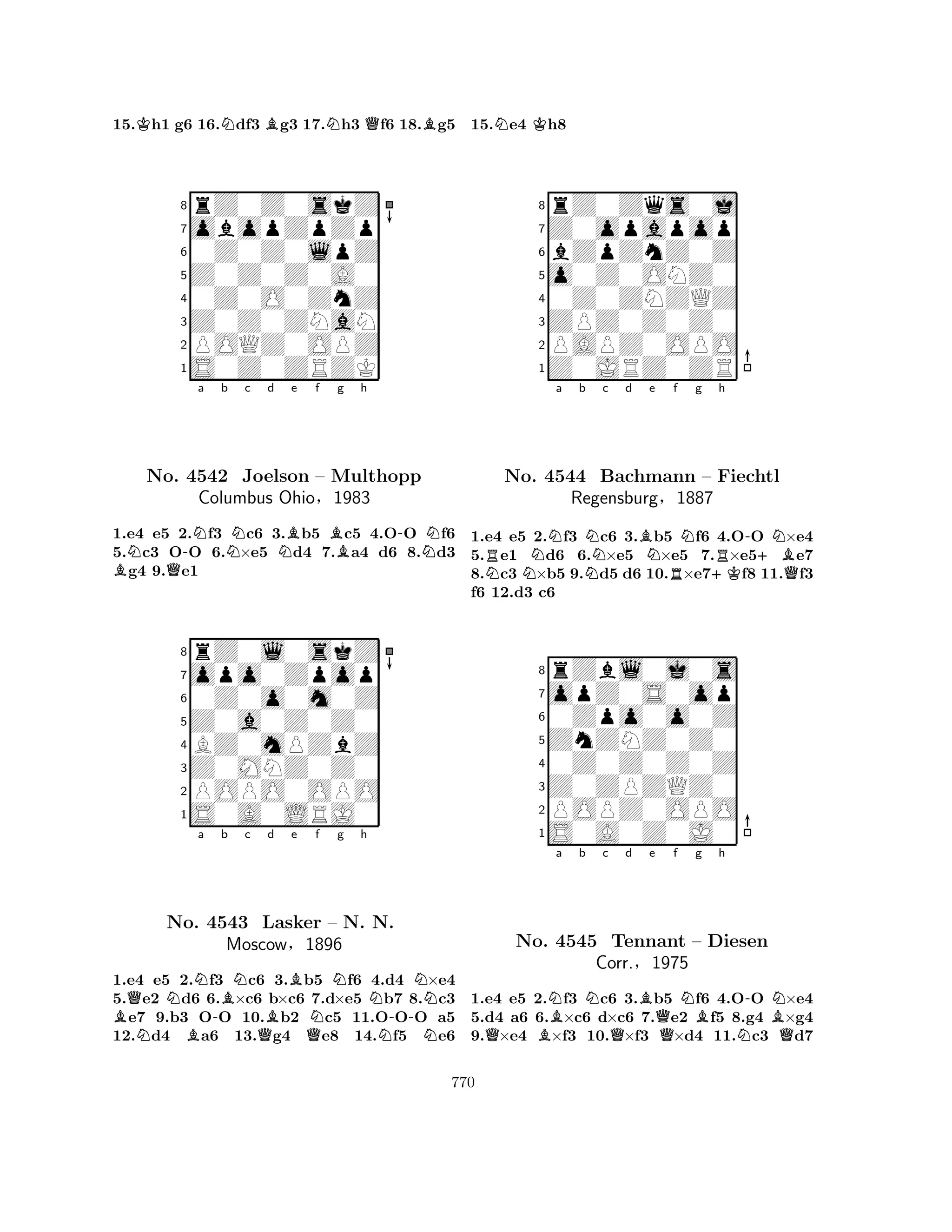 15.Kh1 g6 16.Ndf3 Bg3 17.Nh3 Qf6 18.Bg5 
8rZ0Z0skZ 
7obopZpZp 
60Z0Z0lpZ 
5Z0Z0Z0A0 
40Z0O0ZnZ 
3Z0Z0ZNaN 
2POQZ0OPZ 
1S0Z0ZRZK 
N-Na b Nc d BQNBe f Bg h 
-NNo. 4542 Joelson – Multhopp 
1.e4 e5 2.f3 c6 3.b5 c5 4.OO f6 
5.c3 OO 6.×e5 d4 7.a4 d6 8.d3 g4 9.e1 
rZ0l0skZ 
Columbus Ohio§1983 
Z0a0Z0Z0 
opo0Zpop 
0Z0o0m0Z 
8BZ0mPZbZ 
7Z0MNZ0Z0 
65S0A0LRJ0 
POPO0OPO 
4321QNNa b c d e f g h 
BNNo. B4543 -BNBBNNNLasker – N. N. 
MoscowQ§1896 
QN-NN1.e4 e5 2.f3 c6 3.b5 f6 4.d4 ×e4 
5.e2 d6 6.×c6 b×c6 7.d×e5 b7 8.c3 e7 9.b3 OO 10.b2 c5 11.OOO a5 
12.d4 a6 13.g4 e8 14.f5 e6 
15.Ne4 Kh8 
8rZ0Zqs0j 
7Z0opapop 
6bZpZnZ0Z 
5o0Z0ONZ0 
40Z0ZNZQZ 
3ZPZ0Z0Z0 
2PAPZ0OPO 
1Z0JRZ0ZR 
Ra b c d e f g h 
NNNNBNNR-+BNNo. 4544 NBachmann R– +KFiechtl 
QRegensburg§1887 
1.e4 e5 2.f3 c6 3.b5 f6 4.OO ×e4 
5.e1 d6 6.×e5 ×e5 7.×e5e7 
8.c3 ×b5 9.d5 d6 10.×e7f8 11.f3 
f6 12.d3 c6 
8rZbl0j0s 
7opZ0S0op 
60Zpo0o0Z 
5ZnZNZ0Z0 
40Z0Z0Z0Z 
3Z0ZPZQZ0 
2POPZ0OPO 
1S0A0Z0J0 
QBNa b Nc d QBe Qf NBg h 
N-BNNo. 4545 Tennant – Diesen 
QCorr.§1975 
1.e4 e5 2.f3 c6 3.b5 f6 4.OO ×e4 
5.d4 a6 6.×c6 d×c6 7.e2 f5 8.g4 ×g4 
9.×e4 ×f3 10.×f3 ×d4 11.c3 d7 
770 
 
