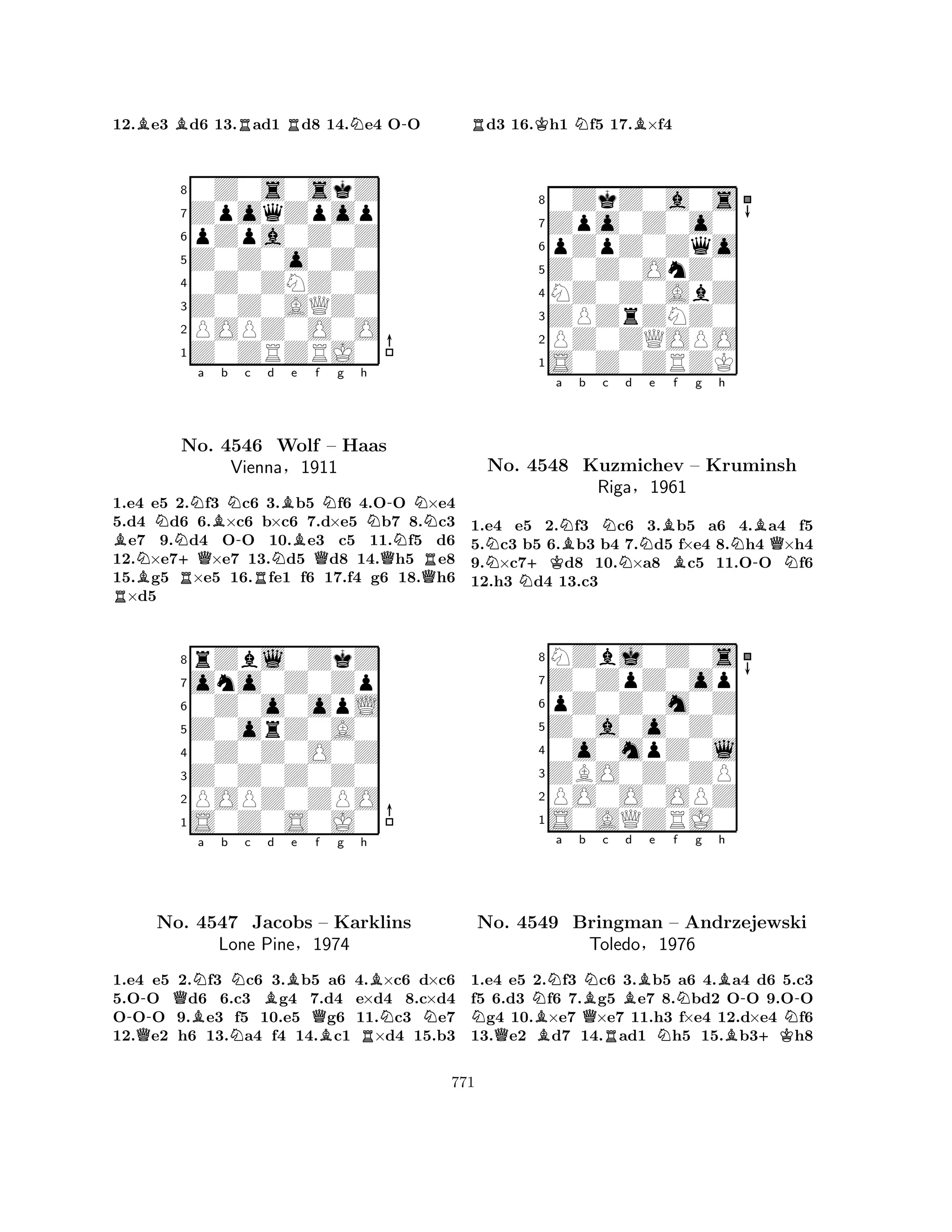 12.Be3 Bd6 13.Rad1 Rd8 14.Ne4 O-O 
80Z0s0skZ 
7ZpoqZpop 
6pZpa0Z0Z 
5Z0Z0o0Z0 
40Z0ZNZ0Z 
3Z0Z0AQZ0 
2POPZ0O0O 
1Z0ZRZRJ0 
Ba b c d e RBNN+QRNBNNo. 4546 -RNBWolf Bf g h 
QNNQ-NN– Haas 
Vienna§1911 
QR1.e4 e5 2.f3 c6 3.b5 f6 4.OO ×e4 
5.d4 d6 6.×c6 b×c6 7.d×e5 b7 8.c3 e7 9.d4 OO 10.e3 c5 11.f5 d6 
12.×e7×e7 13.d5 d8 14.h5 e8 
15.g5 ×e5 16.fe1 f6 17.f4 g6 18.h6 ×d5 
8rZbl0ZkZ 
7ono0Z0Zp 
60Z0o0opL 
5Z0orZ0A0 
40Z0Z0O0Z 
3Z0Z0Z0Z0 
2POPZ0ZPO 
1S0Z0S0J0 
-QBNa b Nc Bd e QNo. 4547 NJacobs Qf g h 
B– Karklins 
NNLone Pine§1974 
BR1.e4 e5 2.f3 c6 3.b5 a6 4.×c6 d×c6 
5.OO d6 6.c3 g4 7.d4 e×d4 8.c×d4 
OOO 9.e3 f5 10.e5 g6 11.c3 e7 
12.e2 h6 13.a4 f4 14.c1 ×d4 15.b3 
Rd3 16.Kh1 Nf5 17.B×f4 
80ZkZ0a0s 
7Zpo0Z0o0 
6pZpZ0Zqo 
5Z0Z0OnZ0 
4NZ0Z0AbZ 
3ZPZrZNZ0 
2PZ0ZQOPO 
1S0Z0ZRZK 
Na N+KNBb Nc Nd e BBf g h 
N-BQNo. 4548 Kuzmichev – Kruminsh 
NRiga§1961 
1.e4 e5 2.f3 c6 3.b5 a6 4.a4 f5 
5.c3 b5 6.b3 b4 7.d5 f×e4 8.h4 ×h4 
9.×c7d8 10.×a8 c5 11.OO f6 
12.h3 d4 13.c3 
8NZbj0Z0s 
7Z0ZpZ0op 
6pZ0Z0m0Z 
5Z0a0o0Z0 
40o0mpZ0l 
3ZBO0Z0ZP 
2PO0O0OPZ 
1S0AQZRJ0 
NNBa b QBNc Bd e f Ng Bh 
QRN--No. 4549 Bringman – Andrzejewski 
NToledo§1976 
B+K1.e4 e5 2.f3 c6 3.b5 a6 4.a4 d6 5.c3 
f5 6.d3 f6 7.g5 e7 8.bd2 OO 9.OO g4 10.×e7 ×e7 11.h3 f×e4 12.d×e4 f6 
13.e2 d7 14.ad1 h5 15.b3h8 
771 
 