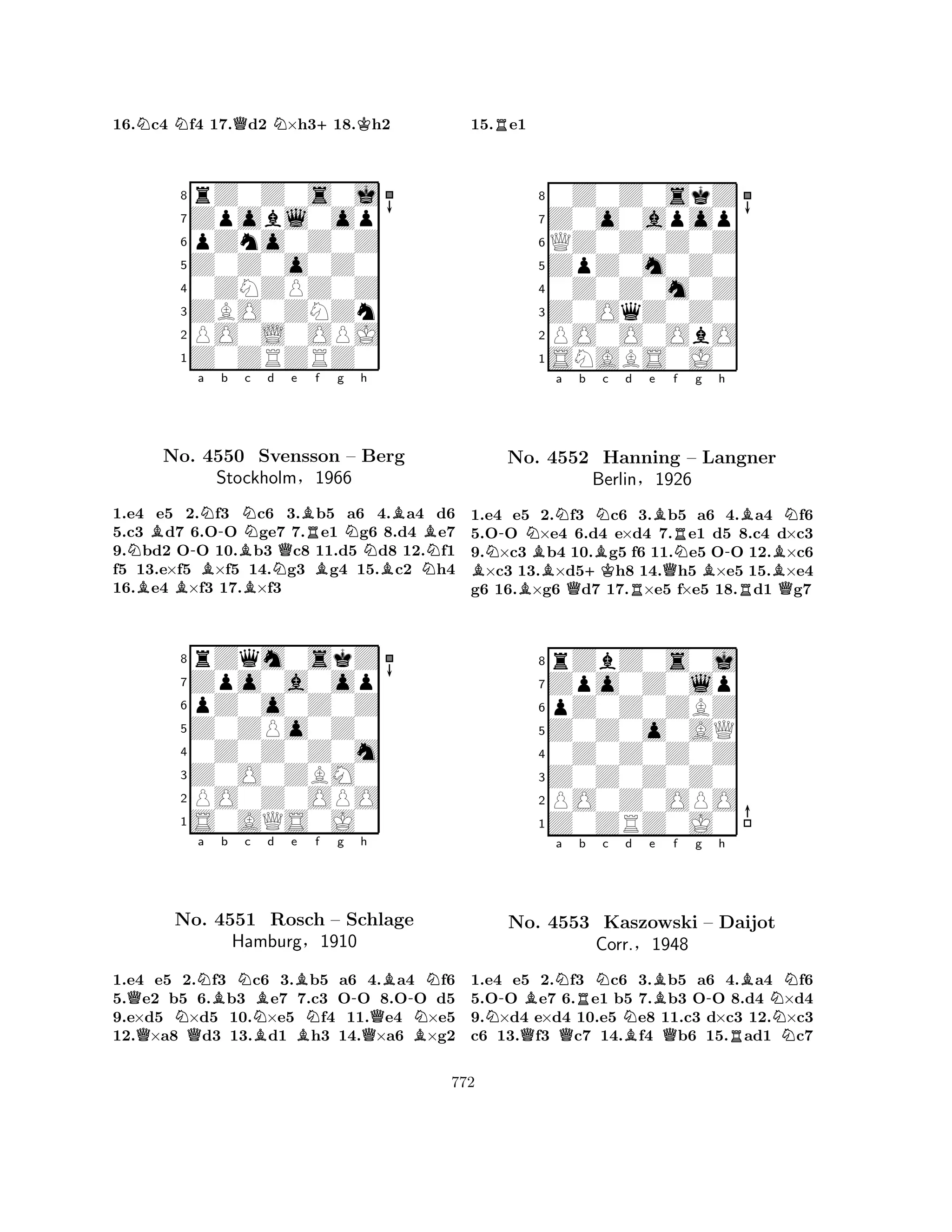 16.Nc4 Nf4 17.Qd2 N×h3+18.Kh2 
8rZ0Z0s0j 
7Zpobl0op 
6pZno0Z0Z 
5Z0Z0o0Z0 
40ZNZPZ0Z 
3ZBO0ZNZn 
2PO0L0OPJ 
1Z0ZRZRZ0 
NBBNo. B-a N-b B4550 BNc d e f g BNQBRBNh 
BBBSvensson – Berg 
Stockholm§1966 
N1.e4 e5 2.f3 c6 3.b5 a6 4.a4 d6 
5.c3 d7 6.OO ge7 7.e1 g6 8.d4 e7 
9.bd2 OO 10.b3 c8 11.d5 d8 12.f1 
f5 13.e×f5 ×f5 14.g3 g4 15.c2 h4 
16.e4 ×f3 17.×f3 
8rZqm0skZ 
7Zpo0a0op 
6pZ0o0Z0Z 
5Z0ZPo0Z0 
40Z0Z0Z0m 
3Z0O0ZBM0 
2PO0Z0OPO 
1S0AQS0J0 
QQNNa Bb Nc NBd e f g h 
No. QBB-B-N4551 Rosch BN– Schlage 
Hamburg§1910 
QBN1.e4 e5 2.f3 c6 3.b5 a6 4.a4 f6 
5.e2 b5 6.b3 e7 7.c3 OO 8.OO d5 
9.e×d5 ×d5 10.×e5 f4 11.e4 ×e5 
12.×a8 d3 13.d1 h3 14.×a6 ×g2 
15.Re1 
80Z0Z0skZ 
7Z0o0apop 
6QZ0Z0Z0Z 
5ZpZ0m0Z0 
40Z0Z0m0Z 
3Z0OqZ0Z0 
2PO0O0ObO 
1SNABS0J0 
BN-a b No. BNBN4552 Q+KBNc d e f g h 
Hanning BerlinRBQRNBN– Langner 
-§1926 
BRBQ1.e4 e5 2.f3 c6 3.b5 a6 4.a4 f6 
5.OO ×e4 6.d4 e×d4 7.e1 d5 8.c4 d×c3 
9.×c3 b4 10.g5 f6 11.e5 OO 12.×c6 ×c3 13.×d5h8 14.h5 ×e5 15.×e4 
g6 16.×g6 d7 17.×e5 f×e5 18.d1 g7 
8rZbZ0s0j 
7Zpo0Z0lp 
6pZ0Z0ZBZ 
5Z0Z0o0AQ 
40Z0Z0Z0Z 
3Z0Z0Z0Z0 
2PO0Z0OPO 
1Z0ZRZ0J0 
N-BNa Rb Nc No. Q4553 QKaszowski Nd e f g h 
BBQ-BN– Daijot 
Corr.§1948 
RN1.e4 e5 2.f3 c6 3.b5 a6 4.a4 f6 
5.OO e7 6.e1 b5 7.b3 OO 8.d4 ×d4 
9.×d4 e×d4 10.e5 e8 11.c3 d×c3 12.×c3 
c6 13.f3 c7 14.f4 b6 15.ad1 c7 
772 
 