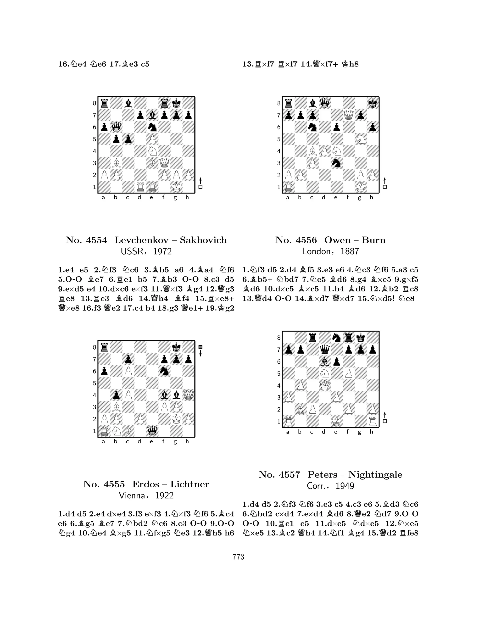 16.Ne4 Ne6 17.Be3 c5 
8rZbZ0skZ 
7Z0Zpapop 
6pl0ZnZ0Z 
5Zpo0O0Z0 
40Z0ZNZ0Z 
3ZBZ0AQZ0 
2PO0Z0OPO 
1Z0ZRS0J0 
-BNa b RNc d e f Q RNo. 4554 RQBLevchenkov BQQg Bh 
Q-BN– Sakhovich 
USSR§1972 
+RQK+ 1.e4 e5 2.f3 c6 3.b5 a6 4.a4 f6 
5.OO e7 6.e1 b5 7.b3 OO 8.c3 d5 
9.e×d5 e4 10.d×c6 e×f3 11.×f3 g4 12.g3 e8 13.e3 d6 14.h4 f4 15.×e8×e8 16.f3 e2 17.c4 b4 18.g3 e119.g2 
8rZ0Z0ZkZ 
7Z0o0Zpop 
6pZPZ0m0Z 
5Z0Z0Z0Z0 
40oPZ0abL 
3ZBZ0ZPO0 
2PO0O0ZKO 
1SNA0l0Z0 
NBNBa b Nc d Ne f NNg h 
N-QB-No. 4555 Erdos – Lichtner 
Vienna§1922 
1.d4 d5 2.e4 d×e4 3.f3 e×f3 4.×f3 f6 5.c4 
e6 6.g5 e7 7.bd2 c6 8.c3 OO 9.OO g4 10.e4 ×g5 11.f×g5 e3 12.h5 h6 
13.R×f7 R×f7 14.Q×f7+Kh8 
8rZbl0Z0j 
7opo0ZQo0 
60ZnZpZ0o 
5Z0Z0Z0M0 
40ZBONZ0Z 
3Z0O0m0Z0 
2PO0Z0ZPO 
1S0Z0Z0J0 
BN+Na Bb BNc d Be f Q-QBNg h 
NNo. 4556 Owen – Burn 
BRLondon§1887 
NN1.f3 d5 2.d4 f5 3.e3 e6 4.c3 f6 5.a3 c5 
6.b5bd7 7.e5 d6 8.g4 ×e5 9.g×f5 d6 10.d×c5 ×c5 11.b4 d6 12.b2 c8 
13.d4 OO 14.×d7 ×d7 15.×d5! e8 
80ZrZnskZ 
7opZqZpop 
60Z0apZ0Z 
5Z0ZNZPZ0 
40O0L0Z0Z 
3O0Z0O0Z0 
20APZ0O0O 
1S0Z0J0ZR 
N-NNo. RNa b Nc d e f BQBNQg h 
NBNN-4557 Peters – Nightingale 
Corr.§N1949 
BQR1.d4 d5 2.f3 f6 3.e3 c5 4.c3 e6 5.d3 c6 
6.bd2 c×d4 7.e×d4 d6 8.e2 d7 9.OO 
OO 10.e1 e5 11.d×e5 d×e5 12.×e5 ×e5 13.c2 h4 14.f1 g4 15.d2 fe8 
773 
 