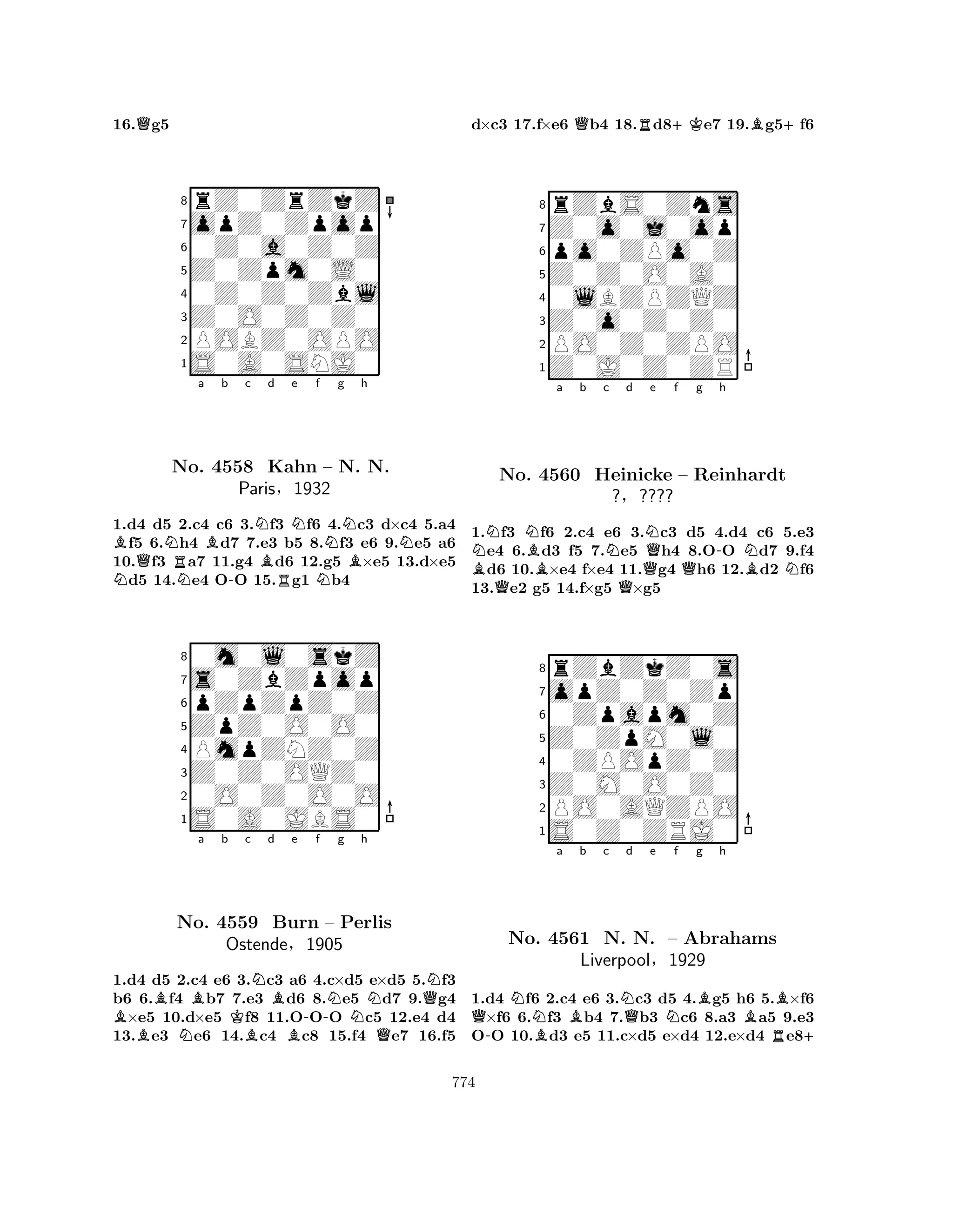 16.Qg5 
8rZ0ZrZkZ 
7opZ0Zpop 
60Z0a0Z0Z 
5Z0Zpm0L0 
40Z0Z0Zbl 
3Z0O0Z0Z0 
2POBZ0OPO 
1S0A0SNJ0 
NBQNNo. Ra Bb c d e f g h 
N4558 -NBNNNKahn RN– N. BN. 
Paris§1932 
1.d4 d5 2.c4 c6 3.f3 f6 4.c3 d×c4 5.a4 f5 6.h4 d7 7.e3 b5 8.f3 e6 9.e5 a6 
10.f3 a7 11.g4 d6 12.g5 ×e5 13.d×e5 d5 14.e4 OO 15.g1 b4 
80m0l0skZ 
7s0ZbZpop 
6pZpZpZ0Z 
5ZpZ0O0O0 
4PmpZNZ0Z 
3Z0Z0OQZ0 
20O0Z0O0O 
1S0A0JBS0 
BBBa b Kc Nd NBe -f Ng h 
NQNNo. 4559 Burn – Perlis 
OstendeBB§1905 
Q1.d4 d5 2.c4 e6 3.c3 a6 4.c×d5 e×d5 5.f3 
b6 6.f4 b7 7.e3 d6 8.e5 d7 9.g4 ×e5 10.d×e5 f8 11.OOO c5 12.e4 d4 
13.e3 e6 14.c4 c8 15.f4 e7 16.f5 
d×c3 17.f×e6 Qb4 18.Rd8+Ke7 19.Bg5+f6 
8rZbS0Zns 
7Z0o0j0op 
6po0ZPo0Z 
5Z0Z0O0A0 
40lBZPZQZ 
3Z0o0Z0Z0 
2PO0Z0ZPO 
1Z0J0Z0ZR 
BNNBa b c Nd QNe f QQQg -h 
NNo. 4560 Heinicke – Reinhardt 
BN?§???? 
1.f3 f6 2.c4 e6 3.c3 d5 4.d4 c6 5.e3 e4 6.d3 f5 7.e5 h4 8.OO d7 9.f4 d6 10.×e4 f×e4 11.g4 h6 12.d2 f6 
13.e2 g5 14.f×g5 ×g5 
8rZbZkZ0s 
7opZ0Z0Zp 
60Zpapm0Z 
5Z0ZpM0l0 
40ZPOpZ0Z 
3Z0M0O0Z0 
2PO0AQZPO 
1S0Z0ZRJ0 
Qa b c d e f g h 
-NNo. BBNQNBBB4561 N. N. – Abrahams 
R+ 
Liverpool§1929 
1.d4 f6 2.c4 e6 3.c3 d5 4.g5 h6 5.×f6 ×f6 6.f3 b4 7.b3 c6 8.a3 a5 9.e3 
OO 10.d3 e5 11.c×d5 e×d4 12.e×d4 e8774 
 