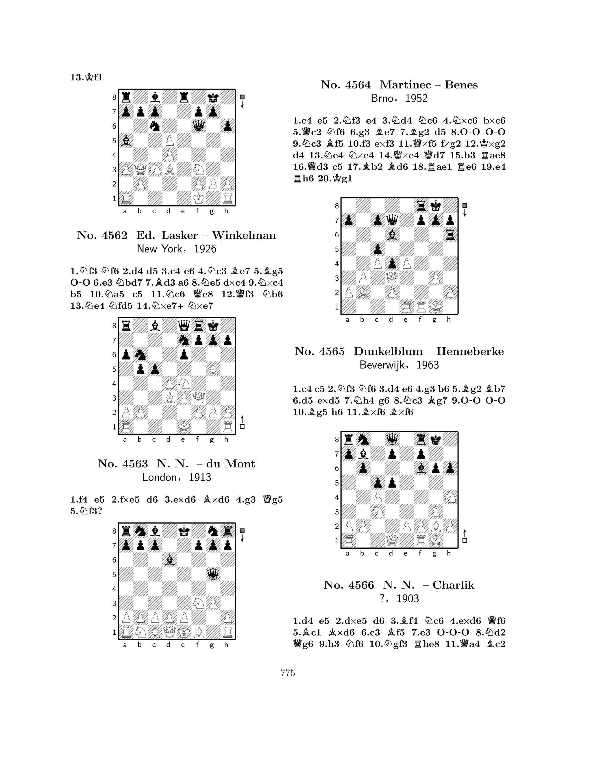 13.Kf1 
8rZbZrZkZ 
7opo0Zpo0 
60ZnZ0l0o 
5a0ZPZ0Z0 
40Z0O0Z0Z 
3OQMBZNZ0 
20O0Z0OPO 
1S0Z0ZKZR 
-NNNNNa b Nc Bd +Ne Qf Ng h 
BQNB1.f3 f6 2.d4 d5 3.c4 e6 4.c3 e7 5.g5 
OO 6.e3 bd7 7.d3 a6 8.e5 d×c4 9.×c4 
b5 10.a5 c5 11.c6 e8 12.f3 b6 
13.e4 fd5 14.×e7×e7 
8rZbZqskZ 
7Z0Z0mpop 
6pm0ZpZ0Z 
5Zpo0Z0A0 
40Z0ONZ0Z 
3Z0ZBOQZ0 
2PO0Z0OPO 
1S0Z0J0ZR 
No. 4562 Ed. Lasker – Winkelman 
New York§1926 
1.f4 e5 2.f×e5 d6 3.e×d6 B×d6 4.g3 Qg5 
5.Nf3? 
opo0Zpop 
rmbZkZns 
a b c d e f g h 
Z0Z0Z0l0 
0Z0a0Z0Z 
8Z0Z0ZNO0 
0Z0Z0Z0Z 
76POPOPZ0O 
5SNAQJBZR 
4321No. 4563 N. N. – du Mont 
London§1913 
a b c d e f g h 
NQQNBNNNBBBNQBQNRNR-No. 4564 Martinec – Benes 
KBrno§1952 
R-1.Rc4 e5 K2.f3 e4 3.d4 c6 4.×c6 b×c6 
5.c2 f6 6.g3 e7 7.g2 d5 8.OO OO 
9.c3 f5 10.f3 e×f3 11.×f5 f×g2 12.×g2 
d4 13.e4 ×e4 14.×e4 d7 15.b3 ae8 
16.d3 c5 17.b2 d6 18.ae1 e6 19.e4 h6 20.g1 
80Z0Z0skZ 
7o0oqZpop 
60Z0a0Z0s 
5Z0o0Z0Z0 
40ZPoPZ0Z 
3ZPZQZ0O0 
2PA0O0Z0O 
1Z0Z0SRJ0 
BNa Nb Bc d BNe f Bg h 
B-B-1.c4 c5 2.f3 f6 3.d4 e6 4.g3 b6 5.g2 b7 
6.d5 e×d5 7.h4 g6 8.c3 g7 9.OO OO 
10.g5 h6 11.×f6 ×f6 
8rm0l0skZ 
7obZpZpZ0 
60o0Z0apo 
5Z0opZ0Z0 
40ZPZ0Z0M 
3Z0M0Z0O0 
2PO0ZPOBO 
1S0ZQZRJ0 
No. 4565 Dunkelblum – Henneberke 
Beverwijk§1963 
QBBNa b c NBd e Rf Ng -h 
NQNo. 4566 N. N. – Charlik 
QB?§1903 
1.d4 e5 2.d×e5 d6 3.f4 c6 4.e×d6 f6 
5.c1 ×d6 6.c3 f5 7.e3 OOO 8.d2 g6 9.h3 f6 10.gf3 he8 11.a4 c2 
775 
 