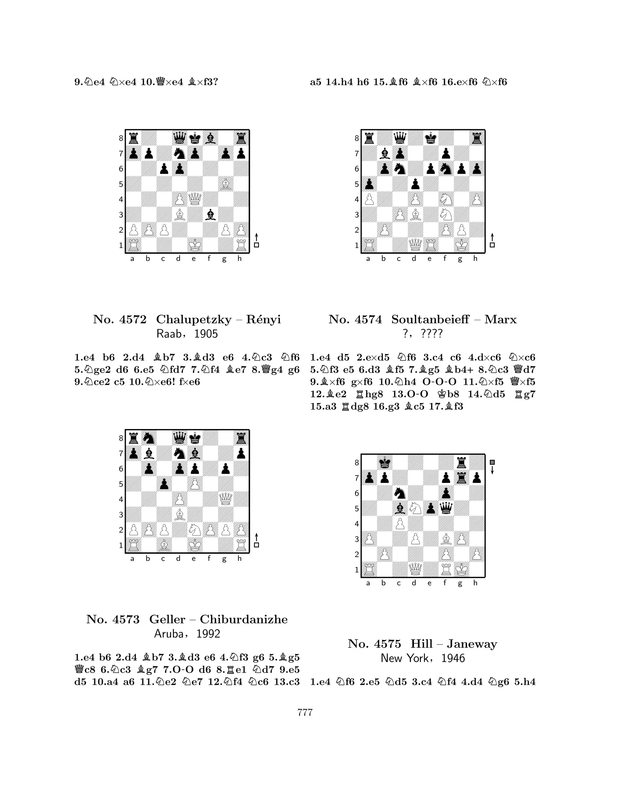 9.Ne4 N×e4 10.Q×e4 B×f3? 
8rZ0lka0s 
7opZno0op 
60Zpo0Z0Z 
5Z0Z0Z0A0 
40Z0OQZ0Z 
3Z0ZBZbZ0 
2POPZ0ZPO 
1S0Z0J0ZR 
Na Nb Bc d e BNf g Bh 
NQNNo. 4572 Chalupetzky – R´enyi 
1.e4 b6 2.d4 b7 3.d3 e6 4.c3 f6 
5.ge2 d6 6.e5 fd7 7.f4 e7 8.g4 g6 
9.ce2 c5 10.×e6! f×e6 
Raab§1905 
0o0opZpZ 
Z0o0O0Z0 
obZna0Zp 
rm0lkZ0s 
876S0A0J0ZR 
POPZNOPO 
Z0ZBZ0Z0 
0Z0O0ZQZ 
54321QNa Bb c d B-e f g NNNRNh 
BNo. 4573 Geller – Chiburdanizhe 
NAruba§1992 
1.e4 b6 2.d4 b7 3.d3 e6 4.f3 g6 5.g5 c8 6.c3 g7 7.OO d6 8.e1 d7 9.e5 
d5 10.a4 a6 11.e2 e7 12.f4 c6 13.c3 
a5 14.h4 h6 15.Bf6 B×f6 16.e×f6 N×f6 
8rZqZkZ0s 
7Zbo0ZpZ0 
60onZpmpo 
5o0ZpZ0Z0 
4PZ0O0M0O 
3Z0OBZNZ0 
20O0Z0OPZ 
1S0ZQS0J0 
Na b c d e f g h 
BBNo. R4574 Soultanbeieff NNB-B-KBB+NNN– Marx 
Q?§???? 
R1.e4 d5 2.e×d5 f6 3.c4 c6 4.d×c6 ×c6 
5.f3 e5 6.d3 f5 7.g5 b48.c3 d7 
9.×f6 g×f6 10.h4 OOO 11.×f5 ×f5 
12.e2 hg8 13.OO b8 14.d5 g7 
15.a3 dg8 16.g3 c5 17.f3 
80j0Z0ZrZ 
7opZ0Zpsp 
60ZnZ0o0Z 
5Z0aNoqZ0 
40ZPZ0Z0Z 
3O0ZPZBO0 
20O0Z0O0O 
1S0ZQZRJ0 
Na b Nc d e Nf g h 
NNo. 4575 Hill – Janeway 
New York§1946 
1.e4 f6 2.e5 d5 3.c4 f4 4.d4 g6 5.h4 
777 
 