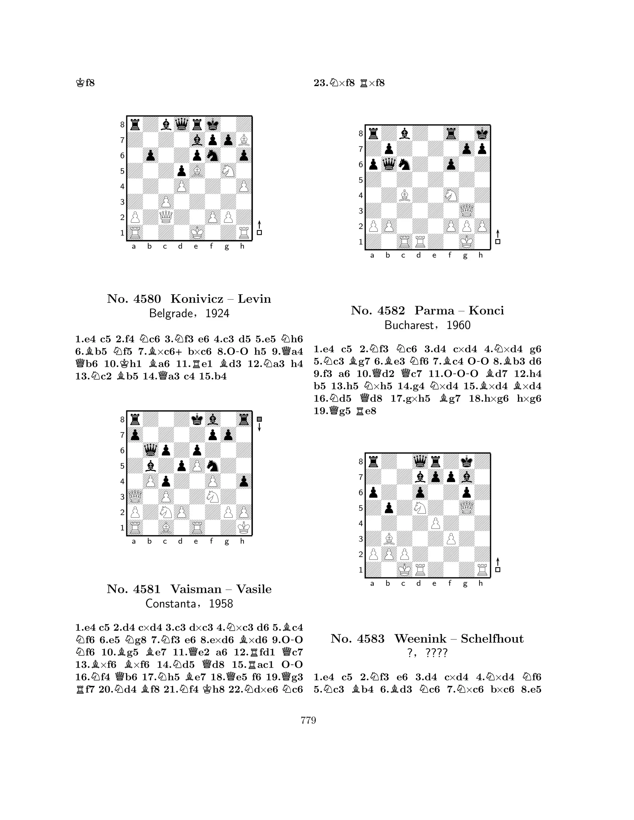 Kf8 
8rZblrj0Z 
7Z0Z0apoB 
60o0Zpm0o 
5Z0ZpA0M0 
40Z0O0Z0O 
3Z0O0Z0Z0 
2PZQZ0OPZ 
1S0Z0J0ZR 
QBNKa Nb Bc N+d Re f g NBQB-h 
NNQNo. 4580 Konivicz – Levin 
1.e4 c5 2.f4 c6 3.f3 e6 4.c3 d5 5.e5 h6 
6.b5 f5 7.×c6b×c6 8.OO h5 9.a4 b6 10.h1 a6 11.e1 d3 12.a3 h4 
13.c2 b5 14.a3 c4 15.b4 
Belgrade§1924 
0lpZpZ0Z 
ZbZpOnZ0 
o0Z0Zpo0 
rZ0Zka0s 
876S0A0S0ZK 
PZNO0ZPO 
L0O0ZNZ0 
0OpZ0O0o 
54321NBNa RNBNo. Q4581 Bb Nc d Qe f g NBh 
NBB-Vaisman – Vasile 
QConstanta§1958 
QRQ-1.e4 c5 2.Nd4 c×d4 B3.c3 Nd×c3 K4.×c3 Nd6 5.Nc4 f6 6.e5 g8 7.f3 e6 8.e×d6 ×d6 9.OO f6 10.g5 e7 11.e2 a6 12.fd1 c7 
13.×f6 ×f6 14.d5 d8 15.ac1 OO 
16.f4 b6 17.h5 e7 18.e5 f6 19.g3 f7 20.d4 f8 21.f4 h8 22.d×e6 c6 
23.N×f8 R×f8 
8rZbZ0s0j 
7ZpZ0Z0op 
6plnZ0o0Z 
5Z0Z0Z0Z0 
40ZBZ0M0Z 
3Z0Z0Z0L0 
2PO0Z0OPO 
1Z0SRZ0J0 
NNBNa No. QNQBb N4582 Qc d e f g h 
Parma NBB-NB– -Konci 
Bucharest§1960 
BB1.e4 Qc5 R2.f3 c6 3.d4 c×d4 4.×d4 g6 
5.c3 g7 6.e3 f6 7.c4 OO 8.b3 d6 
9.f3 a6 10.d2 c7 11.OOO d7 12.h4 
b5 13.h5 ×h5 14.g4 ×d4 15.×d4 ×d4 
16.d5 d8 17.g×h5 g7 18.h×g6 h×g6 
19.g5 e8 
8rZ0lrZkZ 
7Z0Zbopa0 
6pZ0o0ZpZ 
5ZpZNZ0L0 
40Z0ZPZ0Z 
3ZBZ0ZPZ0 
2POPZ0Z0Z 
1Z0JRZ0ZR 
NBNa b Bc d Ne f Ng h 
NNNo. 4583 Weenink – Schelfhout 
?§???? 
1.e4 c5 2.f3 e6 3.d4 c×d4 4.×d4 f6 
5.c3 b4 6.d3 c6 7.×c6 b×c6 8.e5 
779 
 