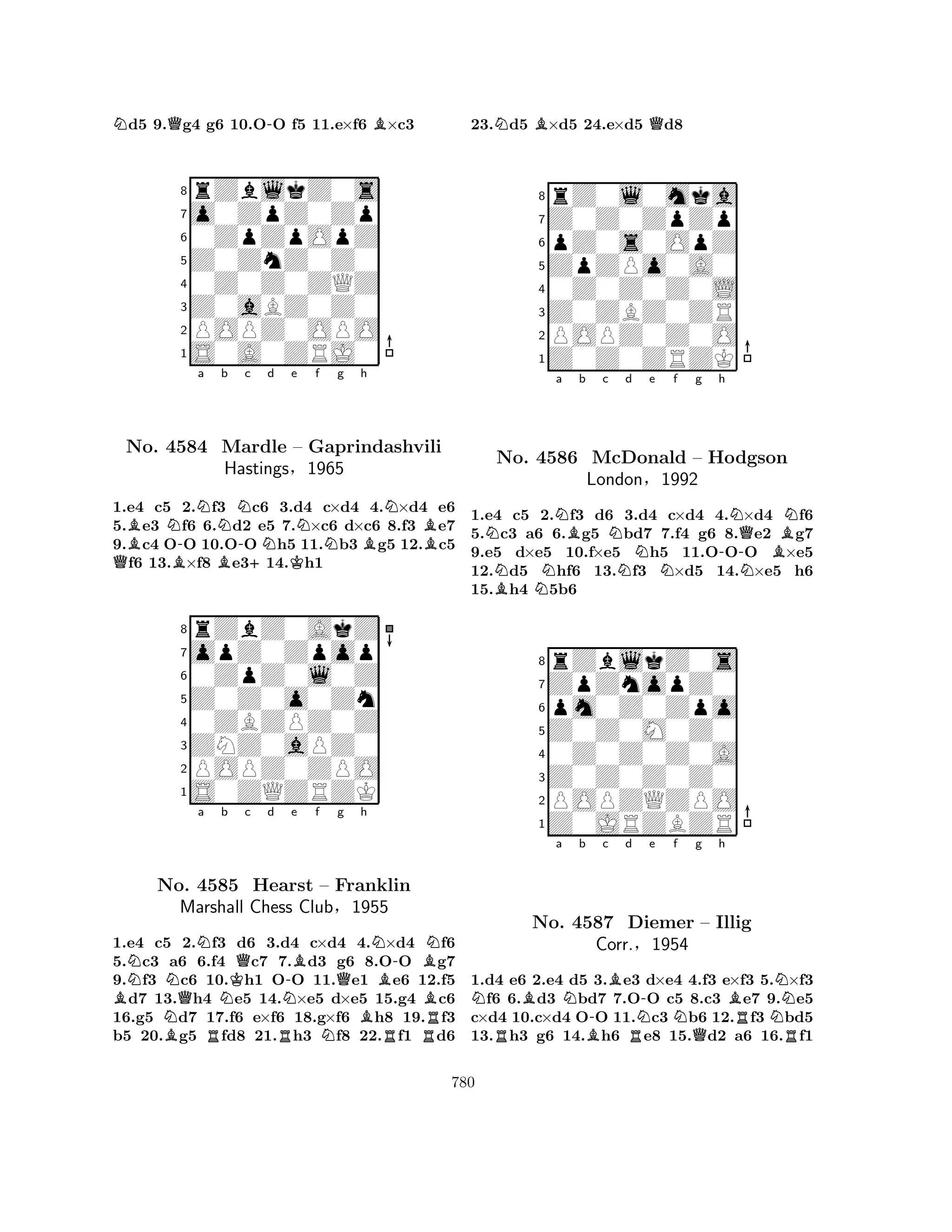 Nd5 9.Qg4 g6 10.O-O f5 11.e×f6 B×c3 
8rZblkZ0s 
7o0ZpZ0Zp 
60ZpZpOpZ 
5Z0ZnZ0Z0 
40Z0Z0ZQZ 
3Z0aBZ0Z0 
2POPZ0OPO 
1S0A0ZRJ0 
BN-Na b QNo. 4584 BBNMardle -c d e f g h 
+NKNN– Gaprindashvili 
NBB1.e4 c5 2.f3 c6 3.d4 c×d4 4.×d4 e6 
5.e3 f6 6.d2 e5 7.×c6 d×c6 8.f3 e7 
9.c4 OO 10.OO h5 11.b3 g5 12.c5 f6 13.×f8 e314.h1 
Hastings§1965 
0ZpZ0l0Z 
Z0Z0o0Zn 
opZ0Zpop 
rZbZ0AkZ 
876S0ZQZRZK 
POPZ0ZPO 
ZNZ0aPZ0 
0ZBZPZ0Z 
54321NNNa b KQc d BNo. NQ4585 NHearst N-e Bf Qg h 
BNB-BN– Franklin 
Marshall Chess Club§1955 
B1.e4 c5 B2.Rf3 d6 3.Rd4 c×d4 N4.R×d4 Rf6 
5.c3 a6 6.f4 c7 7.d3 g6 8.OO g7 
9.f3 c6 10.h1 OO 11.e1 e6 12.f5 d7 13.h4 e5 14.×e5 d×e5 15.g4 c6 
16.g5 d7 17.f6 e×f6 18.g×f6 h8 19.f3 
b5 20.g5 fd8 21.h3 f8 22.f1 d6 
23.Nd5 B×d5 24.e×d5 Qd8 
8rZ0l0mka 
7Z0Z0ZpZp 
6pZ0s0OpZ 
5ZpZPo0A0 
40Z0Z0Z0L 
3Z0ZBZ0ZR 
2POPZ0Z0O 
1Z0Z0ZRZK 
NNa Bb c NNd e f g h 
BNNo. N4586 McDonald N– Hodgson 
-NQNBNLondon§1992 
1.e4 c5 2.f3 d6 3.d4 c×d4 4.×d4 f6 
5.c3 a6 6.g5 bd7 7.f4 g6 8.e2 g7 
9.e5 d×e5 10.f×e5 h5 11.OOO ×e5 
12.d5 hf6 13.f3 ×d5 14.×e5 h6 
15.h4 5b6 
8rZblkZ0s 
7ZpZnopZ0 
6pm0Z0Zpo 
5Z0Z0M0Z0 
40Z0Z0Z0A 
3Z0Z0Z0Z0 
2POPZQZPO 
1Z0JRZBZR 
NBa Nb -c Bd RBRN-e Nf g h 
BNNo. 4587 Diemer – Illig 
RNCorr.§1954 
QR1.d4 e6 2.e4 d5 3.e3 d×e4 4.f3 e×f3 5.×f3 f6 6.d3 bd7 7.OO c5 8.c3 e7 9.e5 
c×d4 10.c×d4 OO 11.c3 b6 12.f3 bd5 
13.h3 g6 14.h6 e8 15.d2 a6 16.f1 
780 
 