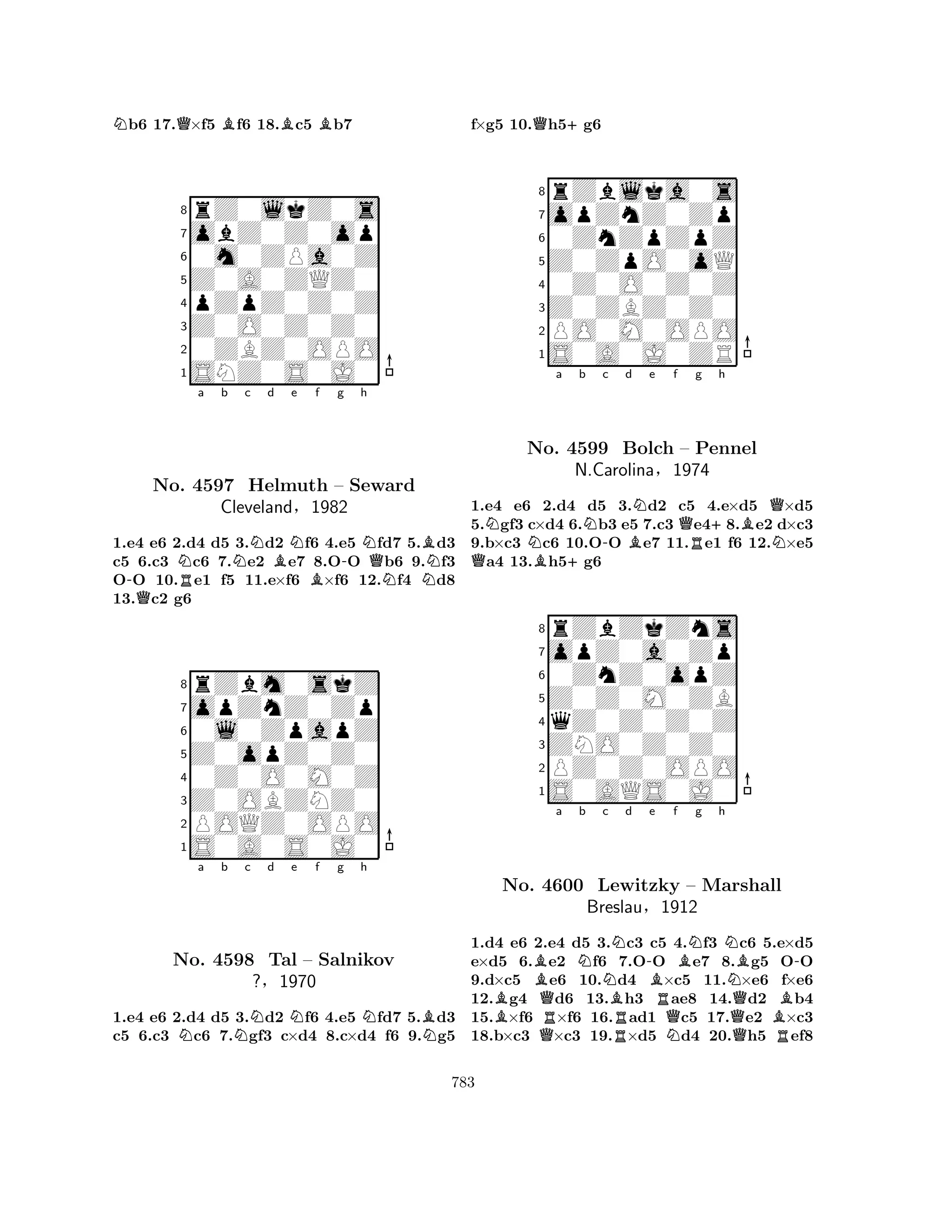 Nb6 17.Q×f5 Bf6 18.Bc5 Bb7 
8rZ0lkZ0s 
7obZ0Z0op 
60m0ZPa0Z 
5Z0A0ZQZ0 
4pZpZ0Z0Z 
3Z0O0Z0Z0 
20ZBZ0OPO 
1SNZ0S0J0 
Na b Nc d BNe f g -QRB-h 
NQNo. 4597 Helmuth – Seward 
NNBCleveland§1982 
1.e4 e6 2.d4 d5 3.d2 f6 4.e5 fd7 5.d3 
c5 6.c3 c6 7.e2 e7 8.OO b6 9.f3 
OO 10.e1 f5 11.e×f6 ×f6 12.f4 d8 
13.c2 g6 
8rZbm0skZ 
7opZnZ0Zp 
60l0ZpapZ 
5Z0opZ0Z0 
40Z0O0M0Z 
3Z0OBZNZ0 
2POQZ0OPO 
1S0A0S0J0 
Na b Nc d Ne f g h 
NBNNo. 4598 Tal – Salnikov 
?§1970 
1.e4 e6 2.d4 d5 3.d2 f6 4.e5 fd7 5.d3 
c5 6.c3 c6 7.gf3 c×d4 8.c×d4 f6 9.g5 
f×g5 10.Qh5+g6 
8rZblka0s 
7opZnZ0Zp 
60ZnZpZpZ 
5Z0ZpO0oQ 
40Z0O0Z0Z 
3Z0ZBZ0Z0 
2PO0M0OPO 
1S0A0J0ZR 
NNa b c d e f QB+N-BNQg +h 
BQNo. 4599 Bolch – RPennel 
N1.e4 e6 2.d4 d5 3.d2 c5 4.e×d5 ×d5 
5.gf3 c×d4 6.b3 e5 7.c3 e48.e2 d×c3 
9.b×c3 c6 10.OO e7 11.e1 f6 12.×e5 a4 13.h5g6 
rZbZkZns 
N.Carolina§1974 
Z0Z0M0ZB 
opZ0a0Zp 
0ZnZ0opZ 
8qZ0Z0Z0Z 
7ZNO0Z0Z0 
65S0AQS0J0 
PZ0Z0OPO 
4321Ba Nb BNo. Q4600 RLewitzky Nc Nd B-Be f RQBNg h 
N– Marshall 
NBreslau§1912 
QBB-1.d4 e6 2.Qe4 d5 3.Rc3 c5 N4.f3 Qc6 5.Re×d5 
e×d5 6.e2 f6 7.OO e7 8.g5 OO 
9.d×c5 e6 10.d4 ×c5 11.×e6 f×e6 
12.g4 d6 13.h3 ae8 14.d2 b4 
15.×f6 ×f6 16.ad1 c5 17.e2 ×c3 
18.b×c3 ×c3 19.×d5 d4 20.h5 ef8 
783 
 