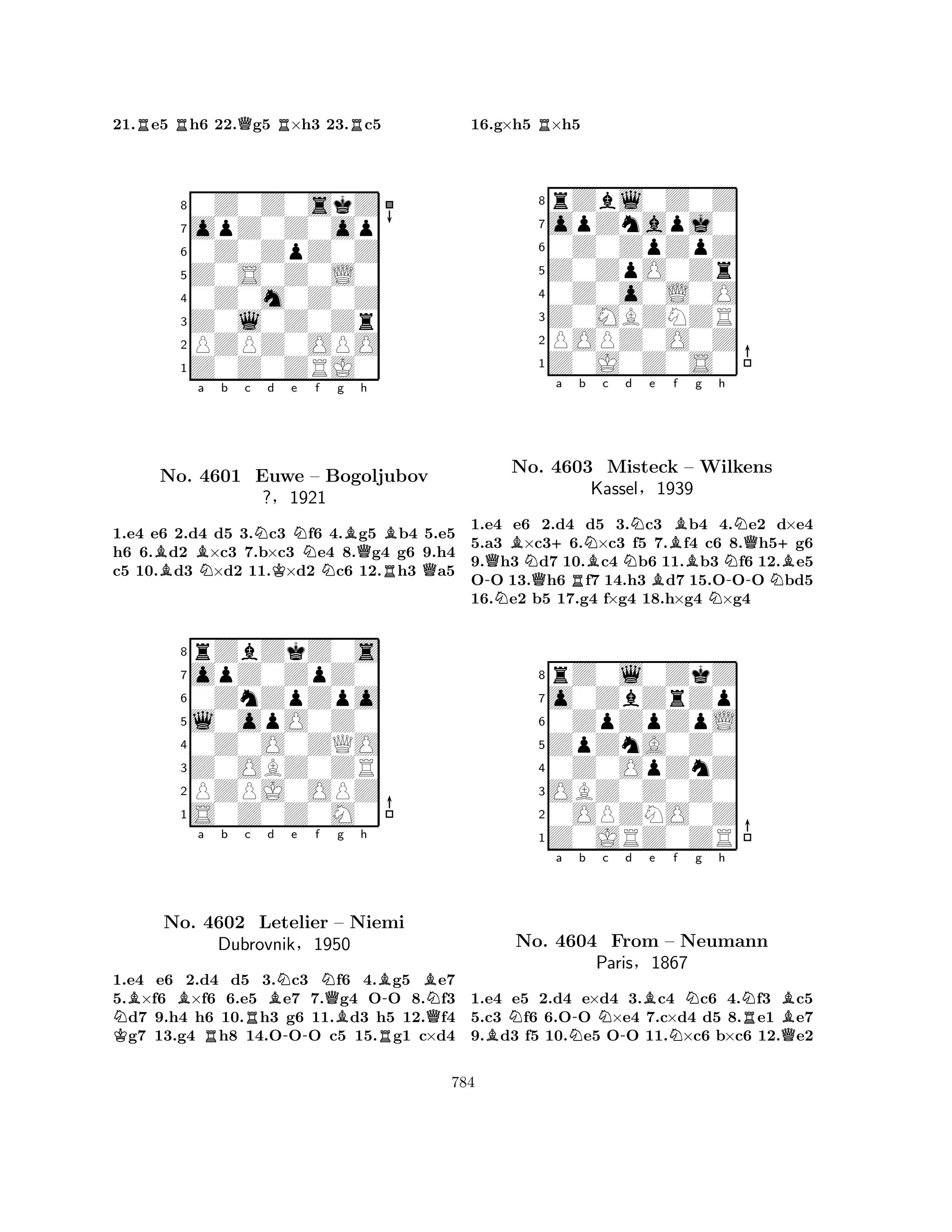 21.Re5 Rh6 22.Qg5 R×h3 23.Rc5 
80Z0Z0skZ 
7opZ0Z0op 
60Z0ZpZ0Z 
5Z0S0Z0L0 
40Z0m0Z0Z 
3Z0l0Z0Zr 
2PZPZ0OPO 
1Z0Z0ZRJ0 
BBa b c NNd e Nf g KNBQh 
BNo. 4601 Euwe – Bogoljubov 
RQ1.e4 e6 2.d4 d5 3.c3 f6 4.g5 b4 5.e5 
h6 6.d2 ×c3 7.b×c3 e4 8.g4 g6 9.h4 
c5 10.d3 ×d2 11.×d2 c6 12.h3 a5 
?§1921 
0ZnZpZpo 
l0opO0Z0 
opZ0ZpZ0 
rZbZkZ0s 
876S0Z0Z0M0 
PZPJ0OPZ 
Z0OBZ0ZR 
0Z0O0ZQO 
54321NKBBa b c d e f g h 
No. 4602 RRBN-NQBBR-BNLetelier – Niemi 
QDubrovnik§1950 
1.e4 e6 2.d4 d5 3.c3 f6 4.g5 e7 
5.×f6 ×f6 6.e5 e7 7.g4 OO 8.f3 d7 9.h4 h6 10.h3 g6 11.d3 h5 12.f4 g7 13.g4 h8 14.OOO c5 15.g1 c×d4 
16.g×h5 R×h5 
8rZbl0Z0Z 
7opZnapj0 
60Z0ZpZpZ 
5Z0ZpO0Zr 
40Z0o0L0O 
3Z0MBZNZR 
2POPZ0O0Z 
1Z0J0Z0S0 
-QNBNo. Na b c d e f g h 
Q+NNBNQ+4603 RBMisteck NKassel§B– BWilkens 
NB1939 
N-N1.e4 e6 2.d4 d5 3.c3 b4 4.e2 d×e4 
5.a3 ×c36.×c3 f5 7.f4 c6 8.h5g6 
9.h3 d7 10.c4 b6 11.b3 f6 12.e5 
OO 13.h6 f7 14.h3 d7 15.OOO bd5 
16.e2 b5 17.g4 f×g4 18.h×g4 ×g4 
8rZ0l0ZkZ 
7o0ZbZrZp 
60ZpZpZpL 
5ZpZnA0Z0 
40Z0OpZnZ 
3OBZ0Z0Z0 
20OPZNO0Z 
1Z0JRZ0ZR 
BNa N-b Nc -d Be Nf Ng h 
NRBNo. 4604 From – Neumann 
QParis§1867 
1.e4 e5 2.d4 e×d4 3.c4 c6 4.f3 c5 
5.c3 f6 6.OO ×e4 7.c×d4 d5 8.e1 e7 
9.d3 f5 10.e5 OO 11.×c6 b×c6 12.e2 
784 
 