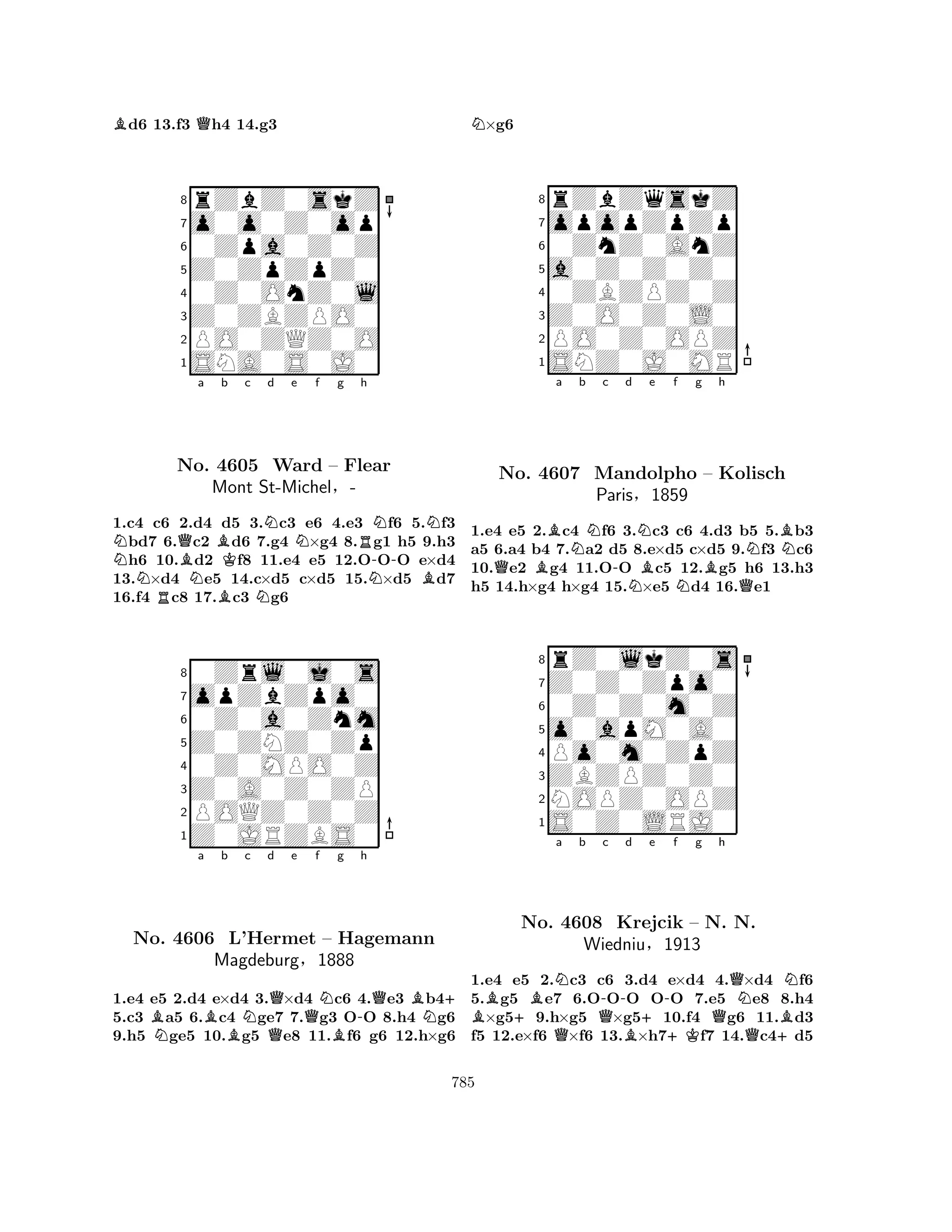 Bd6 13.f3 Qh4 14.g3 
8rZbZ0skZ 
7o0o0Z0op 
60Zpa0Z0Z 
5Z0ZpZpZ0 
40Z0OnZ0l 
3Z0ZBZPO0 
2PO0ZQZ0O 
1SNA0S0J0 
NQBa NRNBb No. 4605 BKc d e f g NNNRh 
NNWard – Flear 
-Mont St-Michel§- 
NB1.c4 c6 2.d4 d5 3.c3 e6 4.e3 f6 5.f3 bd7 6.c2 d6 7.g4 ×g4 8.g1 h5 9.h3 h6 10.d2 f8 11.e4 e5 12.OOO e×d4 
13.×d4 e5 14.c×d5 c×d5 15.×d5 d7 
16.f4 c8 17.c3 g6 
80Zrl0j0s 
7opZbZpo0 
60Z0a0Znm 
5Z0ZNZ0Zp 
40Z0MPO0Z 
3Z0A0Z0ZP 
2POQZ0Z0Z 
1Z0JRZBS0 
BNa Bb Nc d QQe Qf NBg -h 
QBN+ 
No. 4606 L’Hermet – Hagemann 
Magdeburg§1888 
1.e4 e5 2.d4 e×d4 3.×d4 c6 4.e3 b45.c3 a5 6.c4 ge7 7.g3 OO 8.h4 g6 
9.h5 ge5 10.g5 e8 11.f6 g6 12.h×g6 
N×g6 
8rZbZqskZ 
7opopZpZp 
60ZnZ0AnZ 
5a0Z0Z0Z0 
40ZBZPZ0Z 
3Z0O0Z0L0 
2PO0Z0OPZ 
1SNZ0J0MR 
Ba Nb c d Ne f g h 
QB-NBNBQNBNNo. 4607 Mandolpho – Kolisch 
1.e4 e5 2.c4 f6 3.c3 c6 4.d3 b5 5.b3 
a5 6.a4 b4 7.a2 d5 8.e×d5 c×d5 9.f3 c6 
10.e2 g4 11.OO c5 12.g5 h6 13.h3 
h5 14.h×g4 h×g4 15.×e5 d4 16.e1 
Paris§1859 
0Z0Z0m0Z 
o0apM0A0 
Z0Z0Zpo0 
rZ0lkZ0s 
876S0Z0LRJ0 
NOPZ0OPZ 
ZBZPZ0Z0 
Po0m0ZpZ 
54321B+BNa b Q-c d +e f g h 
QB-QQNNNo. 4608 Krejcik – N. N. 
BWiedniu§1913 
+KQ+1.e4 e5 2.c3 c6 3.d4 e×d4 4.×d4 f6 
5.g5 e7 6.OOO OO 7.e5 e8 8.h4 ×g59.h×g5 ×g510.f4 g6 11.d3 
f5 12.e×f6 ×f6 13.×h7f7 14.c4d5 
785 
 