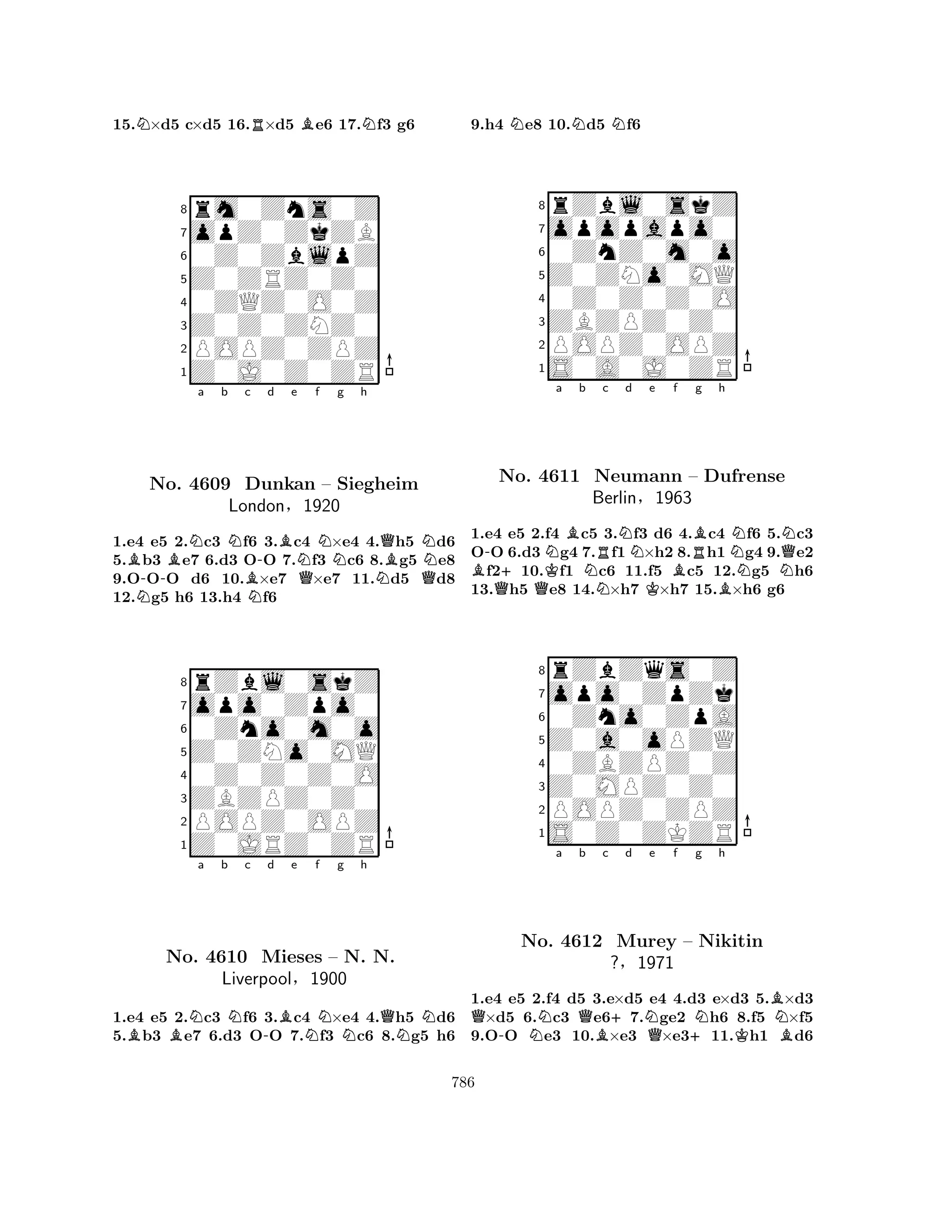 15.N×d5 c×d5 16.R×d5 Be6 17.Nf3 g6 
8rm0Zns0Z 
7opZ0ZkZB 
60Z0ZblpZ 
5Z0ZRZ0Z0 
40ZQZ0O0Z 
3Z0Z0ZNZ0 
2POPZ0ZPZ 
1Z0J0Z0ZR 
BBNa b Nc -d e f g h 
N-BNBNQNNQBNNo. 4609 Dunkan – Siegheim 
QLondon§1920 
1.e4 e5 2.c3 f6 3.c4 ×e4 4.h5 d6 
5.b3 e7 6.d3 OO 7.f3 c6 8.g5 e8 
9.OOO d6 10.×e7 ×e7 11.d5 d8 
12.g5 h6 13.h4 f6 
8rZbl0skZ 
7opo0Zpo0 
60Zno0m0o 
5Z0ZNo0MQ 
40Z0Z0Z0O 
3ZBZPZ0Z0 
2POPZ0OPZ 
1Z0JRZ0ZR 
BBNa b Nc -d Be Nf g Nh 
QNNNo. 4610 Mieses – N. N. 
Liverpool§1900 
1.e4 e5 2.c3 f6 3.c4 ×e4 4.h5 d6 
5.b3 e7 6.d3 OO 7.f3 c6 8.g5 h6 
9.h4 Ne8 10.Nd5 Nf6 
8rZbl0skZ 
7opopapo0 
60ZnZ0m0o 
5Z0ZNo0MQ 
40Z0Z0Z0O 
3ZBZPZ0Z0 
2POPZ0OPZ 
1S0A0J0ZR 
-a b c d e f g h 
BQ+QKNBNRNKBRBNNNQNNo. 4611 Neumann – Dufrense 
Berlin§1963 
B1.e4 e5 2.f4 c5 3.f3 d6 4.c4 f6 5.c3 
OO 6.d3 g4 7.f1×h2 8.h1 g4 9.e2 f210.f1 c6 11.f5 c5 12.g5 h6 
13.h5 e8 14.×h7 ×h7 15.×h6 g6 
8rZbZqs0Z 
7opo0ZpZk 
60Zno0ZpA 
5Z0a0oPZQ 
40ZBZPZ0Z 
3Z0MPZ0Z0 
2POPZ0ZPZ 
1S0Z0ZKZR 
Qa b c d e f g h 
-NQB+NQ+NKBNNo. 4612 Murey – Nikitin 
B?§1971 
1.e4 e5 2.f4 d5 3.e×d5 e4 4.d3 e×d3 5.×d3 ×d5 6.c3 e67.ge2 h6 8.f5 ×f5 
9.OO e3 10.×e3 ×e311.h1 d6 
786 
 