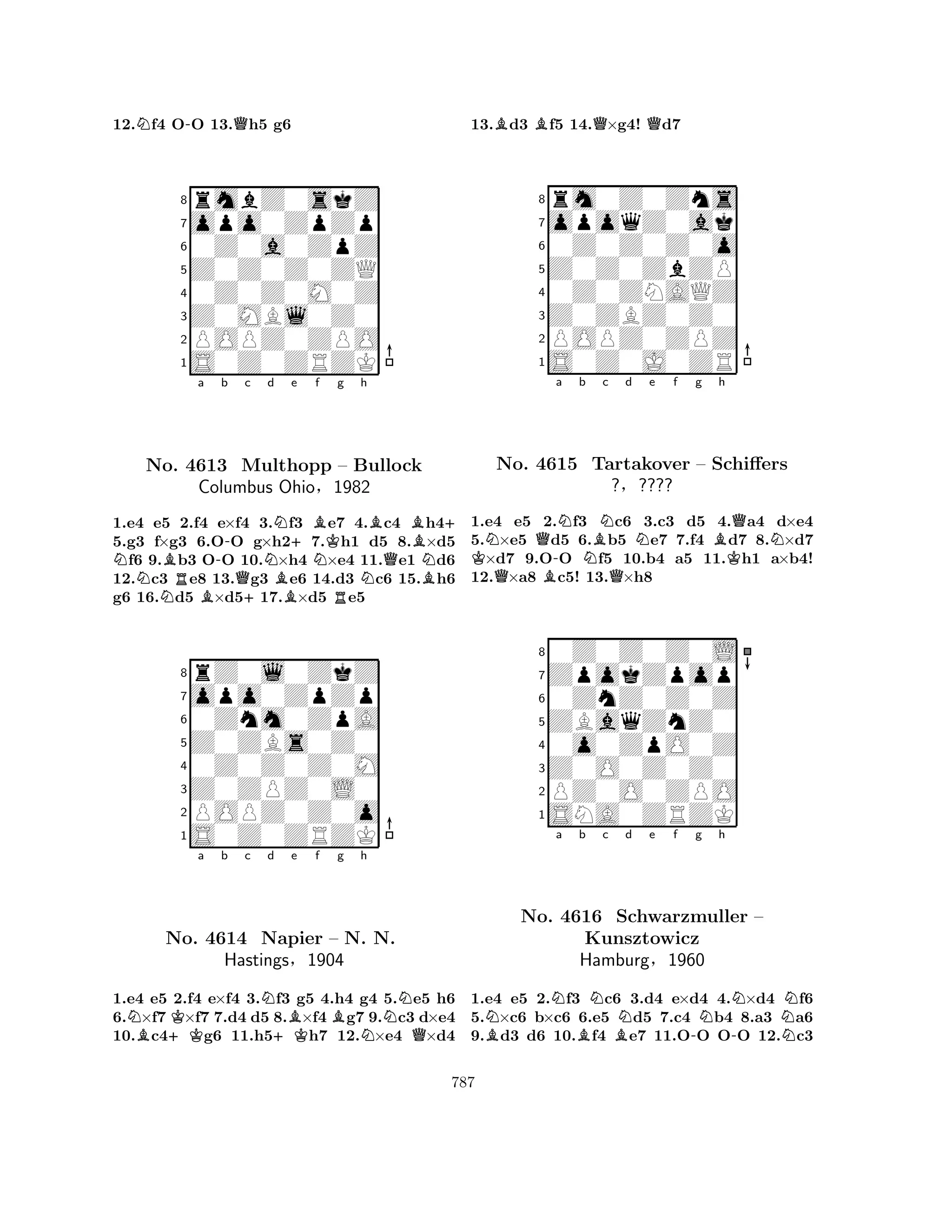 12.Nf4 O-O 13.Qh5 g6 
8rmbZ0skZ 
7opo0ZpZp 
60Z0a0ZpZ 
5Z0Z0Z0ZQ 
40Z0Z0M0Z 
3Z0MBl0Z0 
2POPZ0ZPO 
1S0Z0ZRZK 
NBa -b c No. NR4613 BQMulthopp +Nd NB+e BNf Kg h 
Columbus Ohio§RB– Bullock 
NQBN1982 
B+ 
1.e4 e5 2.f4 e×f4 3.f3 e7 4.c4 h45.g3 f×g3 6.OO g×h27.h1 d5 8.×d5 f6 9.b3 OO 10.×h4 ×e4 11.e1 d6 
12.c3 e8 13.g3 e6 14.d3 c6 15.h6 
g6 16.d5 ×d517.×d5 e5 
8rZ0l0ZkZ 
7opo0ZpZp 
60Znm0ZpA 
5Z0ZBs0Z0 
40Z0Z0Z0M 
3Z0ZPZ0L0 
2POPZ0Z0o 
1S0Z0ZRZK 
NB+KKa b c Nd +KBe f Bg h 
NNo. 4614 Napier – N. NN. 
QHastings§1904 
1.e4 e5 2.f4 e×f4 3.f3 g5 4.h4 g4 5.e5 h6 
6.×f7 ×f7 7.d4 d5 8.×f4 g7 9.c3 d×e4 
10.c4g6 11.h5h7 12.×e4 ×d4 
13.Bd3 Bf5 14.Q×g4! Qd7 
8rm0Z0Zns 
7opoqZ0ak 
60Z0Z0Z0o 
5Z0Z0ZbZP 
40Z0ZNAQZ 
3Z0ZBZ0Z0 
2POPZ0ZPZ 
1S0Z0J0ZR 
KNQ-a Nb NBNc d e f g h 
QNo. 4615 BQNBQNTartakover – Schiffers 
K1.e4 e5 2.f3 c6 3.c3 d5 4.a4 d×e4 
5.×e5 d5 6.b5 e7 7.f4 d7 8.×d7 ×d7 9.OO f5 10.b4 a5 11.h1 a×b4! 
12.×a8 c5! 13.×h8 
?§???? 
0ZnZ0Z0Z 
ZBaqZnZ0 
ZpokZpop 
0Z0Z0Z0L 
876SNA0ZRZK 
PZ0O0ZPO 
Z0O0Z0Z0 
0o0ZpO0Z 
54321Na b c d e f g h 
NBNo. 4616 BNBSchwarzmuller N-NN– 
NKunsztowicz 
-NHamburg§1960 
1.e4 e5 2.f3 c6 3.d4 e×d4 4.×d4 f6 
5.×c6 b×c6 6.e5 d5 7.c4 b4 8.a3 a6 
9.d3 d6 10.f4 e7 11.OO OO 12.c3 
787 
 