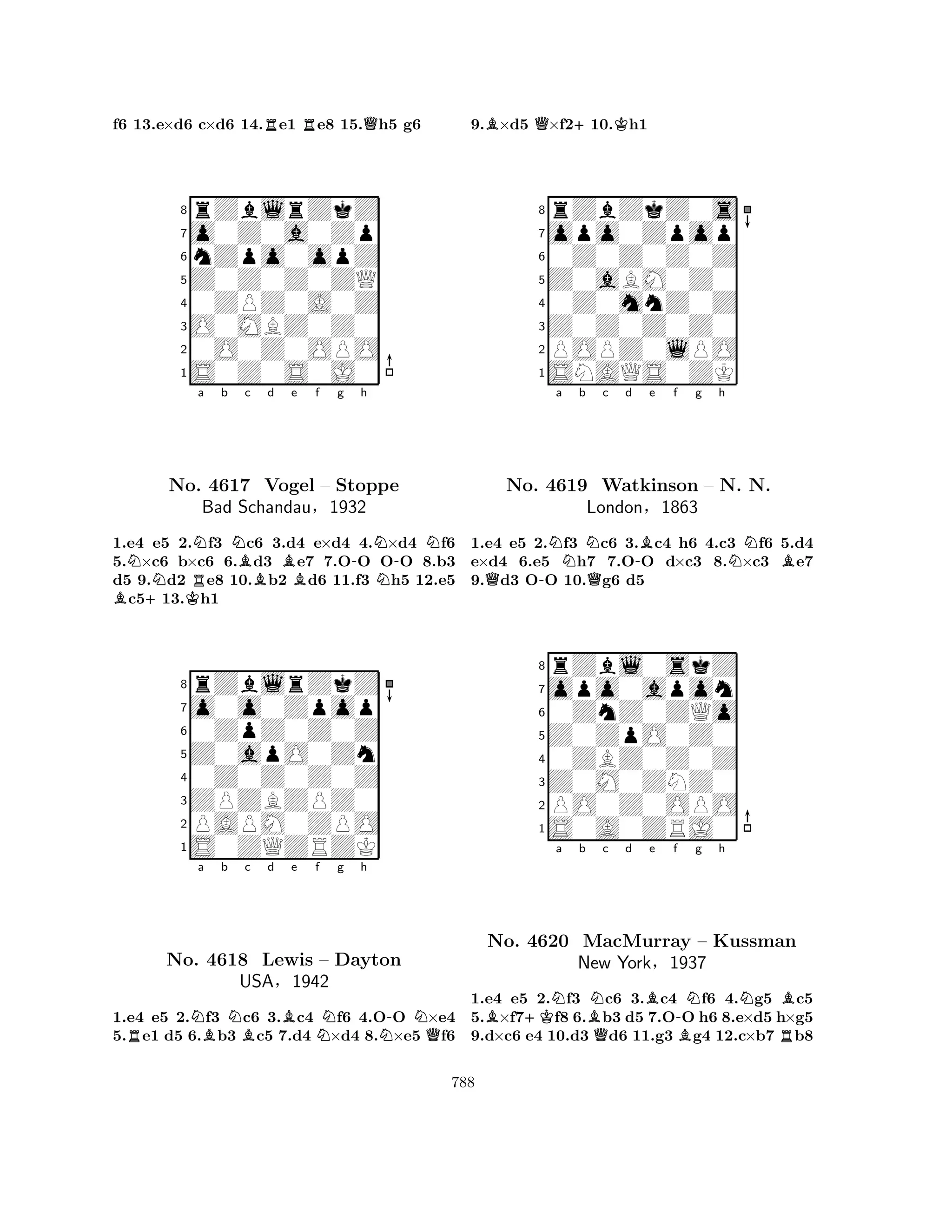 f6 13.e×d6 c×d6 14.Re1 Re8 15.Qh5 g6 
8rZblrZkZ 
7o0Z0a0Zp 
6nZpo0opZ 
5Z0Z0Z0ZQ 
40ZPZ0A0Z 
3O0MBZ0Z0 
20O0Z0OPO 
1S0Z0S0J0 
Na b c d e f g h 
B+NKRNNBB-N-NNo. 4617 Vogel – Stoppe 
NBad Schandau§1932 
1.e4 e5 2.f3 c6 3.d4 e×d4 4.×d4 f6 
5.×c6 b×c6 6.d3 e7 7.OO OO 8.b3 
d5 9.d2 e8 10.b2 d6 11.f3 h5 12.e5 c513.h1 
8rZblrZkZ 
7o0o0Zpop 
60ZpZ0Z0Z 
5Z0apO0Zn 
40Z0Z0Z0Z 
3ZPZBZPZ0 
2PAPM0ZPO 
1S0ZQZRZK 
RNa Bb NBc d Be f Ng h 
N-NQNo. 4618 Lewis – Dayton 
USA§1942 
1.e4 e5 2.f3 c6 3.c4 f6 4.OO ×e4 
5.e1 d5 6.b3 c5 7.d4 ×d4 8.×e5 f6 
9.B×d5 Q×f2+10.Kh1 
8rZbZkZ0s 
7opo0Zpop 
60Z0Z0Z0Z 
5Z0aBM0Z0 
40Z0mnZ0Z 
3Z0Z0Z0Z0 
2POPZ0lPO 
1SNAQS0ZK 
Na b Nc d -Be f g h 
Q-QNBNo. 4619 Watkinson – N. N. 
1.e4 e5 2.f3 c6 3.c4 h6 4.c3 f6 5.d4 
e×d4 6.e5 h7 7.OO d×c3 8.×c3 e7 
9.d3 OO 10.g6 d5 
London§1863 
0ZnZ0ZQo 
Z0ZpO0Z0 
opo0apon 
rZbl0skZ 
876S0A0ZRJ0 
PO0Z0OPO 
Z0M0ZNZ0 
0ZBZ0Z0Z 
54321B+KNa b BNc d e f g h 
No. 4620 MacMurray QB-BNNRB– Kussman 
New York§1937 
1.e4 e5 2.f3 c6 3.c4 f6 4.g5 c5 
5.×f7f8 6.b3 d5 7.OO h6 8.e×d5 h×g5 
9.d×c6 e4 10.d3 d6 11.g3 g4 12.c×b7 b8 
788 
 