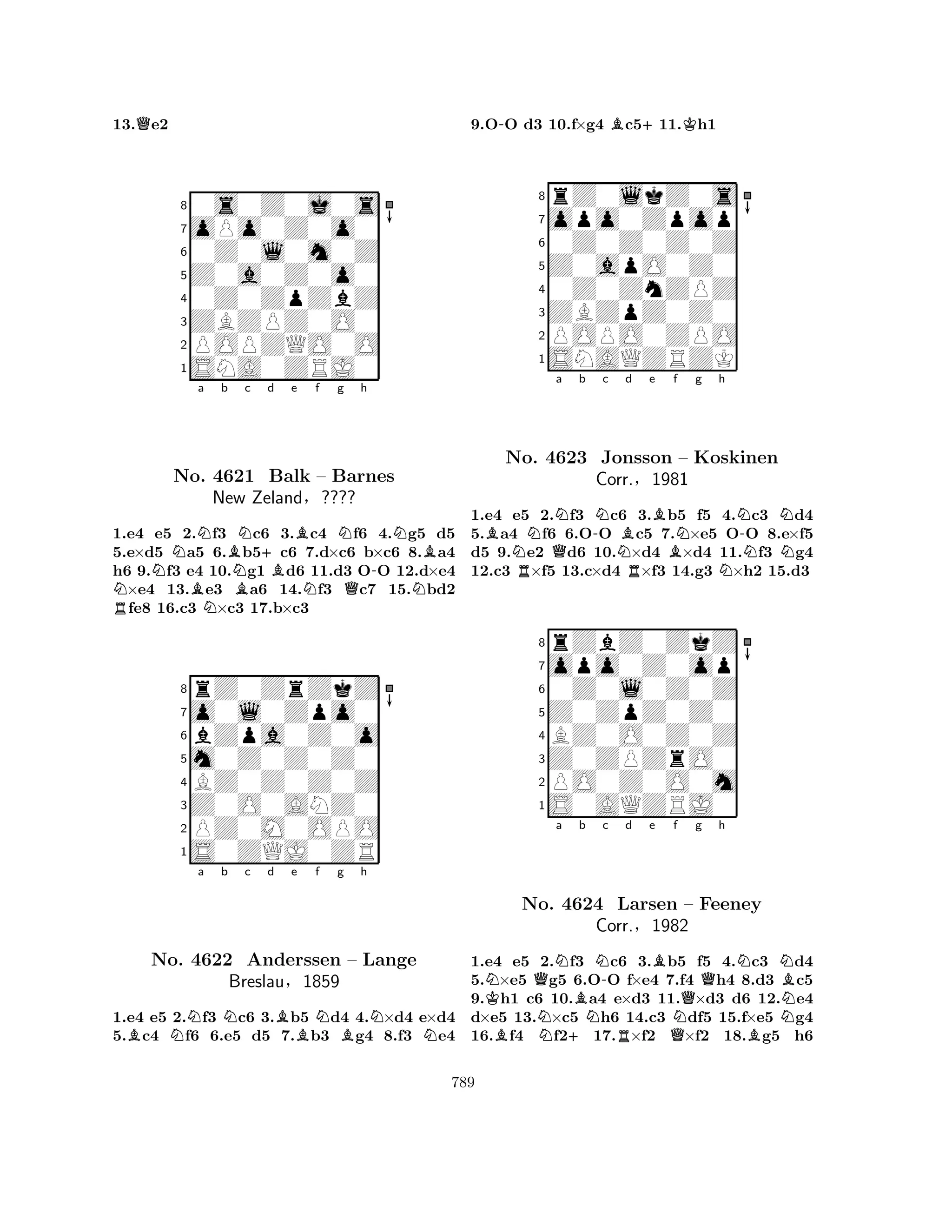 13.Qe2 
80s0Z0j0s 
7oPo0Z0o0 
60Z0l0m0Z 
5Z0a0Z0o0 
40Z0ZpZbZ 
3ZBZPZ0O0 
2POPZQO0O 
1SNA0ZRJ0 
NNa b Bc d e f g h 
RNNo. BN4621 NBN+BBNN-NBBalk – Barnes 
New Zeland§???? 
QN1.e4 e5 2.f3 c6 3.c4 f6 4.g5 d5 
5.e×d5 a5 6.b5c6 7.d×c6 b×c6 8.a4 
h6 9.f3 e4 10.g1 d6 11.d3 OO 12.d×e4 ×e4 13.e3 a6 14.f3 c7 15.bd2 fe8 16.c3 ×c3 17.b×c3 
8rZ0ZrZkZ 
7o0l0Zpo0 
6bZpa0Z0o 
5m0Z0Z0Z0 
4BZ0Z0Z0Z 
3Z0O0ANZ0 
2PZ0M0OPO 
1S0ZQJ0ZR 
BNa b Nc d Be Nf g Bh 
NNNo. 4622 Anderssen – Lange 
Breslau§1859 
1.e4 e5 2.f3 c6 3.b5 d4 4.×d4 e×d4 
5.c4 f6 6.e5 d5 7.b3 g4 8.f3 e4 
9.O-O d3 10.f×g4 Bc5+11.Kh1 
8rZ0lkZ0s 
7opo0Zpop 
60Z0Z0Z0Z 
5Z0apO0Z0 
40Z0ZnZPZ 
3ZBZpZ0Z0 
2POPO0ZPO 
1SNAQZRZK 
BNQNa b R-Nc NBd e f RBBNg h 
N-NNo. 4623 Jonsson – Koskinen 
NNN1.e4 e5 2.f3 c6 3.b5 f5 4.c3 d4 
5.a4 f6 6.OO c5 7.×e5 OO 8.e×f5 
d5 9.e2 d6 10.×d4 ×d4 11.f3 g4 
12.c3 ×f5 13.c×d4 ×f3 14.g3 ×h2 15.d3 
Corr.§1981 
0Z0l0Z0Z 
Z0ZpZ0Z0 
opo0Z0op 
rZbZ0ZkZ 
876S0AQZRJ0 
PO0Z0O0m 
Z0ZPZrO0 
BZ0O0Z0Z 
54321NKQNa Bb N-c d e BN+NRBf Qg h 
No. 4624 Larsen QNNNB– Feeney 
Corr.§1982 
BN1.e4 e5 2.f3 c6 3.b5 f5 4.c3 d4 
5.×e5 g5 6.OO f×e4 7.f4 h4 8.d3 c5 
9.h1 c6 10.a4 e×d3 11.×d3 d6 12.e4 
d×e5 13.×c5 h6 14.c3 df5 15.f×e5 g4 
16.f4 f217.×f2 ×f2 18.g5 h6 
789 
 