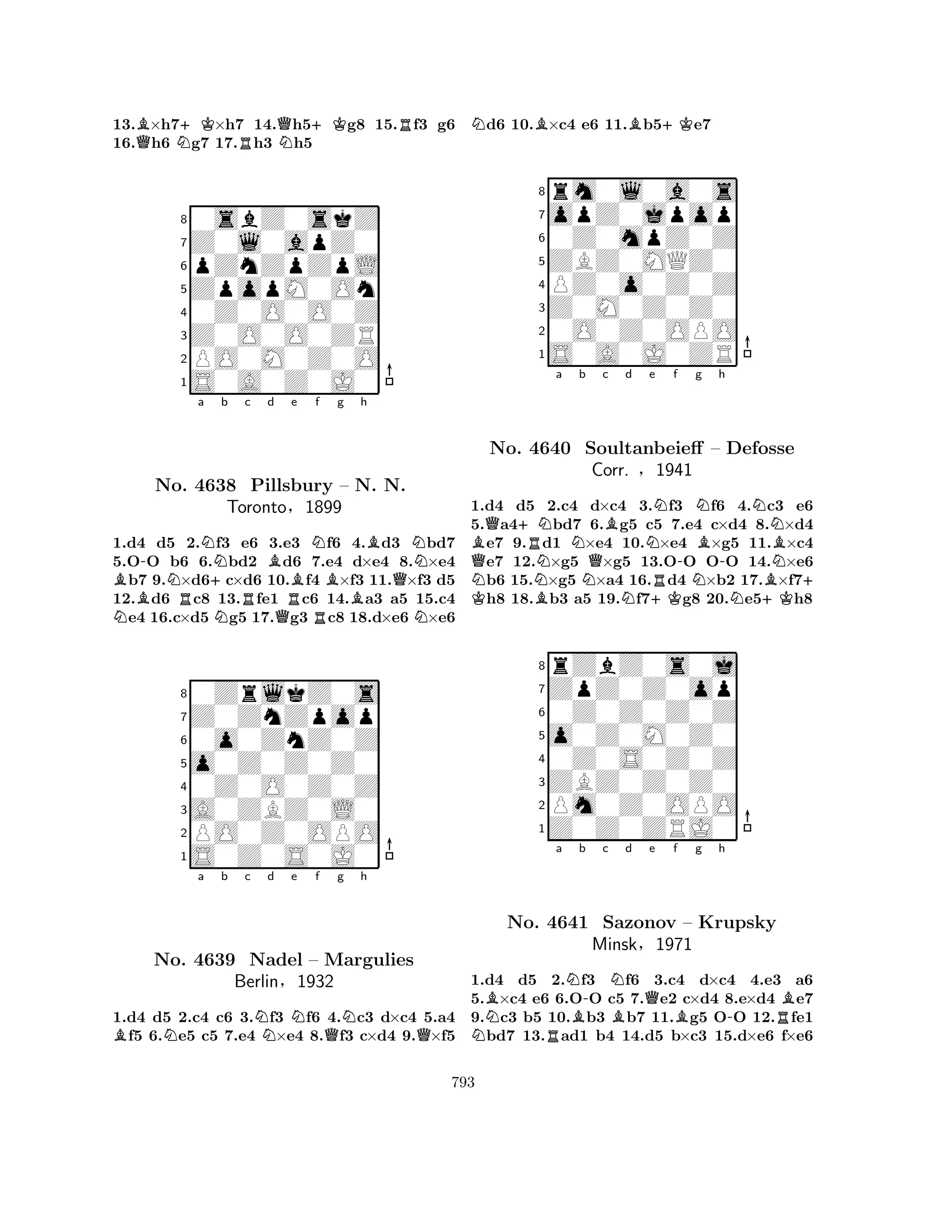 13.B×h7+K×h7 14.Qh5+Kg8 15.Rf3 g6 
16.Qh6 Ng7 17.Rh3 Nh5 
80sbZ0skZ 
7Z0l0apZ0 
6pZnZpZpL 
5ZpopM0On 
40Z0O0O0Z 
3Z0O0O0ZR 
2PO0M0Z0O 
1S0A0Z0J0 
B-a Nb c d e Nf NNo. NR4638 +NRPillsbury BQRRBg h 
B– BN. N. 
QNToronto§1899 
N1.d4 d5 2.f3 e6 3.e3 f6 4.d3 bd7 
5.OO b6 6.bd2 d6 7.e4 d×e4 8.×e4 b7 9.×d6c×d6 10.f4 ×f3 11.×f3 d5 
12.d6 c8 13.fe1 c6 14.a3 a5 15.c4 e4 16.c×d5 g5 17.g3 c8 18.d×e6 ×e6 
80ZrlkZ0s 
7Z0ZnZpop 
60o0ZnZ0Z 
5o0Z0Z0Z0 
40Z0O0Z0Z 
3A0ZBZ0L0 
2PO0Z0OPO 
1S0Z0S0J0 
BNa b c Nd Ne f Qg Nh 
QNo. 4639 Nadel – Margulies 
Berlin§1932 
1.d4 d5 2.c4 c6 3.f3 f6 4.c3 d×c4 5.a4 f5 6.e5 c5 7.e4 ×e4 8.f3 c×d4 9.×f5 
Nd6 10.B×c4 e6 11.Bb5+Ke7 
8rm0l0a0s 
7opZ0jpop 
60Z0mpZ0Z 
5ZBZ0MQZ0 
4PZ0o0Z0Z 
3Z0M0Z0Z0 
20O0Z0OPO 
1S0A0J0ZR 
Ba b c d e f g h 
K NQQ+NRNNNQBNRN-NNB-NNo. 4640 Soultanbeieff – Defosse 
BNBCorr. §1941 
+ 1.d4 d5 B2.c4 d×c4 N3.+Kf3 f6 N4.+Kc3 e6 
5.a4bd7 6.g5 c5 7.e4 c×d4 8.×d4 e7 9.d1 ×e4 10.×e4 ×g5 11.×c4 e7 12.×g5 ×g5 13.OO OO 14.×e6 b6 15.×g5 ×a4 16.d4 ×b2 17.×f7h8 18.b3 a5 19.f7g8 20.e5h8 
8rZbZ0s0j 
7ZpZ0Z0op 
60Z0Z0Z0Z 
5o0Z0M0Z0 
40Z0S0Z0Z 
3ZBZ0Z0Z0 
2Pm0Z0OPO 
1Z0Z0ZRJ0 
NBa NBb -c NBd e f g h 
No. RQ4641 Sazonov B– Krupsky 
-RBMinsk§1971 
1.d4 d5 2.f3 f6 3.c4 d×c4 4.e3 a6 
5.×c4 e6 6.OO c5 7.e2 c×d4 8.e×d4 e7 
9.c3 b5 10.b3 b7 11.g5 OO 12.fe1 bd7 13.ad1 b4 14.d5 b×c3 15.d×e6 f×e6 
793 
 