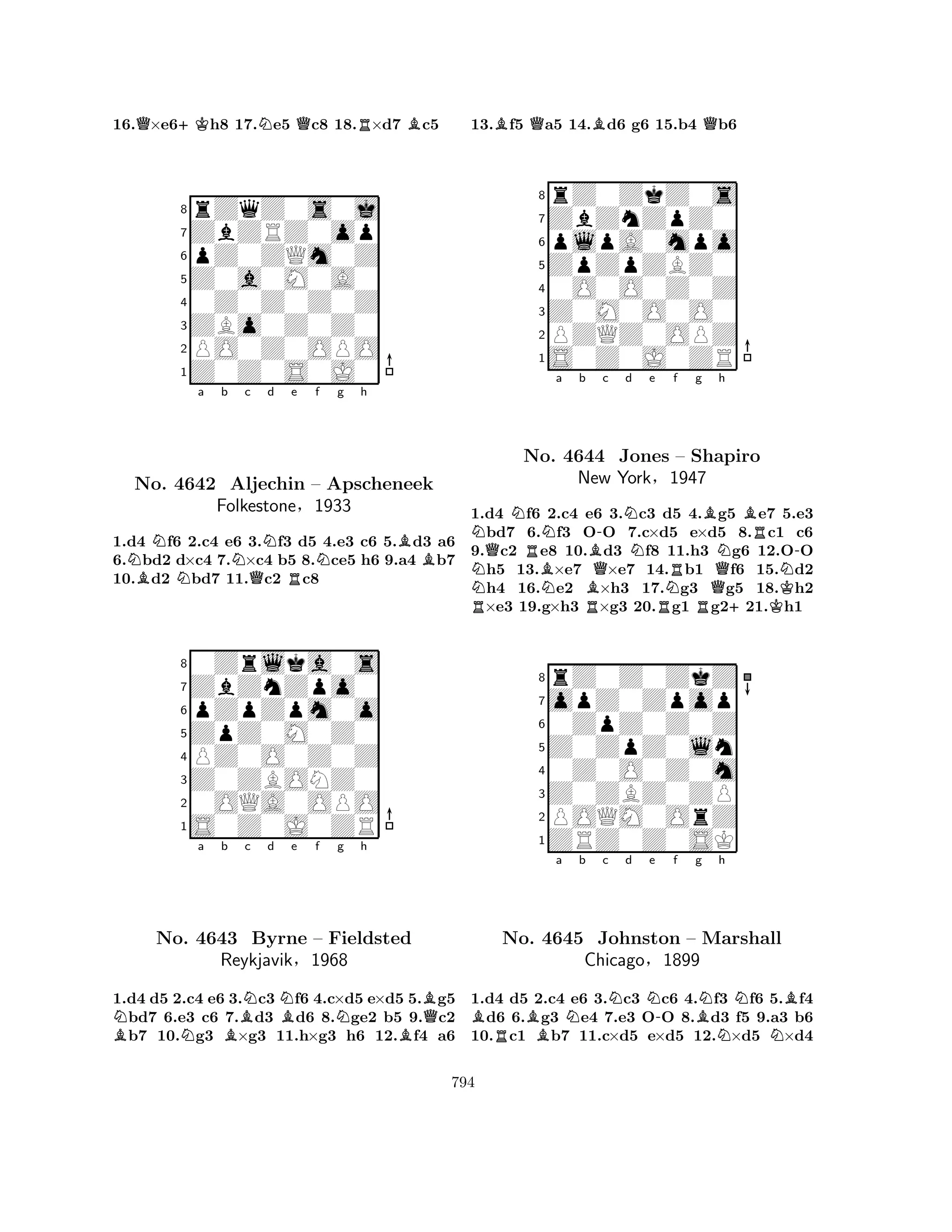 16.Q×e6+Kh8 17.Ne5 Qc8 18.R×d7 Bc5 
8rZqZ0s0j 
7ZbZRZ0op 
6pZ0ZQm0Z 
5Z0a0M0A0 
40Z0Z0Z0Z 
3ZBo0Z0Z0 
2PO0Z0OPO 
1Z0Z0S0J0 
NNa b Nc Nd e f g h 
No. BNBB4642 NAljechin QR– Apscheneek 
1.d4 f6 2.c4 e6 3.f3 d5 4.e3 c6 5.d3 a6 
6.bd2 d×c4 7.×c4 b5 8.ce5 h6 9.a4 b7 
10.d2 bd7 11.c2 c8 
Folkestone§1933 
pZpZpm0o 
ZpZ0M0Z0 
ZbZnZpo0 
0Zrlka0s 
876S0Z0J0ZR 
0OQA0OPO 
Z0ZBONZ0 
PZ0O0Z0Z 
54321Na b BNc d NBe f BNNg h 
BBQNo. 4643 Byrne – Fieldsted 
Reykjavik§1968 
1.d4 d5 2.c4 e6 3.c3 f6 4.c×d5 e×d5 5.g5 bd7 6.e3 c6 7.d3 d6 8.ge2 b5 9.c2 b7 10.g3 ×g3 11.h×g3 h6 12.f4 a6 
13.Bf5 Qa5 14.Bd6 g6 15.b4 Qb6 
8rZ0ZkZ0s 
7ZbZnZpZ0 
6plpA0mpo 
5ZpZpZBZ0 
40O0O0Z0Z 
3Z0M0O0O0 
2PZQZ0OPZ 
1S0Z0J0ZR 
NQNRNa b B-c d NRNo. BNN4644 BQJones Ne f g h 
NRB– Shapiro 
New York§1947 
QNBRN-1.d4 f6 2.c4 Re6 3.c3 Rd5 4.Rg5 +e7 K5.e3 bd7 6.f3 OO 7.c×d5 e×d5 8.c1 c6 
9.c2 e8 10.d3 f8 11.h3 g6 12.OO h5 13.×e7 ×e7 14.b1 f6 15.d2 h4 16.e2 ×h3 17.g3 g5 18.h2 ×e3 19.g×h3 ×g3 20.g1 g221.h1 
8rZ0Z0ZkZ 
7opZ0Zpop 
60ZpZ0Z0Z 
5Z0ZpZ0ln 
40Z0O0Z0m 
3Z0ZBZ0ZP 
2POQM0OrZ 
1ZRZ0Z0SK 
BRBa Nb c Nd Ne -f Bg Nh 
NBNo. 4645 Johnston – Marshall 
NNChicago§1899 
1.d4 d5 2.c4 e6 3.c3 c6 4.f3 f6 5.f4 d6 6.g3 e4 7.e3 OO 8.d3 f5 9.a3 b6 
10.c1 b7 11.c×d5 e×d5 12.×d5 ×d4 
794 
 