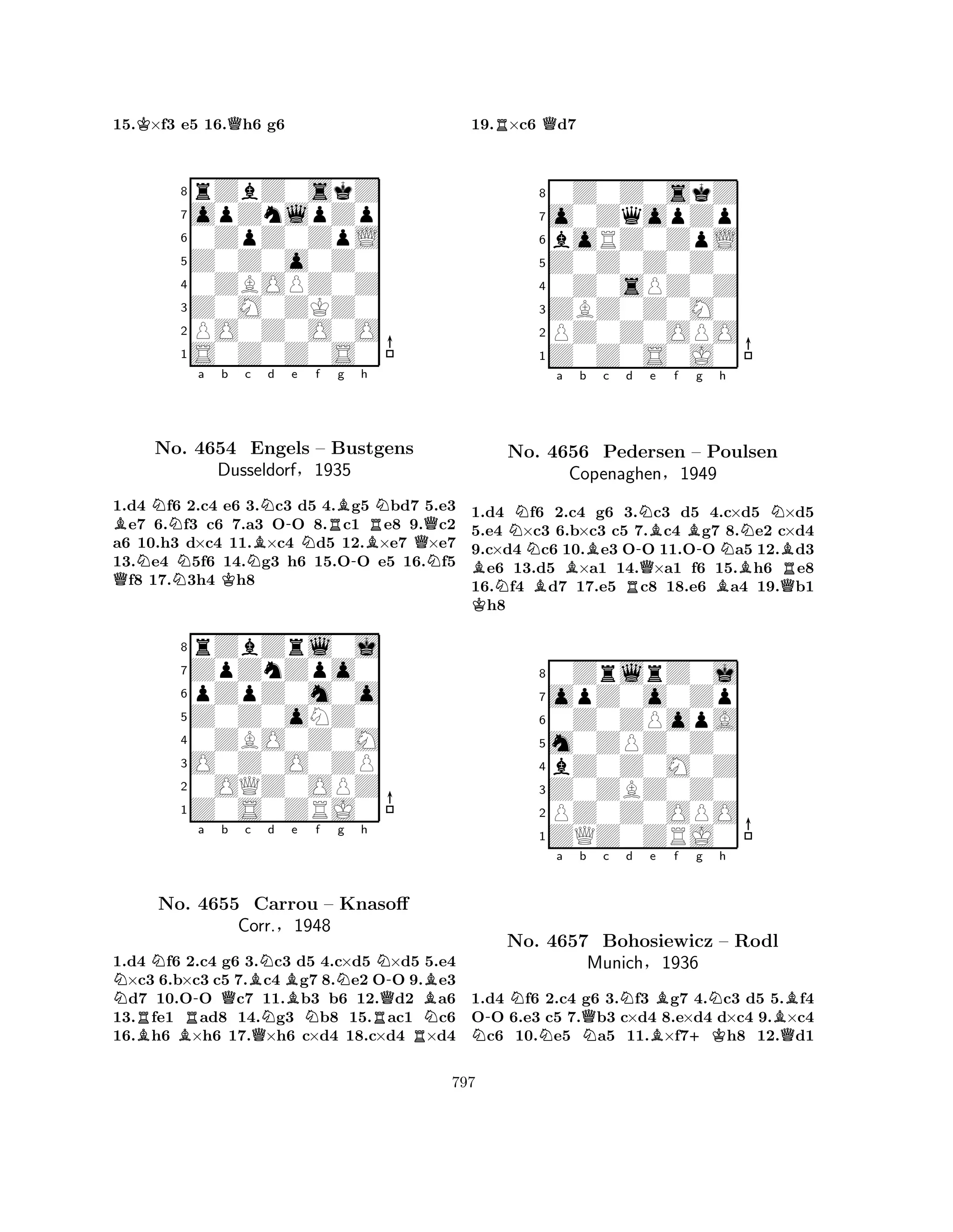 15.K×f3 e5 16.Qh6 g6 
8rZbZ0skZ 
7opZnlpZp 
60ZpZ0ZpL 
5Z0Z0o0Z0 
40ZBOPZ0Z 
3Z0M0ZKZ0 
2PO0Z0O0O 
1S0Z0Z0S0 
BNa b c BNd -e f QNNKNNRBg h 
RNNo. 4654 Engels – Bustgens 
-BQDusseldorf§1935 
N1.d4 f6 2.c4 e6 3.c3 d5 4.g5 bd7 5.e3 e7 6.f3 c6 7.a3 OO 8.c1 e8 9.c2 
a6 10.h3 d×c4 11.×c4 d5 12.×e7 ×e7 
13.e4 5f6 14.g3 h6 15.OO e5 16.f5 f8 17.3h4 h8 
8rZbZrl0j 
7ZpZnZpo0 
6pZpZ0m0o 
5Z0Z0oNZ0 
40ZBO0Z0M 
3O0Z0O0ZP 
20OQZ0OPZ 
1Z0S0ZRJ0 
NN-a Qb c d e f g h 
RBNo. BRB4655 Corr.QNCarrou NBNN-– Knasoff 
QB§1948 
NRRN1.d4 f6 2.c4 g6 3.c3 d5 4.c×d5 ×d5 5.e4 ×c3 6.b×c3 c5 7.c4 g7 8.e2 OO 9.e3 d7 10.OO c7 11.b3 b6 12.d2 a6 
13.fe1 ad8 14.g3 b8 15.ac1 c6 
16.h6 ×h6 17.×h6 c×d4 18.c×d4 ×d4 
19.R×c6 Qd7 
80Z0Z0skZ 
7o0ZqopZp 
6boRZ0ZpL 
5Z0Z0Z0Z0 
40Z0sPZ0Z 
3ZBZ0Z0M0 
2PZ0Z0OPO 
1Z0Z0S0J0 
NNa Bb c d e f g h 
BNNo. BR-NQBBN4656 Pedersen – -Poulsen 
NBCopenaghen§1949 
BQR1.Kd4 f6 2.c4 g6 3.c3 d5 4.c×d5 ×d5 
5.e4 ×c3 6.b×c3 c5 7.c4 g7 8.e2 c×d4 
9.c×d4 c6 10.e3 OO 11.OO a5 12.d3 e6 13.d5 ×a1 14.×a1 f6 15.h6 e8 
16.f4 d7 17.e5 c8 18.e6 a4 19.b1 h8 
80ZrlrZ0j 
7opZ0o0Zp 
60Z0ZPopA 
5m0ZPZ0Z0 
4bZ0Z0M0Z 
3Z0ZBZ0Z0 
2PZ0Z0OPO 
1ZQZ0ZRJ0 
N-NNo. Na b QNc Nd 4657 Bohosiewicz Be Bf +Kg Nh 
B– Rodl 
QMunich§1936 
1.d4 f6 2.c4 g6 3.f3 g7 4.c3 d5 5.f4 
OO 6.e3 c5 7.b3 c×d4 8.e×d4 d×c4 9.×c4 c6 10.e5 a5 11.×f7h8 12.d1 
797 
 