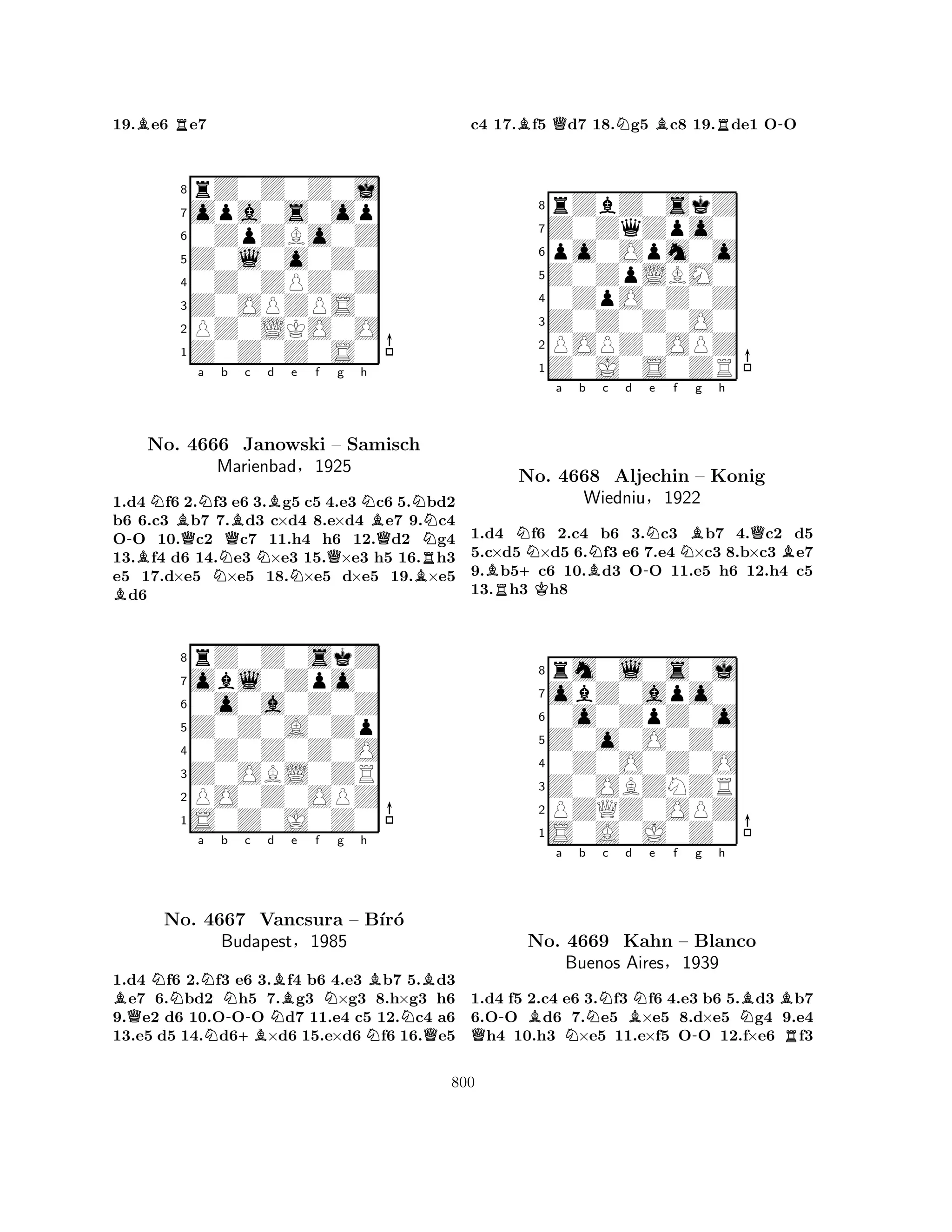 19.Be6 Re7 
8rZ0Z0Z0j 
7opa0s0op 
60ZpZBo0Z 
5Z0l0o0Z0 
40Z0ZPZ0Z 
3Z0OPZPS0 
2PZ0LKO0O 
1Z0Z0Z0S0 
-BNBNo. QNa b 4666 NQBc Bd e f g h 
Janowski NNQNBN– Samisch 
QBRNMarienbad§1925 
1.Bd4 f6 2.f3 e6 3.g5 c5 4.e3 c6 5.bd2 
b6 6.c3 b7 7.d3 c×d4 8.e×d4 e7 9.c4 
OO 10.c2 c7 11.h4 h6 12.d2 g4 
13.f4 d6 14.e3 ×e3 15.×e3 h5 16.h3 
e5 17.d×e5 ×e5 18.×e5 d×e5 19.×e5 d6 
8rZ0Z0skZ 
7obl0Zpo0 
60o0a0Z0Z 
5Z0Z0A0Zp 
40Z0Z0Z0O 
3Z0OBL0ZR 
2PO0Z0OPZ 
1S0Z0J0Z0 
BQNa Nb c d No. N4667 -+BVancsura NBe f Ng h 
– BNBB´ır´o 
NBudapest§1985 
Q1.d4 f6 2.f3 e6 3.f4 b6 4.e3 b7 5.d3 e7 6.bd2 h5 7.g3 ×g3 8.h×g3 h6 
9.e2 d6 10.OOO d7 11.e4 c5 12.c4 a6 
13.e5 d5 14.d6×d6 15.e×d6 f6 16.e5 
c4 17.Bf5 Qd7 18.Ng5 Bc8 19.Rde1 O-O 
8rZbZ0skZ 
7Z0ZqZpo0 
6po0Opm0o 
5Z0ZpLBM0 
40ZpO0Z0Z 
3Z0Z0Z0O0 
2POPZ0OPZ 
1Z0J0S0ZR 
a b c d e f g h 
BRN+KBN-NNBQBNo. 4668 Aljechin – Konig 
Wiedniu§1922 
1.d4 f6 2.c4 b6 3.c3 b7 4.c2 d5 
5.c×d5 ×d5 6.f3 e6 7.e4 ×c3 8.b×c3 e7 
9.b5c6 10.d3 OO 11.e5 h6 12.h4 c5 
13.h3 h8 
8rm0l0s0j 
7obZ0apo0 
60o0ZpZ0o 
5Z0o0O0Z0 
40Z0O0Z0O 
3Z0OBZNZR 
2PZQZ0OPZ 
1S0A0J0Z0 
a b c d e f g h 
Q-BNNBN-NBBNo. 4669 Kahn – Blanco 
RBuenos Aires§1939 
1.d4 f5 2.c4 e6 3.f3 f6 4.e3 b6 5.d3 b7 
6.OO d6 7.e5 ×e5 8.d×e5 g4 9.e4 h4 10.h3 ×e5 11.e×f5 OO 12.f×e6 f3 
800 
 