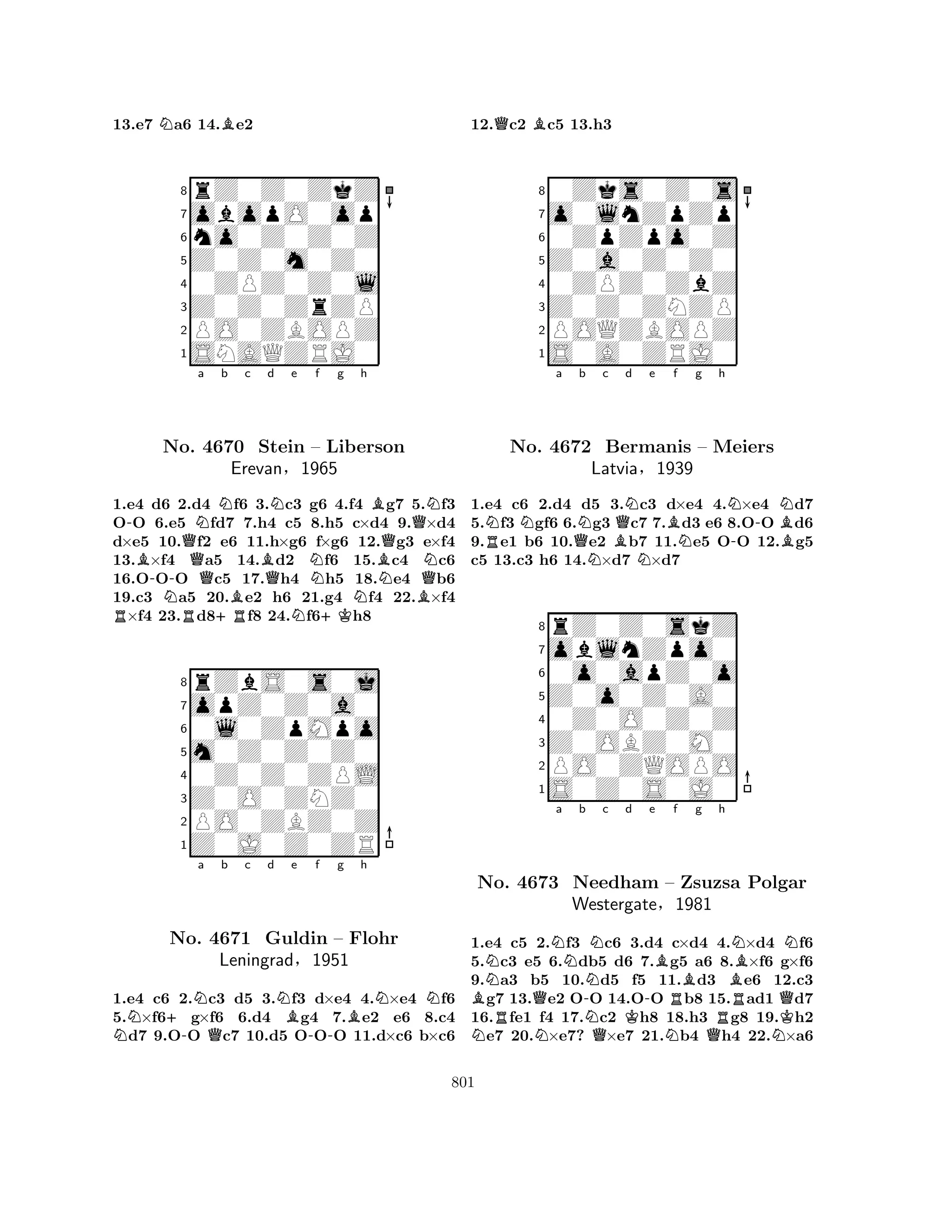 13.e7 Na6 14.Be2 
8rZ0Z0ZkZ 
7obopO0op 
6no0Z0Z0Z 
5Z0Z0m0Z0 
40ZPZ0Z0l 
3Z0Z0ZrZP 
2PO0ZBOPZ 
1SNAQZRJ0 
-QNa Nb c d e f g h 
RB-No. Q4670 Stein BQNNB– Liberson 
BNQQErevan§1965 
QNN1.e4 d6 N2.d4 OO 6.e5 Rfd7 +RBf6 3.c3 g6 4.f4 Ng7 5.Bf3 
7.h4 c5 N8.+Kh5 c×d4 9.×d4 
d×e5 10.f2 e6 11.h×g6 f×g6 12.g3 e×f4 
13.×f4 a5 14.d2 f6 15.c4 c6 
16.OOO c5 17.h4 h5 18.e4 b6 
19.c3 a5 20.e2 h6 21.g4 f4 22.×f4 ×f4 23.d8f8 24.f6h8 
8rZbS0s0j 
7opZ0Z0a0 
60l0ZpMpo 
5m0Z0Z0Z0 
40Z0Z0ZPL 
3Z0O0ZNZ0 
2PO0ZBZ0Z 
1Z0J0Z0ZR 
N+-Na Qb c d NBe -f g Bh 
NNNo. 4671 Guldin – Flohr 
Leningrad§1951 
1.e4 c6 2.c3 d5 3.f3 d×e4 4.×e4 f6 
5.×f6g×f6 6.d4 g4 7.e2 e6 8.c4 d7 9.OO c7 10.d5 OOO 11.d×c6 b×c6 
12.Qc2 Bc5 13.h3 
80Zks0Z0s 
7o0lnZpZp 
60ZpZpo0Z 
5Z0a0Z0Z0 
40ZPZ0ZbZ 
3Z0Z0ZNZP 
2POQZBOPZ 
1S0A0ZRJ0 
RNNa QNb c d e f g h 
NBQNNBNN--NNo. 4672 Bermanis – Meiers 
B1.e4 c6 2.d4 d5 3.c3 d×e4 4.×e4 d7 
5.f3 gf6 6.g3 c7 7.d3 e6 8.OO d6 
9.e1 b6 10.e2 b7 11.e5 OO 12.g5 
c5 13.c3 h6 14.×d7 ×d7 
Latvia§1939 
0o0apZ0o 
Z0o0Z0A0 
oblnZpo0 
rZ0Z0skZ 
876S0Z0S0J0 
PO0ZQOPO 
Z0OBZ0M0 
0Z0O0Z0Z 
54321a b c d e f g h 
NBNRNNBNNNo. 4673 QNeedham -NNK-– RZsuzsa BRBPolgar 
Westergate§1981 
QK1.e4 c5 N2.f3 Qc6 3.d4 Nc×d4 Q4.×d4 Nf6 
5.c3 e5 6.db5 d6 7.g5 a6 8.×f6 g×f6 
9.a3 b5 10.d5 f5 11.d3 e6 12.c3 g7 13.e2 OO 14.OO b8 15.ad1 d7 
16.fe1 f4 17.c2 h8 18.h3 g8 19.h2 e7 20.×e7? ×e7 21.b4 h4 22.×a6 
801 
 