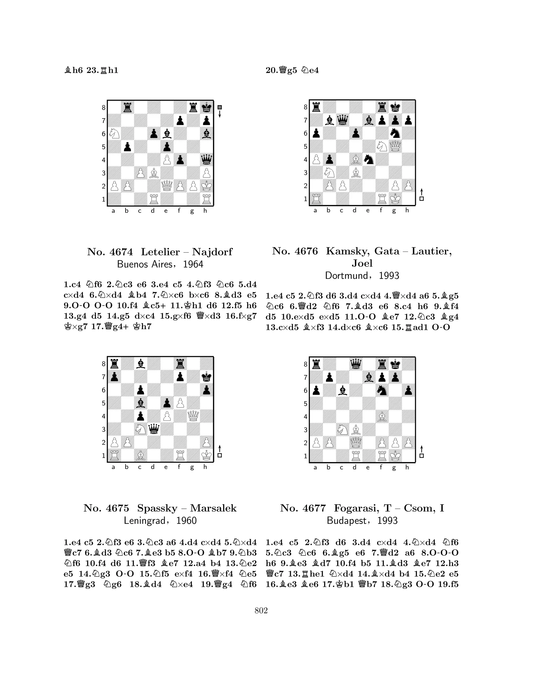 Bh6 23.Rh1 
80s0Z0Zrj 
7Z0Z0ZpZp 
6NZ0obZ0a 
5ZpZ0o0Z0 
40Z0ZPo0l 
3Z0OBZ0ZP 
2PO0ZQOPJ 
1Z0ZRZ0ZR 
K-NNo. -a Nb Bc d Ne f Q4674 +KLetelier B+Kg Nh 
NB– Najdorf 
Buenos Aires§1964 
Q1.c4 f6 2.c3 e6 3.e4 c5 4.f3 c6 5.d4 
c×d4 6.×d4 b4 7.×c6 b×c6 8.d3 e5 
9.OO OO 10.f4 c511.h1 d6 12.f5 h6 
13.g4 d5 14.g5 d×c4 15.g×f6 ×d3 16.f×g7 ×g7 17.g4h7 
8rZbZ0s0Z 
7o0Z0ZpZk 
60ZpZ0Z0o 
5Z0a0oPZ0 
40ZpZPZQZ 
3Z0MqZ0Z0 
2PO0Z0Z0O 
1S0A0ZRZK 
QNBNa b c QNo. N4675 -Spassky QBNd Be f g h 
BN-BN– Marsalek 
Leningrad§N1960 
QNN1.e4 c5 2.f3 e6 3.c3 a6 4.d4 c×d4 5.×d4 c7 6.d3 c6 7.e3 b5 8.OO b7 9.b3 f6 10.f4 d6 11.f3 e7 12.a4 b4 13.e2 
e5 14.g3 OO 15.f5 e×f4 16.×f4 e5 
17.g3 g6 18.d4 ×e4 19.g4 f6 
20.Qg5 Ne4 
8rZ0Z0skZ 
7Zbl0apop 
6pZ0o0ZnZ 
5Z0Z0ZNL0 
4Po0AnZ0Z 
3ZNZBZ0Z0 
20OPZ0ZPO 
1S0Z0ZRJ0 
NNa No. 4676 QBNb c d e f g h 
Kamsky, BGata Joel 
B-BQ– RLautier, 
N-BB1.e4 c5 2.f3 d6 3.d4 c×d4 4.×d4 a6 5.g5 c6 6.d2 f6 7.d3 e6 8.c4 h6 9.f4 
d5 10.e×d5 e×d5 11.OO e7 12.c3 g4 
13.c×d5 ×f3 14.d×c6 ×c6 15.ad1 OO 
Dortmund§1993 
pZbZ0m0o 
Z0Z0Z0Z0 
ZpZ0apo0 
rZ0l0skZ 
876Z0ZRZRJ0 
PO0L0OPO 
Z0MBZ0Z0 
0Z0Z0A0Z 
54321NBNBNa b c d e QBBRNBKQBQf No. 4677 Fogarasi, T Bg h 
N– Csom, BBudapest§1993 
N-N-NI 
1.e4 c5 2.f3 d6 3.d4 c×d4 4.×d4 f6 
5.c3 c6 6.g5 e6 7.d2 a6 8.OOO 
h6 9.e3 d7 10.f4 b5 11.d3 e7 12.h3 c7 13.he1 ×d4 14.×d4 b4 15.e2 e5 
16.e3 e6 17.b1 b7 18.g3 OO 19.f5 
802 
 